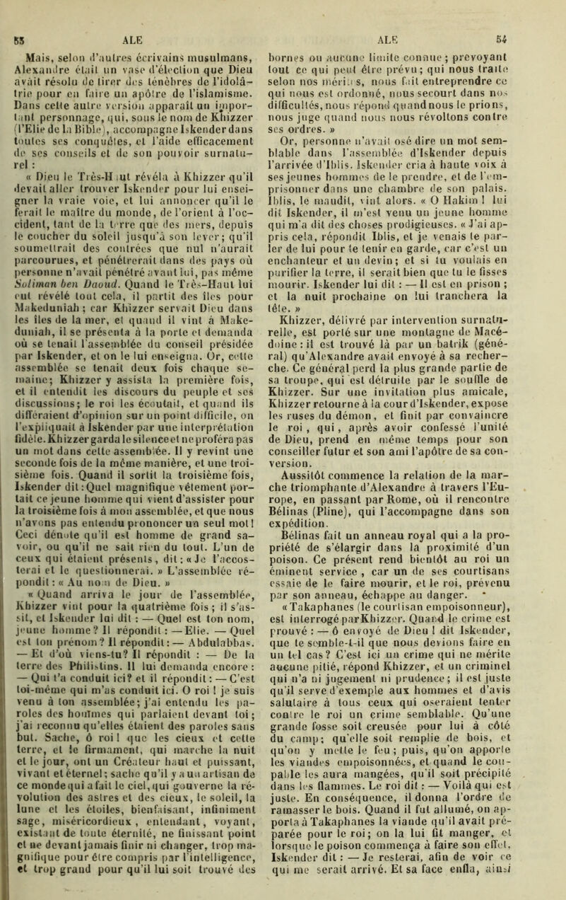 Mais, selon d'autres écrivains musulmans, Alexandre élail un vase d'élection que Dieu avait résolu de tirer des ténèbres de l’idolâ- trie pour en faire un apôtre de l’islamisme. Dans cette autre version apparaît un impor- tant personnage, qui, sous le nom de Khizzer (l’Elie de la Bible), accompagne Iskendcr dans toutes ses conquêtes, et l’aide efficacement de scs conseils et de son pouvoir surnatu- rel : « Dieu le Très-H ut révéla à Khizzer qu’il devait aller trouver Iskendcr pour lui ensei- gner la vraie voie, et lui annoncer qu’il le ferait le maître du monde, de l’orient à l’oc- cident, tant de la terre que des mers, depuis le coucher du soleil jusqu’à son lever; qu’il soumettrait des contrées que nul n’aurait parcourues, et pénétrerait dans des pays où personne n’avait pénétré avant lui, pas même Soliman ben Daoud. Quand le Très-Haut lui eut révélé tout cela, il partit des îles pour Makeduniah ; car Khizzer servait Dieu dans les îles de la mer, et quand il vint à Make- duniah, il se présenta à la porte et demanda où se tenait l’assemblée du conseil présidée par Iskender, et on le lui enseigna. Ûr, cette assemblée se tenait deux fois chaque se- maine; Khizzer y assista la première fois, et il entendit les discours du peuple et ses discussions; le roi les écoutait, et quand ils différaient d’opinion sur un point difficile, on l’expliquait à iskender par une interprétation fidèle. Khizzer garda le silence et ne proféra pas un mot dans cette assemblée. 11 y revint une seconde fois de la même manière, et une troi- sième fois. Quand il sortit la troisième fois, Iskender dit:Quel magnifique vêtement por- tait ce jeune homme qui vient d’assister pour la troisième fois à mon assemblée, et que nous n’avons pas entendu prononcer un seul mot! Ceci dénote qu’il est homme de grand sa- voir, ou qu'il ne sait rien du tout. L’un de ceux qui étaient présents, dit: «Je l’accos- terai et le questionnerai. » L’assemblée ré- pondit : « Au no n de Dieu. » « Quand arriva le jour de l’assemblée, Khizzer vint pour la quatrième fois; il s’as- sit, cl Iskender lui dit : — Quel est ton nom, jeune homme?II répondit:—Elie. —Quel est ton prénom? Il répondit:— Abdulabbas. — Et d’où viens-tu? Il répondit : — De la terre des Philistins. 11 lui demanda encore : — Qui t’a conduit ici? et il répondit : — C’est loi-même qui m’as conduit ici. O roi ! je suis venu à ton assemblée; j’ai entendu les pa- roles des houTmes qui parlaient devant loi; j’ai reconnu qu’elles étaient des paroles sans but. Sache, ô roi 1 que les cieux et cette terre, et le firmament, qui marche la nuit et le jour, ont un Créateur haut et puissant, vivant et éternel ; sache qu’il y a un artisan de ce mondequi a fait le ciel, qui gouverne la ré- volution des astres et des cieux, le soleil, la lune et les étoiles, bienfaisant, infiniment sage, miséricordieux, entendant, voyant, existant de toute éternité, ne finissant point cl ne devant jamais finir ni changer, trop ma- gnifique pour être compris par l’intelligence, et trop grand pour qu’il lui soit trouvé des bornes ou aucune limite connue; prévoyant fout ce qui peut être prévu; qui nous traite selon nos mérites, nous fait entreprendre ce qui nous est ordonné, nous secourt dans nos difficultés, nous répond quand nous le prions, nous juge quand nous nous révoltons contre scs ordres. » Or, personne n’avait osé dire un mot sem- blable dans l’assemblée d’Iskender depuis l’arrivée d’Iblis. Iskender cria à haute voix à ses jeunes hommes de le prendre, et de l’em- prisonner dans une chambre de son palais. Iblis, le maudit, vint alors. « O Hakim I lui dit Iskender, il m’est venu un jeune homme qui m’a dit des choses prodigieuses. « J’ai ap- pris cela, répondit Iblis, et je venais le par- ler de lui pour te tenir en garde, car c’est un enchanteur et un devin; et si tu voulais en purifier la terre, il serait bien que tu le fisses mourir. Iskender lui dit : — Il est en prison ; et la nuit prochaine on lui tranchera la tête. » Khizzer, délivré par intervention surnatu- relle, est porté sur une montagne de Macé- doine: il est trouvé là par un batrik (géné- ral) qu’Alexandre avait envoyé à sa recher- che. Ce général perd la plus grande, partie de sa troupe, qui est détruite par le souffle de Khizzer. Sur une invitation plus amicale, Khizzer retourne à ia cour d’Iskender, expose les ruses du démon, et finit par convaincre le roi , qui, après avoir confessé l’unité de Dieu, prend en même temps pour son conseiller futur et son ami l’apôtre de sa con- version. Aussitôt commence la relation de la mar- che triomphante d’Alexandre à travers l’Eu- rope, en passant par Rome, où il rencontre Bélinas (Pline), qui l’accompagne dans son expédition. Bélinas fait un anneau royal qui a la pro- priété de s’élargir dans la proximité d’un poison. Ce présent rend bientôt au roi un éminent service , car un de ses courtisans essaie de le faire mourir, et le roi, prévenu par son anneau, échappe au danger. « Takaphanes (le courtisan empoisonneur), est interrogé par Khizzer. Quand le crime est prouvé : — ô envoyé de Dieu 1 dit Iskendcr, que le sc-mble-l-il que nous devions faire en un tel cas? C’est ici un crime qui ne mérite aucune pitié, répond Khizzer, et un criminel qui n’a ni jugement ni prudence; il est juste qu'il serve d’exemple aux hommes et d’avis salutaire à tous ceux qui oseraient tenter conlre le roi un crime semblable. Qu’une grande fosse soit creusée pour lui à côté du camp; quelle soit remplie de bois, et qu’on y mette le feu; puis, qu’on apporle les viandes empoisonnées, et quand le cou- pable les aura mangées, qu’il soit précipité dans les flammes. Le roi dit : — Voilà qui est juste. En conséquence, il donna l’ordre de ramasser le bois. Quand il fut allumé, on ap- porta à Takaphanes la viande qu’il avait pré- parée pour le roi; on la lui fit manger, et lorsque le poison commença à faire son effet, Iskendcr dit : —Je resterai, afin de voir ce qui me serait arrivé. Et sa face enfla, ainsi