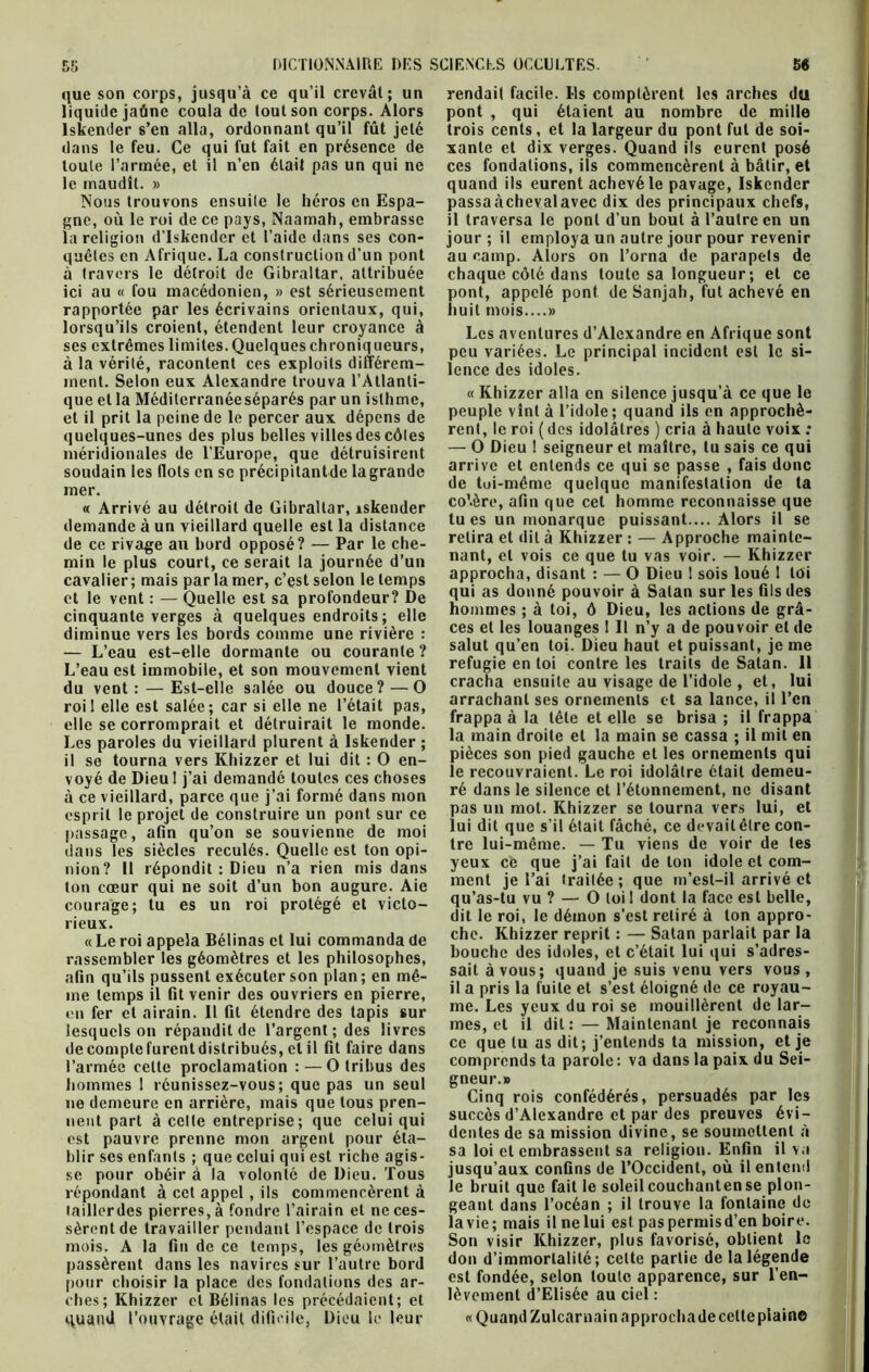 que son corps, jusqu’à ce qu’il crevai; un liquide jaûne coula de tout son corps. Alors lskender s’en alla, ordonnant qu’il fût jelé dans le feu. Ce qui fut fait en présence de toute l’armée, et il n’en était pas un qui ne le maudît. » Nous trouvons ensuite le héros en Espa- gne, où le roi de ce pays, Naamah, embrasse la religion d’Iskendcr et l’aide dans ses con- quêtes en Afrique. La construction d’un pont à travers le détroit de Gibraltar, attribuée ici au « fou macédonien, » est sérieusement rapportée par les écrivains orientaux, qui, lorsqu’ils croient, étendent leur croyance à ses extrêmes limites. Quelques chroniqueurs, à la vérité, racontent ces exploits différem- ment. Selon eux Alexandre trouva l’Atlanti- que et la Méditerranéeséparés par un isthme, et il prit la peine de le percer aux dépens de quelques-unes des plus belles villes des côtes méridionales de l’Europe, que détruisirent soudain les Ilots en se précipitantde la grande mer. « Arrivé au détroit de Gibraltar, iskender demande à un vieillard quelle est la distance de ce rivage au bord opposé? — Par le che- min le plus court, ce serait la journée d’un cavalier ; mais par la mer, c’est selon le temps et le vent : — Quelle est sa profondeur? De cinquante verges à quelques endroits; elle diminue vers les bords comme une rivière : — L’eau est-elle dormante ou courante? L’eau est immobile, et son mouvement vient du vent: — Est-elle salée ou douce?—O roi 1 elle est salée; car si elle ne l’était pas, elle se corromprait et détruirait le monde. Les paroles du vieillard plurent à lskender ; il se tourna vers Khizzer et lui dit : O en- voyé de Dieu 1 j’ai demandé toutes ces choses à ce vieillard, parce que j’ai formé dans mon esprit le projet de construire un pont sur ce passage, afin qu’on se souvienne de moi dans les siècles reculés. Quelle est ton opi- nion? Il répondit : Dieu n’a rien mis dans ton cœur qui ne soit d’un bon augure. Aie courage; tu es un roi protégé et victo- rieux. « Le roi appela Bélinas et lui commanda de rassembler les géomètres et les philosophes, afin qu’ils pussent exécuter son plan; en mê- me temps il fit venir des ouvriers en pierre, en fer et airain. Il fit étendre des tapis sur lesquels on répandit de l’argent; des livres decomptefurentdistribués,elil fit faire dans l’armée celte proclamation : — O tribus des hommes 1 réunissez-vous; que pas un seul ne demeure en arrière, mais que tous pren- nent part à celte entreprise; que celui qui est pauvre prenne mon argent pour éta- blir ses enfants ; que celui qui est riche agis- se pour obéir à la volonté de Dieu. Tous répondant à cet appel, ils commencèrent à tailler des pierres, à fondre l’airain et ne ces- sèrent de travailler pendant l’espace de trois mois. A la fin de ce temps, les géomètres passèrent dans les navires sur l’autre bord pour choisir la place des fondations des ar- ches; Khizzer et Bélinas les précédaient; et quand l’ouvrage était difieile, Dieu le leur rendait facile. Ils comptèrent les arches du pont , qui étaient au nombre de mille trois cents, et la largeur du pont fut de soi- xante et dix verges. Quand ils eurent posé ces fondations, ils commencèrent à bâtir, et quand ils eurent achevé le pavage, lskender passa achevai avec dix des principaux chefs, il traversa le pont d’un bout à l’autre en un jour; il employa un autre jour pour revenir au camp. Alors on l’orna de parapets de chaque côté dans toute sa longueur; et ce pont, appelé pont de Sanjah, fut achevé en huit mois....» Les aventures d’Alexandre en Afrique sont peu variées. Le principal incident est le si- lence des idoles. « Khizzer alla en silence jusqu’à ce que le peuple vînt à l’idole; quand ils en approchè- rent, le roi ( des idolâtres ) cria à haute voix ; — O Dieu ! seigneur et maître, tu sais ce qui arrive et entends ce qui se passe , fais donc de toi-même quelque manifestation de ta co’.ère, afin que cet homme reconnaisse que tues un monarque puissant.... Alors il se retira et dit à Khizzer : — Approche mainte- nant, et vois ce que tu vas voir. — Khizzer approcha, disant : — O Dieu 1 sois loué 1 loi qui as donné pouvoir à Satan sur les fils des hommes ; à toi, ô Dieu, les actions de grâ- ces et les louanges I II n’y a de pouvoir et de salut qu’en toi. Dieu haut et puissant, je me réfugié en toi contre les traits de Satan. 11 cracha ensuite au visage de l’idole , et, lui arrachant ses ornements et sa lance, il l’en frappa à la tête et elle se brisa ; il frappa la main droite et la main se cassa ; il mit en pièces son pied gauche et les ornements qui le recouvraient. Le roi idolâtre était demeu- ré dans le silence et l’étonnement, ne disant pas un mot. Khizzer se tourna vers lui, et lui dit que s’il était fâché, ce devait êlre con- tre lui-même. — Tu viens de voir de tes yeux ce que j’ai fait de ton idole et com- ment je l’ai traitée; que m’est-il arrivé et qu’as-tu vu ? — O loil dont la face est belle, dit le roi, le démon s'est retiré à ton appro- che. Khizzer reprit : — Satan parlait par la bouche des idoles, et c’était lui qui s’adres- sait à vous; quand je suis venu vers vous , il a pris la fuite et s’est éloigné de ce royau- me. Les yeux du roi se mouillèrent de lar- mes, et il dit: — Maintenant je reconnais ce que lu as dit; j’entends ta mission, et je comprends ta parole: va dans la paix du Sei- gneur.» Cinq rois confédérés, persuadés par les succès d’Alexandre et par des preuves évi- dentes de sa mission divine, se soumettent à sa loi cl embrassent sa religion. Enfin il va jusqu’aux confins de l’Occident, où il entend le bruit que fait le soleil couchanten se plon- geant dans l’océan ; il trouve la fontaine de lavie; mais il nelui est paspermisd’en boire. Son visir Khizzer, plus favorisé, obtient le don d’immortalité; celte partie de la légende est fondée, selon toute apparence, sur l’en- lèvement d’Elisée au ciel : « Quand Zulcar nain approcha de celte plaine