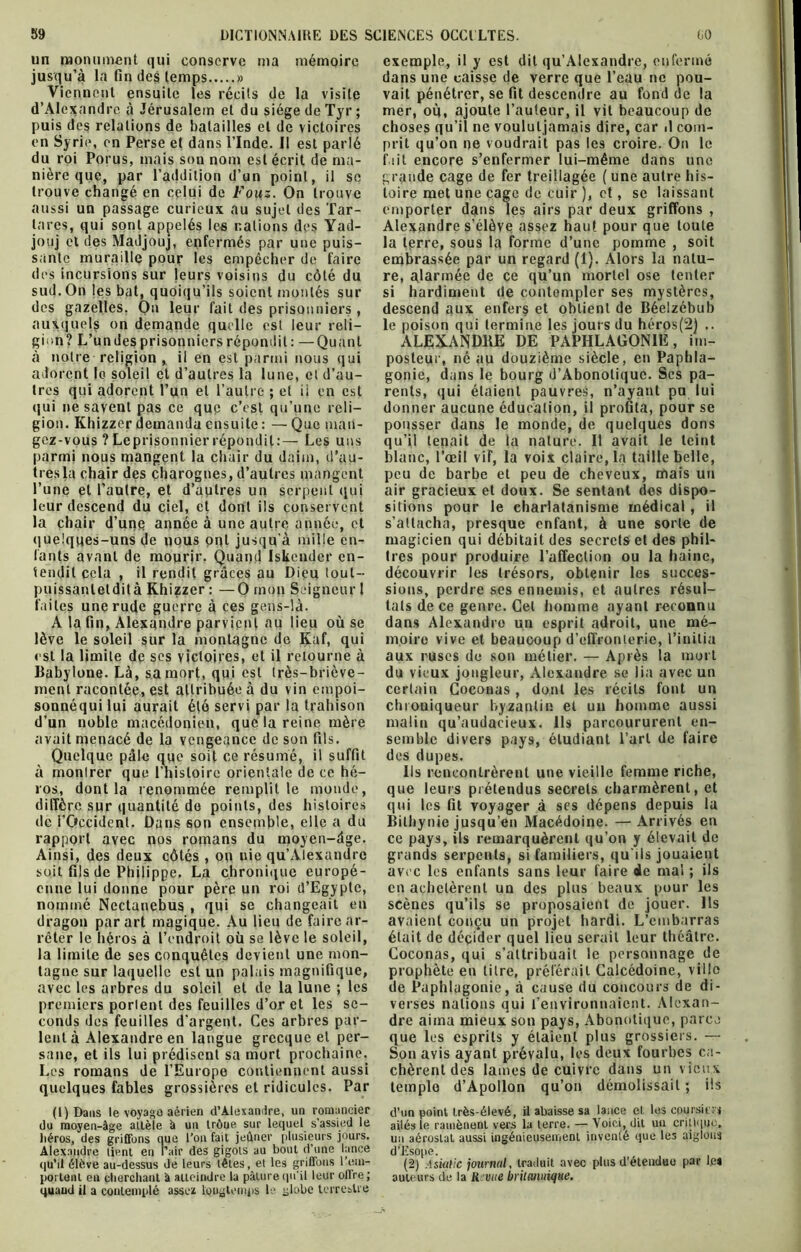 un monument qui conserve ma mémoire jusqu’à la fin des temps » Viennent ensuite les récits de la visite d’Alexandre à Jérusalem et du siège de Tyr; puis des relations de batailles et de victoires en Syrie, en Perse et dans l’Inde. Il est parlé du roi Porus, mais son nom est écrit de ma- nière que, par l’addition d’un point, il se trouve changé en celui de Fouz. On trouve aussi un passage curieux au sujet des Tar- lares, qui sont appelés le$ nations des Yad- jouj et des Madjouj, enfermés par une puis- sante muraille pour les empêcher de faire des incursions sur leurs voisins du côté du sud. On les bat, quoiqu’ils soient montés sur des gazelles. On leur fait des prisonniers , auxquels on demande quelle est leur reli- gion? L’undesprisonnicrsrépondit: —Quant à notre religion, il en est parmi nous qui adorent lo soleil et d’autres la lune, et d’au- tres qui adorent l’un et l’autre ; et ii en est qui ne savent pas ce que c’est qu’une reli- gion. Khizzer demanda ensuite : — Que man- gez-vous ?Leprisonnierrépondit:— Les uns parmi nous mangent la chair du daim, d’au- tres la chair des charognes, d’autres mangent l’une et l’autre, et d’autres un serpent qui leur descend du ciel, et dont ils conservent la chair d’une année à une autre année, et quelques-uns de nous ont jusqu'à mille en- fants avant de mourir. Quand Iskcnder en- tendit cela , il rendit grâces au Dieu tout- puissanleldità Khizzer : —O mon Seigneur 1 faites une rude guerre à ees gens-là. A la fin, Alexandre parvient au lieu où se lève le soleil sur la montagne de Kaf, qui est la limite de ses victoires, et il retourne à Babylone. Là, sa mort, qui est très-briève- ment racontée, est attribuée à du vin empoi- sonnéqui lui aurait été servi par la trahison d’un noble macédonien, que la reine mère avait menacé de la vengeance de son fils. Quelque pâle que soit ce résumé, il suffit à montrer que l’histoire orientale de ce hé- ros, dont la renommée remplit le monde, diffère sur quantité do points, des histoires de l’Occident. Dans son ensemble, elle a du rapport avec nos romans du moyen-âge. Ainsi, des deux côtés, on uie qu’Alexandrc soit fils de Philippe. La chronique europé- enne lui donne pour père un roi d’Egypte, nommé Ncctanebus , qui se changeait en dragon par art magique. Au lieu de faire ar- rêter le héros à l’endroit où se lève le soleil, la limite de ses conquêtes devient une mon- tagne sur laquelle est un palais magnifique, avec les arbres du soleil et de la lune ; les premiers portent des feuilles d’or et les se- conds des feuilles d’argent. Ces arbres par- lent à Alexandre en langue grecque et per- sane, et ils lui prédisent sa mort prochaine. Les romans de l’Europe contiennent aussi quelques fables grossières et ridicules. Par (1) Dans le voyage aérien d'Alexandre, un romancier du moyen-âge allèle à un trôue sur lequel s’assied le héros, des griffons que l’on fait jeûner plusieurs jours. Alexandre lient en Pair des gigots au bout d’une lance qu’il élève au-dessus de leurs têtes, et les griffons rem- portent en cherchant â atteindre la pâture qu’il leur offre; quand il a contemplé assez longtemps le globe terrestre exemple, il y est dit qu’Alexandre, enfermé dans une caisse de verre que l’eau ne pou- vait pénétrer, se fit descendre au fond de la mer, où, ajoute l’auteur, il vit beaucoup de choses qu’il ne voululjamais dire, car il com- prit qu’on ne voudrait pas les croire. On le fait encore s’enfermer lui-même dans une grande cage de fer treillagée ( une autre his- toire met une cage de cuir ), et, se laissant emporter dans les airs par deux griffons , Alexandre s’élève assez haut pour que toute la terre, sous la forme d’une pomme , soit embrassée par un regard (1). Alors la natu- re, alarmée de ce qu’un mortel ose tenter si hardiment de contempler ses mystères, descend aux enfers et obtient de Béeizébub le poison qui termine les jours du héros(2) .. ALEXANDRE DE PAPHLAGONIE, im- posteur, né au douzième siècle, en Paphla- gonie, dans le bourg d’Abonotique. Ses pa- rents, qui étaient pauvres, n’ayant pu lui donner aucune éducation, il profita, pour se pousser dans le monde, de quelques dons qu’il tenait de la nature. Il avait le teint blanc, l’oeil vif, la voix claire, la taille belle, peu de barbe et peu de cheveux, mais un air gracieux et doux. Se sentant des dispo- sitions pour le charlatanisme médical, il s’attacha, presque enfant, à une sorte de magicien qui débitait des secrets et des phil- tres pour produire l’affection ou la haine, découvrir les trésors, obtenir les succes- sions, perdre ses ennemis, et autres résul- tats de ce genre. Cet homme ayant reconnu dans Alexandre un esprit adroit, une mé- moire vive et beaucoup d’effronterie, l’initia aux ruses de son métier. — Après la mort du vieux jongleur, Alexandre se lia avec un certain Coconas , dont les récits font un chroniqueur byzantin et un homme aussi malin qu’audacieux. Ils parcoururent en- semble divers pays, étudiant l’art de faire des dupes. Iis rencontrèrent une vieille femme riche, que leurs prétendus secrets charmèrent, et qui les fit voyager à scs dépens depuis la Bithynie jusqu’en Macédoine. —Arrivés en ce pays, ils remarquèrent qu’on y élevait de grands serpents, si familiers, qu iis jouaient avec les enfants sans leur faire de mal ; ils en achetèrent un des plus beaux pour les scènes qu’ils se proposaient de jouer. Ils avaient conçu un projet hardi. L’embarras était de déçider quel lieu serait leur théâtre. Coconas, qui s’attribuait le personnage de prophète en litre, préférait Calcédoine, ville de Paphlagonie, à cause du concours de di- verses nations qui l’environnaient. Alexan- dre aima mieux son pays, Abonotique, parce que les esprits y étaient plus grossiers. — Son avis ayant prévalu, les deux fourbes ca- chèrent des lames de cuivre dans un vieux temple d’Apollon qu’on démolissait ; iis d’un point très-élevé, il abaisse sa lance et. les epursins ailés le ramènent vers la terre. — Voici, dit un critique, un aérostat aussi ingénieusement inventé que les aiglons d’Esope. (2) Aswtic journal, traduit avec plus d’étendue par le» auteurs de la U vue britannique.