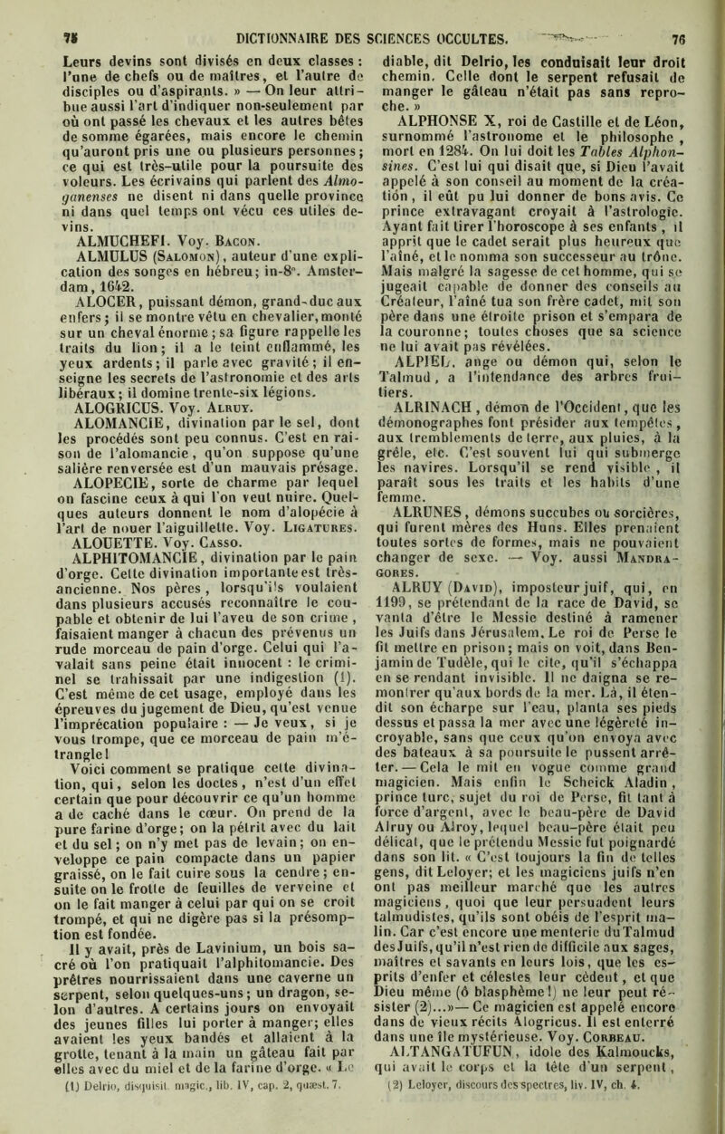 Leurs devins sont divisés en deux classes : Pane de chefs ou de maîtres, et l’autre de disciples ou d’aspirants. » —On leur attri- bue aussi l’art d’indiquer non-seulement par où ont passé les chevaux et les autres bêtes de somme égarées, mais encore le chemin qu’auront pris une ou plusieurs personnes; ce qui est très-utile pour la poursuite des voleurs. Les écrivains qui parlent des Almo- ganenses ne disent ni dans quelle province ni dans quel temps ont vécu ces utiles de- vins. ALMUCHEFI. Voy. Bacon. ALMULUS (Salomon), auteur d’une expli- cation des songes en hébreu; in-8. Amster- dam , 164-2. ALOCER, puissant démon, grand-ducaux enfers ; il se montre vêtu en chevalier, monté sur un cheval énorme; sa figure rappelle les traits du lion; il a le teint enflammé, les yeux ardents; il parle avec gravité ; il en- seigne les secrets de l’astronomie et des arts libéraux ; il domine trente-six légions. ALOGRICUS. Voy. Alruy. ALOMANC1E, divination parle sel, dont les procédés sont peu connus. C’est en rai- son de l’alomancie, qu’on suppose qu’une salière renversée est d’un mauvais présage. ALOPECIE, sorte de charme par lequel on fascine ceux à qui l’on veut nuire. Quel- ques auteurs donnent le nom d’alopécie à l’art de nouer l’aiguillette. Voy. Ligatures. ALOUETTE. Voy. Casso. ALPHITOMANCIE, divination par le pain d’orge. Celte divination importante est très- ancienne. Nos pères , lorsqu’ils voulaient dans plusieurs accusés reconnaître le cou- pable et obtenir de lui l’aveu de son crime , faisaient manger à chacun des prévenus un rude morceau de pain d’orge. Celui qui l’a- valait sans peine était innocent : le crimi- nel se trahissait par une indigestion (1). C’est même de cet usage, employé dans les épreuves du jugement de Dieu, qu’est venue l’imprécation populaire : — Je veux, si je vous trompe, que ce morceau de pain m’é- trangle I Voici comment se pratique cette divina- tion, qui, selon les doctes, n’est d’un effet certain que pour découvrir ce qu’un homme a de caché dans le cœur. On prend de la pure farine d’orge; on la pétrit avec du lait et du sel ; on n’y met pas de levain ; on en- veloppe ce pain compacte dans un papier graissé, on le fait cuire sous la cendre; en- suite on le frotte de feuilles de verveine et on le fait manger à celui par qui on se croit trompé, et qui ne digère pas si la présomp- tion est fondée. Il y avait, près de Lavinium, un bois sa- cré où l’on pratiquait i’alphitomancie. Des prêtres nourrissaient dans une caverne un serpent, selon quelques-uns; un dragon, se- lon d’autres. A certains jours on envoyait des jeunes filles lui porter à manger; elles avaient les yeux bandés et allaient à la grotte, tenant à la main un gâteau fait par elles avec du miel et de la farine d’orge. « Le diable, dit Delrio, les conduisait leur droit chemin. Celle dont le serpent refusait de manger le gâteau n’était pas sans repro- che. » ALPHONSE X, roi de Castille et de Léon, surnommé l’astronome et le philosophe , mort en 1284. On lui doit les Tables Alphon- sines. C’est lui qui disait que, si Dieu l’avait appelé à son conseil au moment de la créa- tion , il eût pu lui donner de bons avis. Ce prince extravagant croyait à l’astrologie. Ayant fait tirer l’horoscope à ses enfants , il apprit que le cadet serait plus heureux que l’aîné, et le nomma son successeur au trône. Mais malgré la sagesse de cet homme, qui se jugeait capable de donner des conseils au Créateur, l’aîné tua son frère cadet, mit son père dans une étroite prison et s’empara de la couronne; toutes choses que sa science ne lui avait pas révélées. ALPJEL, ange ou démon qui, selon le Talmud, a l’intendance des arbres frui- tiers. ALR1NACH , démon de l’Occident, que les démonographes font présider aux tempêtes, aux tremblements de terre, aux pluies, à la grêle, etc. C’est souvent lui qui submerge les navires. Lorsqu’il se rend visible , il paraît sous les traits et les habits d’une femme. ALRUNES , démons succubes ou sorcières, qui furent mères des Huns. Elles prenaient toutes sortes de formes, mais ne pouvaient changer de sexe. — Voy. aussi Mandra- gores. ALRUY (David), imposteur juif, qui, en 1199, se prétendant de la race de David, se vanta d’être le Messie destiné à ramener les Juifs dans Jérusalem. Le roi de Perse le fit mettre en prison; mais on voit, dans Ben- jamin de Tudèle, qui le cite, qu’il s’échappa en se rendant invisible. 11 ne daigna se re- montrer qu’aux bords de la mer. Là, il éten- dit son écharpe sur l’eau, planta ses pieds dessus et passa la mer avec une légèreté in- croyable, sans que ceux qu’on envoya avec des bateaux à sa poursuite le pussent arrê- ter.— Cela le mit en vogue comme grand magicien. Mais enfin le Scheick Aladin, prince turc, sujet du roi de Perse, fit tant à force d’argent, avec le beau-père de David Alruy ou Alroy, lequel beau-père était peu délicat, que le prétendu Messie fut poignardé dans son lit. « C’est toujours la fin de telles gens, dit Leloyer; et les magiciens juifs n’en ont pas meilleur marché que les autres magiciens, quoi que leur persuadent leurs talmudistes, qu’ils sont obéis de l’esprit ma- lin. Car c’est encore une menterie duTalmud des Juifs, qu’il n’est rien de difficile aux sages, maîtres et savants en leurs lois, que les es- prits d’enfer et célestes leur cèdent, et que Dieu même (ô blasphème 1) ne leur peut ré- sister (2)...»— Ce magicien est appelé encore dans de vieux récits Alogricus. Il est enterré dans une île mystérieuse. Voy. Corbeau. ALTANGATUFUN , idole des Kalmoucks, qui avait le corps et la tète d'un serpent,