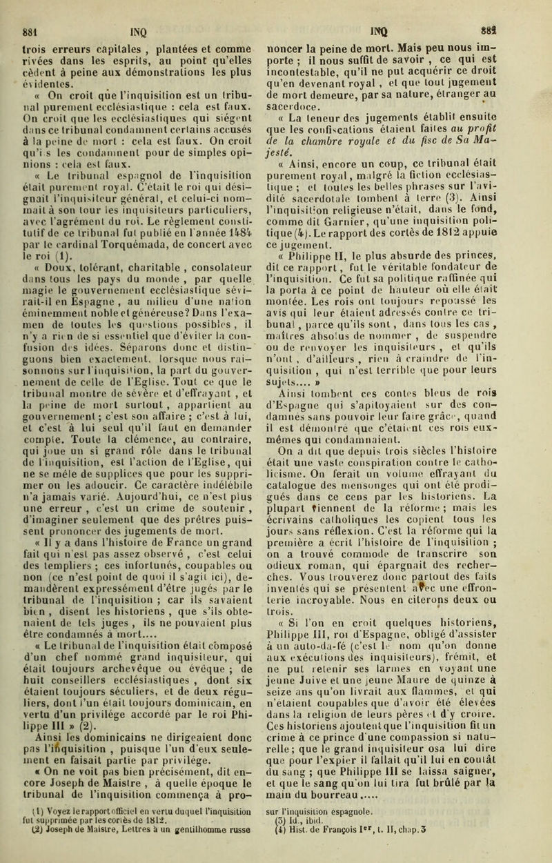 881 inq trois erreurs capitales , plantées et comme rivées dans les esprits, au point qu’elles cèdent à peine aux démonstrations les plus é\ identes. « On croit que l’inquisition est un tribu- nal purement ecclésiastique : cela est faux. On croit que les ecclésiastiques qui siègent dans ce tribunal condamnent certains accusés à la peine de mort : cela est faux. On croit qu’i s les condamnent pour de simples opi- nions : cela est faux. « Le tribunal espagnol de l'inquisition était purement royal. C’était le roi qui dési- gnait l’inquisiteur général, et celui-ci nom- mait à son tour les inquisiteurs particuliers, avec l’agrément du roi. Le règlement consti- tutif de ce tribunal fut publié en 1 année 14.8k par le cardinal Torquémada, de concert avec le roi (1). « Doux, tolérant, charitable , consolateur dans tous les pays du monde , par quelle magie le gouvernement ecclésiastique sévi- rait-il en Espagne , au milieu d'une na'ion éminemment nobleet généreuse? Dans l’exa- men de toutes les questions possibles, il n’y a ri< n de si essentiel que d’éviter la con- fusion di s idées. Séparons donc et distin- guons bien exactement, lorsque nous rai- sonnons sur l'inquisition, la part du gouver- nement de celle de l’Eglise, Tout ce que le tribunal montre de sévère et d’effrayant , et la peine de mort surtout , appartient au gouvernement ; c’est son affaire ; c’est à lui, et c’est à lui seul qu’il faut en demander compte. Toute la clémence, au contraire, qui joue un si grand rôle dans le tribunal de 1 inquisition, est l’action de l’Eglise, qui ne se mêle de supplices que pour les suppri- mer on les adoucir. Ce caractère indélébile n’a jamais varié. Aujourd’hui, ce n’est plus une erreur , c’est un crime de soutenir , d’imaginer seulement que des prêtres puis- sent prononcer des jugements de mort. « 11 y a dans l’histoire de France un grand fait qui n'est pas assez observé , c’est celui des templiers ; ces infortunés, coupables ou non (ce n’est point de quoi il s’agit ici), de- mandèrent expressément d’étre jugés par le tribunal de l’inquisition ; car ils savaient bitn, disent les historiens , que s’ils obte- naient de tels juges , ils ne pouvaient plus être condamnés à mort.... « Le tribunal de l’inquisition était composé d’un chef nommé, grand inquisiteur, qui élait toujours archevêque ou évêque ; de huit conseillers ecclésiastiques , dont six étaient toujours séculiers, et de deux régu- liers, dont l’un élait toujours dominicain, en vertu d’un privilège accordé par le roi Phi- lippe 111 » (2). Ainsi les dominicains ne dirigeaient donc pas l’inquisition , puisque l’un d’eux seule- ment en faisait partie par privilège. « On ne voit pas bien précisément, dit en- core Joseph de Maislre , à quelle époque le tribunal de l’inquisition commença à pro- tl) Voyez le rapport officiel en verlu duquel l’inquisition fui supprimée par les coriès de 1812. INQ 88$ noncer la peine de mort. Mais peu nous im- porte ; il nous suffit de savoir , ce qui est incontestable, qu’il ne put acquérir ce droit qu’en devenant royal , et que tout jugement de mort demeure, par sa nature, étranger au sacerdoce. « La teneur des jugements établit ensuite que les confiscations étaient faites au profit de la chambre royale et du fisc de Sa Ma- jesté. « Ainsi, encore un coup, ce tribunal élait purement royal, malgré la fiction ecclésias- tique ; et toutes les belles phrases sur l’avi- dité sacerdotale tombent à lerre (3). Ainsi l’inquisition religieuse n’était, dans le fond, comme dit Garnier, qu’une inquisition poli- tique (4). Le rapport des corlès de 1812 appuie ce jugement. « Philippe II, le plus absurde des princes, dit ce rapport, fut le véritable fondateur de l’inquisition. Ce fut sa politique raffinée qui la porta à ce point de hauteur où elle élait monlée. Les rois ont toujours repoussé les avis qui leur étaient adressés contre ce tri- bunal , parce qu’ils sont, dans tous les cas , maîtres absolus de nommer , de suspendre ou de renvoyer les inquisiteurs , et qu’ils n’ont , d’ailleurs , rien «à craindre de l’in- quisition , qui n’est terrible que pour leurs sujets..,. » Ainsi tombent ccs contes bleus de rois d’Espagne qui s’apitoyaient sur des con- damnes sans pouvoir leur faire grâce, quand il est démontré que c’elaient ces rois eux- méines qui condamnaient. On a dit que depuis trois siècles l’histoire était une vaste conspiration contre le catho- licisme. On ferait tin volume effrayant du catalogue des mensonges qui ont été prodi- gués dans ce cens par les historiens. La plupart tiennent de la réforme ; mais les écrivains catholiques les copient tous les jours sans réflexion. C’est la réforme qui la première a écrit l’histoire de l’inquisition ; on a trouvé commode de transcrire son odieux roman, qui épargnait des recher- ches. Vous trouverez donc partout des faits inventés qui se présentent afec une effron- terie incroyable. Nous en citerons deux ou trois. « Si l'on en croit quelques historiens, Philippe 111, roi d'Espagne, obligé d’assister à lin auto-da-fé (c’est le nom qu’on donne aux exécutions des inquisiteurs), frémit, et ne put retenir ses larmes en voyant une jeune Juive et une jeune Maure de quinze à seize ans qu’on livrait aux flammes, et qui n’étaient coupables que d’avoir été élevées dans la leligion de leurs pères et d'y croire. Ces historiens ajoutenîque l’inquisition fil un crime à ce prince d une compassion si natu- relle ; que le grand inquisiteur osa lui dire que pour l’expier il fallait qu’il lui en coulât du sang ; que Philippe 111 se laissa saigner, et que le sang qu'on lui lira fut brûlé par la main du bourreau sur l'inquisition espagnole. (5) Ici., ibicl.