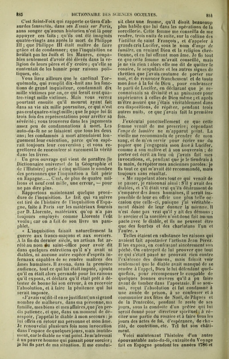 sans songer qu’aucun historien n’est là pour appuyer ces faits ; qu’ils ont été imaginés quatre-vingts ans après la mort de Philippe grâce et de condamner; que l’inquisition ne brûlait pas les Juifs et les Maures, coupa- bles seulement d’avoir été élevés dans la re- ligion de leurs pères et d’y croire; qu’elle se contentait de les bannir pour raisons poli- Vous lirez ailleurs que le cardinal Tor- quémada, qui remplit dix-huit ans les fonc- tions de grand inquisiteur, condamnait dix mille victimes par an, ce qui ferait cent qua- tre-vingt mille victimes. Mais vous verrez pourtant ensuite qu’il mourut ayant fait dans sa vie six mille poursuites, ce qui n’est pascentquatre-vingtmille;que le pape lui lit trois fois des représentations pour arrêter sa sévérité; vous trouverez dans les jugements assez peu de condamnations à mort. Les auto-da-fé ne se faisaient que tous les deux ans; les condamnés à mort attendaient lon- guement leur exécution, parce qu’on espé- rait toujours leur conversion ; et vous re- gretterez de rencontrer si rarement la vérité dans les livres. î Un gros ouvrage qui vient de paraître (le Dictionnaire universel de la Géographie et de l’Hisloire) porte à cinq millions le nombre des personnes que l’inquisition a fait périr en Espagne C’est, de plus de quatre mil- lions et neuf cent mille, une erreur, — pour ne pas dire plus. Rapportons maintenant quelque procé- dure de l’inquisition. Le fait qui va suivre est tiré de l’histoire de l’inquisition d’Espa- gne, faite à Paris sur les matériaux fournis par D. Llorente, matériaux qu’on n’a pas toujours employés comme Llorente l’eût voulu; car on a fait de son livre un pam- phlet. « L’inquisition faisait naturellement la guerre aux francs-maçons et aux sorciers. A la fin du dernier siècle, un artisan fut ar- rêté au nom du saint-office pour avoir dit dans quelques entretiens qu’il n’y avait ni diables, ni aucune autre espèce d’esprits in- fernaux capables de se rendre maîtres des âmes humaines.il avoua, dans la première audience, tout ce qui lui était imputé, ajouta qu’il en était alors persuadé pour les raisons qu’il exposa, et déclara qu’il était prêt à dé- tester de bonne foi son erreur, à en recevoir l’absolution, et à faire la pénitence qui lui serait imposée. «J’avais vu(dit-il en se justifiantjun si grand nombre de malheurs, dans ma personne, ma famille, mes biens et mes affaires,que j’en per- dis patience, et que, dans un moment de dé- sespoir, j’appelai le diable à mon secours : je lui offris en retour ma personne et mon âme. Je renouvelai plusieurs fois mon invocation dans l’espace dequelquesjours,mais inutile- ment, carie diable ne vint point. Je m’adressai à un pauvre homme qui passait pour sorcier ; je lui fis part de ma situation. Il me condui- sorcellerie. Cette femme me conseilla de me rendre, trois nuits de suite, sur la colline des Vistillas de saint François , et d’appeler à lumière, en reniant Dieu et la religion chré- tienne, et en lui offrant mon âme. Je fis tout ce que cette femme m’avait conseillé, mais je ne vis rien : alors elle me dit de quitter le rosaire, le scapulaire et les autres signes de moi, et de renoncer franchement et de toute mon âme à la foi de Dieu , pour embrasser le parti de Lucifer, en déclarant que je re- connaissais sa divinité et sa puissance pour supérieures à celles de Dieu même ; et après m’être assuré que j’étais véritablement dans ces dispositions, de répéter, pendant trois autres nuits, ce que j’avais fait la première fois. J’exécutai ponctuellement ce que cette femme venait de me prescrire; cependant l'ange de lumière ne m’apparut point. La vieille me recommanda de prendre de mon sang, et de m’en servir pour écrire sur du papier que j’engageais mon âme à Lucifer, comme à son maître et à son souverain ; de porter cet écrit au lieu où j’avais fait mes invocations, et, pendant que je le tiendrais à la main, de répéter mes anciennes paroles: je fis tout ce qui m’avait été recommandé, mais toujours sans résultat. « Me rappelant alors tout ce qui venait de se passer, je raisonnai ainsi : S’il y avait des diables, et s’il était vrai qu’ils désirassent de s’emparer des âmes humaines, il serait im- possible de leur en offrir une plus belle oc- casion que celle-ci, puisque j’ai véritable- ment désiré de leur donner la mienne. Il n’est donc pas vrai qu’il y ait des démons ; le sorcier et la sorcière n’ontdonc fait aucun pacte avec le diable, et ils ne peuvent être que des fourbes et des charlatans l’un et l’autre. » Telles étaient en substance les raisons qui avaient fait apostasier l’artisan Jean Pérez. Il les exposa, en confessant sincèrement son péché. On entreprit de lui prouver que tout ce qui s’était passé ne prouvait rien contre l’existence des démons, mais faisait voir seulement que le diable avait manqué de se rendre à l’appel, Dieu le lui défendant quel- quefois, pour récompenser le coupable de quelques bonnes œuvres qu’il a pu faire avant de tomber dans l’apostasie. Il se sou- mit, reçut l’absolution et fut condamné à une année de prison, à se confesser et à communier aux fêtes de Noël, de Pâques et de la Pentecôte, pendant le reste de ses jours, sous la conduite d’un prêtre qui lui serait donné pour directeur spirituel ; à ré- citer une partie du rosaire et à faire tous les jours des actes de foi, d’espérance, de cha- rité, de contrition, etc. Tel fut son châti- ment. Voici maintenant l’histoire d’un autre épouvantable auto-da-fé, extraitedu Voyage fait en Espagne pendant les années 1786 et