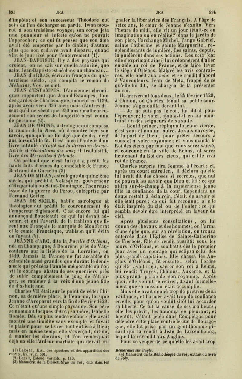 d'impôts; et son successeur Théodore eut soin de l’en décharger en partie. Iwan mou- rut à son troisième voyage; son corps jeta une puanteur si infecte qu’on ne pouvait l’approcher; ce qui fit penser que son âme avait été emportée par le diable; d’autant plus que son cadavre avait disparu, quand vint le jour fixé pour l’enterrement (1). JEAN-BAPTISTE. 11 y a des paysans qui croient, on ne sait sur quelle autorité, que saint Jean-Baplistcesl né dans un chameau... JEAN d'ARRAS, écrivain français du qua- torzième siècle, qui compila le roman de Mélusine. Voy. ce mot. JEAN d’ESTAMPES. D’anciennes chroni- ques rapportent que Jean d’Estampes, l’un des gardes de Charlemagne, mourut en 1139, après avoir vécu 330 ans; mais d’autres di- sent qu’il ne vécut que 2a0 ans : malheureu- sement son secret de longévité n’est connu de personne (2). JEAN DE MEDNG, astrologuequicomposa le roman de la Rose, où il montre bien son savoir, quoiqu’il ne fût âgé que de dix-neuf ans lorsqu’il le fit. Il est aussi l’auteur d’un livre intitulé : Traité sur la direction des na- tivités et révolutions des ans; il traduisit le livre des Merveilles d'Irlande. On prétend que c’est lui qui a prédit les hauts faits d’armes du connétable de France Bertrand du Guesclin (3). JEAN DE MILAN, astrologue du quinzième siècle, qui prédit à Velasquez, gouverneur d’Hispaniola ou Saint-Domingue, l’heureuse issue de la guerre du Pérou, entreprise par Fernand Cortez. JEAN DE SICILE, habile astrologue et théologien qui prédit le couronnement de l’empereur Sigismond. C’est encore lui qui annonça à Boucicaull ce qui lui devait ad- venir, et qui l’avertit de la trahison que fi- rent aux Français le marquis de Montferrat et le comte Francisque, trahison qu’il évita en fuyant (4). JEANNE d'ARC, dite la Pucelle d’Orléans, née en Champagne, à Domrémi près de Vau- couleurs sur la lisière de la Lorraine, en l'OO. Jamais la France ne fut accablée de calamités aussi grandes que durant le demi- siècle qui précéda l’année mémorable où l’on vit le courage abattu de ses guerriers près de subir complètement le joug de l’étran- ger, se ranimer à la voix d’une jeune fille de dix-huit ans. Charles VU était sur le point de céder Chi- non, sa dernière place, à l’ennemi, lorsque Jeanne d’Arcparut vers la fin de février 1429. Ce n’était qu’une simple paysanne. Son père se nommait Jacques d’Arc ; sa mère, Isabelle Roméo. Dès sa plus tendre enfance elle avait montré une timidité sans exemple et fuyait le plaisir pour se livrer tout entière à Dieu; mais en même temps elle s’exercait, dit-on, à manier les chevaux, et l’on remarquait déjà en elle l’ardeur martiale qui devait si- (1) Leloyer, Hist. des spectres et des apparitions des esprits, liv. iv, p. 301. (2) Legall, Calend. véritab., p. 140. (3) Manuscrit de ta Bibliothèque du roi, cité dans les gnaler la libératrice des Français. A l’âge de seize ans, le cœur de Jeanne s’exalta. Vers l’heure de midi, elle vit un jour (était-ce en imagination ou en réalité?) dans le jardin de son père, l’archange Michel, l’ange Gabriel, sainte Catherine et sainte Marguerite, re- splendissants de lumière. Ces saints, depuis, la guidèrent dans ses actions. Les voix (car elle s’exprimait ainsi) lui ordonnèrent d’aller en aide au roi de France, et de faire lever le siège d’Orléans. Malgré les avis contrai- res, elle obéit aux voix et se rendit d’abord à Vaucouleurs. Jean de Metz, frappé de ce qu’elle lui dit, se chargea delà présenter au roi. Ils arrivèrent tous deux, le 24 février 1429, à Chinon, où Charles tenait sa petite cour. Jeanne s’agenouilla devant lui. — Je ne suis pas le roi, lui dit-il pour l’éprouver; le voici, ajouta-t-il en lui mon- trant un des seigneurs de sa suite. — Gentil prince, répliqua la jeune vierge, c’est vous et non un autre. Je suis envoyée, de la part de Dieu, pour prêter secours à vous et à votre royaume ; et vous mande le Roi des cieux par moi que vous serez sauvé, et couronné en la ville de Reims, et serez lieutenant du Roi des cieux, qui est le vrai roi de France. Charles surpris tira Jeanne à l’écart; et, après un court entretien, il déclara qu’elle lui avait dit des choses si secrètes, que nul ne pouvait les savoir que Dieu et lui : ce qui attira sur-le-champ à la mystérieuse jeune fille la confiance de la cour. Cependant un doute restait à éclaircir, c’était de savoir si elle était pure: ce qui fut reconnu; si elle était inspirée du ciel ou de l’enfer : ce qui sembla devoir être interprété en faveur du ciel. Après plusieurs consultations , on lui donna des chevaux et des hommes; on l’arma d’une épée que, sur sa révélation, on trouva enterrée dans l’Eglise de Sainte-Catherine de Fierbois. Elle se rendit aussitôt sous les murs d’Orléans, et combattit dès le premier jour avec un courage qui éclipsa celui des plus grands capitaines. Elle chassa les An- glais d’Orléans , fit ensuite , selon l’ordre qu’elle avait reçu, sacrer son roi à Reims, lui rendit Troyés, Châlons, Auxerre, et la plus grande partie de son royaume. Après quoi, elle voulut se retirer, disant formelle- ment que sa mission était accomplie. Mais elle avait donné trop de preuves de sa vaillance, et l’armée avait trop de confiance en elle, pour qu’on voulût sitôt lui accorder sa liberté. Ce fut la cause de ses malheurs ; elle les prévit, les annonça en pleurant; et bientôt, s’étant jetée dans Compiègne pour défendre cette place contre le duc de Bourgo- gne, elle fut prise par un gentilhomme pi- card qui la vendit à Jean de Luxembourg, lequel la revendit aux Anglais. Pour se venger de ce qu’elle les avait trop Remarques sur Bayle. (4) Manuscrit de ta Bibliothèque du roi: extrait du livre de Joly.