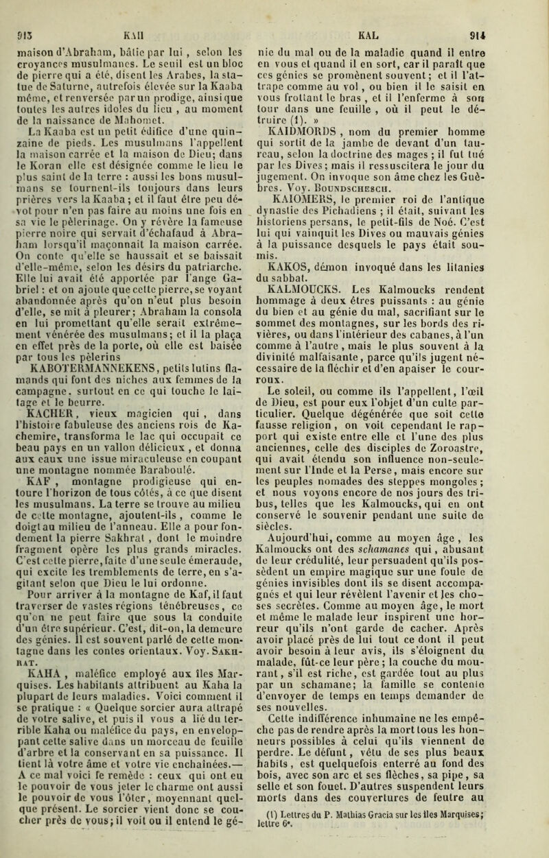 K.Ml KAL 013 maison d’Abraham, bâtie par lai, selon les croyances musulmanes. Le seuil esl un bloc de pierre qui a clé, disent les Arabes, la sta- tue de Saturne, autrefois élevée sur la Kaaba même, et renversée par un prodige, ainsique toutes les autres idoles du lieu , au moment de la naissance de Mahomet. La Kaaba est un petit édifice d’une quin- zaine de pieds. Les musulmans l’appellent la maison carrée et la maison de Dieu; dans le Ivoran elle est désignée comme le lieu le plus saint de la terre : aussi les bons musul- mans se tournent-ils toujours dans leurs prières vers la Kaaba; et il faut être peu dé- vot pour n’en pas faire au moins une fois en sa vie le pèlerinage. On y révère la fameuse pierre noire qui servait d’échafaud à Abra- ham lorsqu’il maçonnait la maison carrée. On conte qu'elle se haussait et se baissait d'elle-même, selon les désirs du patriarche. Elle lui avait été apportée par l’ange Ga- briel : et on ajoute que celte pierre, se voyant abandonnée après qu’on n’eut plus besoin d’elle, se mit à pleurer; Abraham la consola en lui promettant qu'elle serait extrême- ment vénérée des musulmans; et il la plaça en effet près de la porte, où elle est baisée par tous les pèlerins KABO’J’ERMANNEKENS, petits lutins fla- mands qui font des niches aux femmes de la campagne, surtout en ce qui touche le lai- tage et le beurre. KACHER, vieux magicien qui, dans l’histoiie fabuleuse des anciens rois de Ka- chemire, transforma le lac qui occupait ce beau pays en un vallon délicieux , et donna aux eaux une issue miraculeuse en coupant une montagne nommée Baraboulé. KAF , montagne prodigieuse qui en- toure l'horizon de tous côtés, à ce que disent les musulmans. La terre se trouve au milieu de cette montagne, ajoutent-ils , comme le doigt au milieu de l’anneau. Elle a pour fon- dement la pierre Sakhral , dont le moindre fragment opère les plus grands miracles. C'est celte pierre, faite d’une seule émeraude, qui excite les tremblements de terre, en s’a- gitant selon que Dieu le lui ordonne. Pour arriver à la montagne de Kaf,il faut traverser de vastes régions ténébreuses, ce qu’on ne peut faire que sous la conduite d’un être supérieur. C’est, dit-on, la demeure des génies. 11 est souvent parlé de cette mon- tagne dans les contes orientaux. Voy.SAKH- KAT. KAHA , maléfice employé aux îles Mar- quises. Les habitants attribuent au Kaba la plupart de leurs maladies. Voici comment il se pratique : « Quelque sorcier aura attrapé de votre salive, et puis il vous a lié du ter- rible Kaha ou maléfice du pays, en envelop- pant celte salive dans un morceau de feuille d’arbre et la conservant en sa puissance. Il tient là votre âme et votre vie enchaînées.— A ce mal voici Te remède : ceux qui ont eu le pouvoir de vous jeter le charme ont aussi le pouvoir de vous l’ôlcr, moyennant quel- que présent. Le sorcier vient donc se cou- cher près de vous;il voit ou il entend le gé- 9(4 nie du mal ou de la maladie quand il entre en vous et quand il en sort, car il paraît que ccs génies se promènent souvent; et il l’at- trape comme au vol , ou bien il le saisit en vous frottant le bras , et il l’enferme à sorj tour dans une feuille , où il peut le dé- truire (1). » KAIDMORDS , nom du premier homme qui sortit de la jambe de devant d’un tau- reau, selon la doctrine des mages ; il fut tué par les Dives; mais il ressuscitera le jour du jugement. On invoque son âme chez les Guè- bres. Voy. Boundschesch. KAIOMERS, le premier roi de l’antique dynastie des Pichadiens ; il était, suivant les historiens persans, le petit-fils de Noé. C’est lui qui vainquit les Dives ou mauvais génies à la puissance desquels le pays était sou- mis. IÎAKOS, démon invoqué dans les litanies du sabbat. KALMOUCKS. Les Kalmoucks rendent hommage à deux êtres puissants : au génie du bien et au génie du mal, sacrifiant sur le sommet des montagnes, sur les bords des ri- vières, ou dans l’intérieur des cabanes, à l’un comme à l’autre , mais le plus souvent à la divinité malfaisante , parce qu’ils jugent né- cessaire de la fléchir et d’en apaiser le cour- roux. Le soleil, ou comme ils l’appellent, l’œil de Dieu, est pour eux l’objet d’un culte par- ticulier. Quelque dégénérée que soit celle fausse religion , on voit cependant le rap- port qui existe entre elle et l’une des plus anciennes, celle des disciples de Zoroastre, qui avait étendu son influence non-seule- ment sur l’Inde et la Perse, mais encore sur les peuples nomades des steppes mongoles ; et nous voyons encore de nos jours des tri- bus, telles que les Kalmoucks, qui en ont conservé le souvenir pendant une suite de siècles. Aujourd’hui, comme au moyen âge , les Kalmoucks ont des scliamanes qui, abusant de leur crédulité, leur persuadent qu’ils pos- sèdent un empire magique sur une foule de génies invisibles dont ils se disent accompa- gnés et qui leur révèlent l’avenir et les cho- ses secrètes. Comme au moyen âge, le mort et même le malade leur inspirent une hor- reur qu’ils n’ont garde de cacher. Après avoir placé près de lui tout ce dont il peut avoir besoin à leur avis, ils s’éloignent du malade, fût-ce leur père; la couche du mou- rant, s’il est riche, est gardée tout au plus par un schamane; la famille se conlenio d’envoyer de temps en temps demander de ses nouvelles. Cette indifférence inhumaine ne les empê- che pas de rendre après la mort tous les hon- neurs possibles à celui qu’ils viennent de perdre. Le défunt, vêtu de ses plus beaux habits , est quelquefois enterré au fond des bois, avec son arc et ses flèches, sa pipe, sa selle et son fouet. D’autres suspendent leurs morts dans des couvertures de feutre au (l) Lettres du P. Mathias Gracia sur les lies Marquises; lettre 6*.