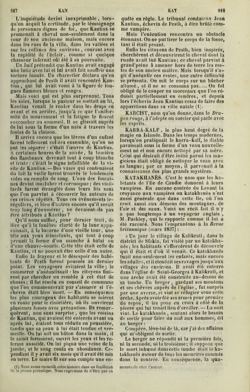 L’inquiétude devint inexprimable , lors- qu’on acquit la certitude, parle témoignage de personnes dignes de foi, queKantiusse promenait à cheval non-seulement dans la cour de son ancienne maison, mais encore dans les rues de la ville, dans les vallées et sur les collines des environs , courant avec la rapidité de l’éclair, comme si quelque chasseur infernal eût été à sa poursuite. Un Juif prétendit queKanlius avait engagé une lutte avec lui et lui avait fait souffrir une torture inouïe. Un charretier déclara qu’en approchant de Pesth il avait rencontré Kan- tius , qui lui avait vomi à la figure de lon- gues (lammes bleues et rouges. Mais voici qui est plus surprenant. Tous les soirs, lorsque le pasteur se mettait au lit, Kantius venait le rouler dans les draps en avant et en arrière, jusqu’à ce que l’unifor- milé du mouvement et la fatigue le fissent succomber au sommeil. 11 se glissait auprès de lui sous la forme d’un nain à travers les fentes de la cloison. Il arriva encore que les lèvres d’un enfant furent tellement collées ensemble, qu’on ne put les séparer : c’était l'œuvre de Kantius. À certaines heures de la soirée, la lumière des flambeaux devenait tout à coup blanche et triste : c’était le signe infaillible de la vi- site de Kantius. —Des vases qui contenaient du lait la veille furent trouvés le lendemain vides ou remplis de sang. L’eau des fontai- nes devint insalubre et corrompue ; des vieil- lards furent étranglés dans leurs lits sans que l’on parvînt à découvrir les auteurs de ces crimes répétés. Tous ces événements ir- réguliers, et bien d’autres encore qu’il serait trop long d’énumérer , ne devaient-ils pas être attribués à Kantius? Qu’il nous sulfise, pour dernier trait, de dire qu’à la funèbre clarté de la lune appa- raissait, à la lucarne d’une vieille tour, une tête aux yeux étincelants, qui tout à coup prenait la forme d’un manche à balai ou d’une chauve-souris. Cette télé était celle de Kantius, et ne pouvait être celle d’un autre. Enfin la frayeur et le désespoir des habi- tants de Pesth furent poussés au dernier point. Les voyageurs évitaient la ville ; le commerce s’anéantissait : les citoyens fini- rent par chercher un remède à cet état de choses; il fut résolu en conseil de commune que l’on commencerait par s’assurer si l’é- chcvin était bien mort. — En conséquence les plus courageux des habitants se mirent en roule pour le cimetière, où ils ouvrirent plusieurs fosses avec précaution. Us remar- quèrent, non sans surprise , que les voisins de Kantius, qui avaient été enterrés avant ou après lui, étaient tous réduits en poussière, tandis que sa peau à lui était tendue et ver- meille. On lui mit un bâton dans la main, il le saisit fortement, ouvrit les yeux et les re- ferma aussitôt. On lui piqua une veine de la jambe, et le sang coula en abondance. Ce- pendant il y avait six mois qu il avait été mis en terre. Le maire fit sur son compte une en- (t) Nous avons recueilli celte histoire dans un feuilleton de la presse périodique. Nous regrettons de n’être pas en quête en règle. Le tribunal condamna Jean Kantius, échevin de Pesth, à être brûlé com- me vampire. Mais l’exécution rencontra un obstacle étonnant. On ne put tirer le corps de la fosse, tant il était pesant. Enfin les citoyens de Pesth, bien inspirés, cherchèrent et découvrirent le cheval dont la ruade avait tué Kantius; ce cheval parvint à grand’peine â amener hors de terre les res- tes de son ancien maître. Mais lorsqu’il s’a- git d’anéantir ces restes, une autre difficulté se présenta. On mit le corps sur un bûcher allumé, et il ne se consuma pas On fut obligé de le couper en morceaux que l’on ré- duisit partiellement en cendres, et depuis lors l’échevin Jean Kantius cessa de faire des apparitions dans sa ville natale (1). KARCIST, nom qu’on donne,dans le Dra- gon rouge, à l’adepte ou sorcier qui parle avec les esprits. KARRÀ-KALF , le plus haut degré de la magie en Islande. Dans les temps modernes, lorsqu’on pratiquait le karra-kalf, le diable paraissait sous la forme d’un veau nouvelle- ment né et non encore nettoyé par sa mère. Celui qui désirait d’être initié parmi les ma- giciens était obligé de nettoyer le veau avec sa langue; par ce moyen, il parvenait à la connaissance des plus grands mystères. KATAKHANÈS. C’est le nom que les ha- bitants de l’île de Candie donnent à leurs vampires. En aucune contrée du Levant la croyance aux vampires ou katakhanès n’est aussi générale que dans cette île, où l’on croit aussi aux démons des montagnes, de l’air et des eaux. Voici un récit fait il n’y a pas longtemps à un voyageur anglais , M. Pashley, qui le rapporte comme il lui a été raconié. Nous l’empruntons à la Revue britannique (mars 1837) : «Un jour le village de Kalikrali, dans le district de Sfakia, fut visité par un katakha- nès ; les habitants s’efforcèrent de découvrir qui il était et d’où il venait. Ce katakhanès tuait non-seulement les enfants, mais encoro les adultes, et il étendait ses ravages jusqu’aux villages des environs. Il avait élé enterré dans l’église de Saint-Georges à Kalikrali, et une arche avait élé construite au-dessus de sa tombe. Un berger , gardant ses moulons et ses chèvres auprès de l’église , fut surpris par une averse, cl vint se réfugier sous cette, arche. Aprèsavoirôlésesarmes pour prendre du repos, il Les posa en croix à côté de la pierre qui lui tenait lieu d’oreiller. — La nuit vint. Le katakhanès , sentant alors le besoin de sortir pour faire du mal aux hommes, dit au berger : Compère, lève-toi de là, car j’ai des affaires qui m’obligent de sortir. Le berger ne répondit ni la première fois, ni la seconde, ni la troisième; il supposa que le mort inhumé danscetlc tombe était le ka- takhanès auteur de tous les meurtres commis dans la contrée. En conséquence, la qua- mesure de citer l’auteur.