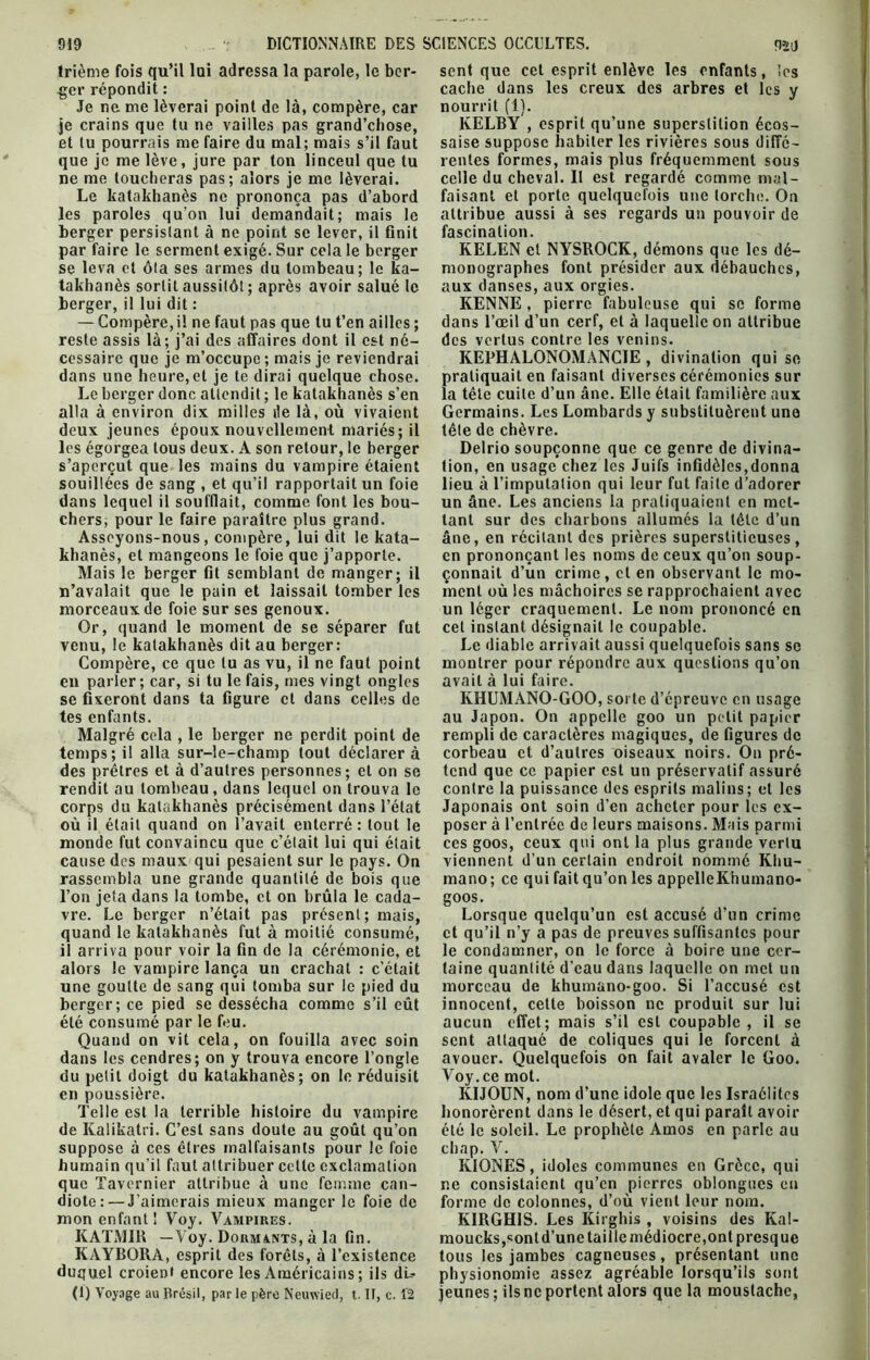 trième fois qu’il loi adressa la parole, le ber- ger répondit : je crains que tu ne vailles pas grand’chose, et lu pourrais me faire du mal; mais s’il faut que je me lève, jure par ton linceul que tu ne me toucheras pas; alors je me lèverai. Le katakhanès ne prononça pas d’abord les paroles qu’on lui demandait; mais le berger persistant à ne point se lever, il finit par faire le serment exigé. Sur cela le berger se leva et ôta ses armes du tombeau; le ka- takhanès sortit aussitôt ; après avoir salué le berger, il lui dit : — Compère,il ne faut pas que tu t’en ailles ; reste assis là; j’ai des affaires dont il est né- cessaire que je m’occupe ; mais je reviendrai dans une heure,et je te dirai quelque chose. Le berger donc attendit ; le katakhanès s’en alla à environ dix milles île là, où vivaient deux jeunes époux nouvellement mariés; il les égorgea tous deux. A son retour, le berger s’aperçut que les mains du vampire étaient souillées de sang , et qu’il rapportait un foie dans lequel il soufflait, comme font les bou- chers, pour le faire paraître plus grand. Asseyons-nous, compère, lui dit le kata- khanès, et mangeons le foie que j’apporte. Mais le berger fit semblant de manger; il n’avalait que le pain et laissait tomber les morceaux de foie sur ses genoux. Or, quand le moment de se séparer fut venu, le katakhanès dit au berger: Compère, ce que lu as vu, il ne faut point en parler; car, si tu le fais, mes vingt ongles se fixeront dans ta figure et dans celles de tes enfants. Malgré cela , le berger ne perdit point de temps; il alla sur-le-champ tout déclarer à des prêtres et à d’autres personnes; et on se rendit au tombeau, dans lequel on trouva le corps du katakhanès précisément dans l’état où il était quand on l’avait enterré: tout le monde fut convaincu que c’élait lui qui était cause des maux qui pesaient sur le pays. On rassembla une grande quantité de bois que l’on jeta dans la tombe, et on brûla le cada- vre. Le berger n’était pas présent; mais, quand le katakhanès fut à moitié consumé, il arriva pour voir la fin de la cérémonie, et alors le vampire lança un crachat : c’était une goutte de sang qui tomba sur le pied du berger; ce pied se dessécha comme s’il eût été consumé par le feu. Quand on vit cela, on fouilla avec soin dans les cendres; on y trouva encore l’ongle du petit doigt du katakhanès; on le réduisit en poussière. Telle est la terrible histoire du vampire de Kalikatri. C’est sans doute au goût qu’on suppose à ces êtres malfaisants pour le foie humain qu'il faut attribuer celle exclamation que Tavernier attribue à une femme can- diote :— J’aimerais mieux manger le foie de mon enfant! Voy. Vampires. KATMIR —Voy. Dormints, à la fin. KAYBORA, esprit des forêts, à l’existence duquel croient encore les Américains ; ils dU (1) Voyage au Brésil, par le père Neuwied, t. Il, c. 12 sent que cet esprit enlève les enfants, les cache dans les creux des arbres et les y KELBY , esprit qu’une superstition écos- saise suppose habiter les rivières sous diffé- rentes formes, mais plus fréquemment sous celle du cheval. Il est regardé comme mal- faisant et porte quelquefois une torche. On attribue aussi à ses regards un pouvoir de fascination. KELEN et NYSROCK, démons que les dé- monographes font présider aux débauches, aux danses, aux orgies. KENNE , pierre fabuleuse qui se forme dans l’œil d’un cerf, et à laquelle on attribue des vertus contre les venins. KEPHALONOMANCIE , divination qui se pratiquait en faisant diverses cérémonies sur la tête cuite d’un âne. Elle était familière aux Germains. Les Lombards y substituèrent une tête de chèvre. Delrio soupçonne que ce genre de divina- tion, en usage chez les Juifs infidèles,donna lieu à l’imputation qui leur fut faite d’adorer un âne. Les anciens la pratiquaient en met- tant sur des charbons allumés la tête d’un âne, en récitant des prières superstitieuses, en prononçant les noms de ceux qu’on soup- çonnait d’un crime, et en observant le mo- ment où les mâchoires se rapprochaient avec un léger craquement. Le nom prononcé en cet instant désignait le coupable. Le diable arrivait aussi quelquefois sans se montrer pour répondre aux questions qu’on avait à lui faire. KHUMANO-GOO, sorte d’épreuve en usage au Japon. On appelle goo un petit papier rempli de caractères magiques, de figures de corbeau et d’autres oiseaux noirs. On pré- tend que ce papier est un préservatif assuré contre la puissance des esprits malins; et les Japonais ont soin d’en acheter pour les ex- poser à l’entrée de leurs maisons. Mais parmi ces goos, ceux qui ont la plus grande vertu viennent d’un certain endroit nommé Khu- mano; ce qui fait qu’on les appelleKhumano- goos. Lorsque quelqu’un est accusé d’un crime et qu’il n’y a pas de preuves suffisantes pour le condamner, on le force à boire une cer- taine quantité d’eau dans laquelle on met un morceau de khumano-goo. Si l’accusé est innocent, cette boisson ne produit sur lui aucun effet; mais s’il est coupable , il se sent attaqué de coliques qui îe forcent à avouer. Quelquefois on fait avaler le Goo. Voy.ce mot. KIJOUN, nom d’une idole que les Israélites honorèrent dans le désert, et qui paraît avoir été le soleil. Le prophète Amos en parle au chap. V. KIONES, idoles communes en Grèce, qui ne consistaient qu’en pierres oblongues eu forme de colonnes, d’où vient leur nom. KIRGH1S. Les Kirghis , voisins des Kal- moucks,sont d’une taille médiocre, ont presque tous les jambes cagneuses, présentant une physionomie assez agréable lorsqu’ils sont jeunes ; ils ne portent alors que la moustache,