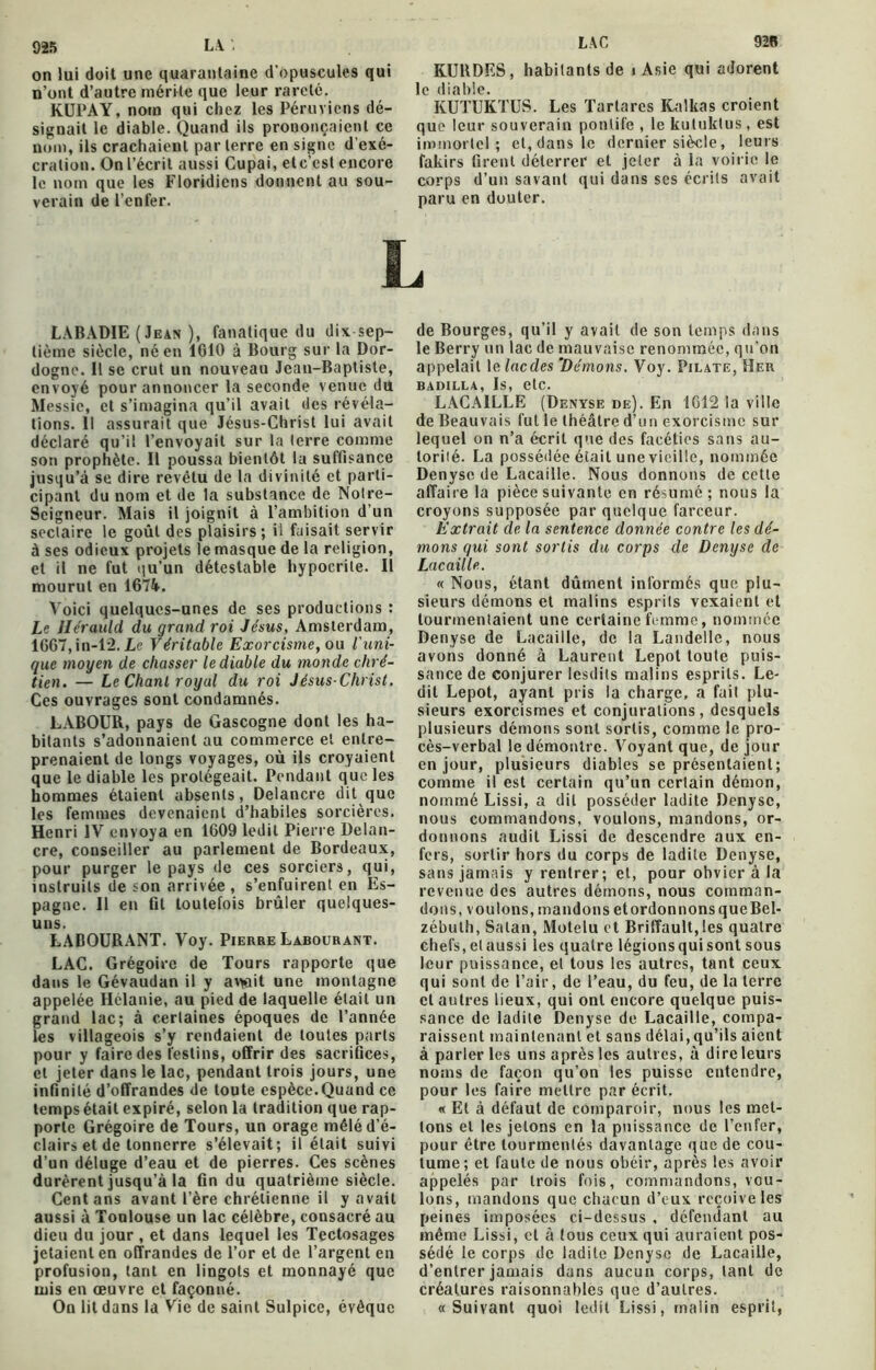 on lui doit une quarantaine d’opuscules qui n'ont d’autre mérite que leur rareté. KUPAY, nom qui chez les Péruviens dé- signait le diable. Quand ils prononçaient ce nom, ils crachaient par terre en signe d'exé- cration. On l’écrit aussi Cupai, etc’cst encore le nom que les Floridiens donnent au sou- verain de l’enfer. LAC 926 KURDES, habitants de i Asie qui adorent le diable. KUTUKTUS. Les Tartares Kalkas croient que leur souverain pontife , le kuluktus , est immortel; et,dans le dernier siècle, leurs fakirs firent déterrer et jeter à la voirie le corps d’un savant qui dans scs écrits avait paru en douter. L LABADIE (Jean ), fanatique du dix sep- tième siècle, né en 1010 à Bourg sur la Dor- dogne. Il se crut un nouveau Jean-Baptiste, envoyé pour annoncer la seconde venue du Messie, et s’imagina qu’il avait des révéla- tions. Il assurait que Jésus-Christ lui avait déclaré qu’il l’envoyait sur la terre comme son prophète. Il poussa bientôt la suffisance jusqu’à se dire revêtu de la divinité et parti- cipant du nom et de la substance de Nolre- Scigneur. Mais il joignit à l’ambition d’un sectaire le goût des plaisirs; il faisait servir à ses odieux projets le masque de la religion, et il ne fut qu’un détestable hypocrite. Il mourut en 167k. Voici quelques-unes de ses productions : Le Hérauld du grand roi Jésus, Amsterdam, 1667,in-12. Le Véritable Exorcisme, ou l'uni- que moyen de chasser le diable du monde chré- tien. — Le Chant royal du roi Jésus-Christ. Ces ouvrages sont condamnés. LABOUR, pays de Gascogne dont les ha- bitants s’adonnaient au commerce et entre- prenaient de longs voyages, où ils croyaient que le diable les protégeait. Pendant que les hommes étaient absents, Delancre dit que les femmes devenaient d’habiles sorcières. Henri IV envoya en 1609 ledit Pierre Delan- cre, conseiller au parlement de Bordeaux, pour purger le pays de ces sorciers, qui, instruits de son arrivée , s’enfuirent en Es- pagne. Il en fit toutefois brûler quelques- uns. LABOURANT. Voy. Pierre Labourant. LAC. Grégoire de Tours rapporte que dans le Gévaudan il y avioit une montagne appelée Hélanie, au pied de laquelle était un grand lac; à certaines époques de l’année les villageois s’y rendaient de toutes parts pour y faire des festins, offrir des sacrifices, et jeter dans le lac, pendant trois jours, une infinité d’offrandes de toute espèce.Quand ce temps était expiré, selon la tradition que rap- porte Grégoire de Tours, un orage mêlé d’é- clairs et de tonnerre s’élevait; il était suivi d’un déluge d’eau et de pierres. Ces scènes durèrent jusqu’à la fin du quatrième siècle. Cent ans avant Père chrétienne il y avait aussi à Toulouse un lac célèbre, consacré au dieu du jour , et dans lequel les Tectosages jetaient en offrandes de l’or et de l’argent en profusion, tant en lingots et monnayé que mis en œuvre et façonné. On lit dans la Vie de saint Sulpice, évêque de Bourges, qu’il y avait de son temps dans le Berry un lac de mauvaise renommée, qu’on appelait le lacdes Démons. Voy. Pilate, Her BADILLA, Is, etc. LACAILLE (Denyse de). En 1612 la ville de Beauvais fut le théâtre d’un exorcisme sur lequel on n’a écrit que des facéties sans au- lorilé. La possédée était une vieille, nommée Denyse de Lacaille. Nous donnons de cette affaire la pièce suivante en résumé; nous la croyons supposée par quelque farceur. Extrait de la sentence donnée contre les dé- mons qui sont sortis du corps de Denyse de Lacaille. « Nous, étant dûment informés que plu- sieurs démons et malins esprits vexaient et tourmentaient une certaine femme, nommée Denyse de Lacaille, de la Landelle, nous avons donné à Laurent Lepot toute puis- sance de conjurer lesdits malins esprits. Le- dit Lepot, ayant pris la charge, a fait plu- sieurs exorcismes et conjurations, desquels plusieurs démons sont sortis, comme le pro- cès-verbal le démontre. Voyant que, de jour en jour, plusieurs diables se présentaient; comme il est certain qu’un certain démon, nommé Lissi, a dit posséder ladite Denyse, nous commandons, voulons, mandons, or- donnons audit Lissi de descendre aux en- fers, sortir hors du corps de ladite Denyse, sans jamais y rentrer; et, pour obvier à la revenue des autres démons, nous comman- dons, voulons, mandons et ordonnons que Bel- zébulh, Satan, Motelu et Briffault, les quatre chefs, et aussi les quatre légions qui sont sous leur puissance, et tous les autres, tant ceux qui sont de Pair, de l’eau, du feu, de la terre et autres lieux, qui ont encore quelque puis- sance de ladite Denyse de Lacaille, compa- raissent maintenant et sans délai,qu’ils aient à parler les uns après les autres, à dire leurs noms de façon qu’on les puisse entendre, pour les faire mettre par écrit. « Et à défaut de comparoir, nous les met- tons et les jetons en la puissance de l’enfer, pour être tourmentés davantage que de cou- tume; et faute de nous obéir, après les avoir appelés par trois fois, commandons, vou- lons, mandons que chacun d’eux reçoive les peines imposées ci-dessus , défendant au même Lissi, et à tous ceux qui auraient pos- sédé le corps de ladite Denyse de Lacaille, d’entrer jamais dans aucun corps, tant de créatures raisonnables que d’autres. «Suivant quoi ledit Lissi, malin esprit,