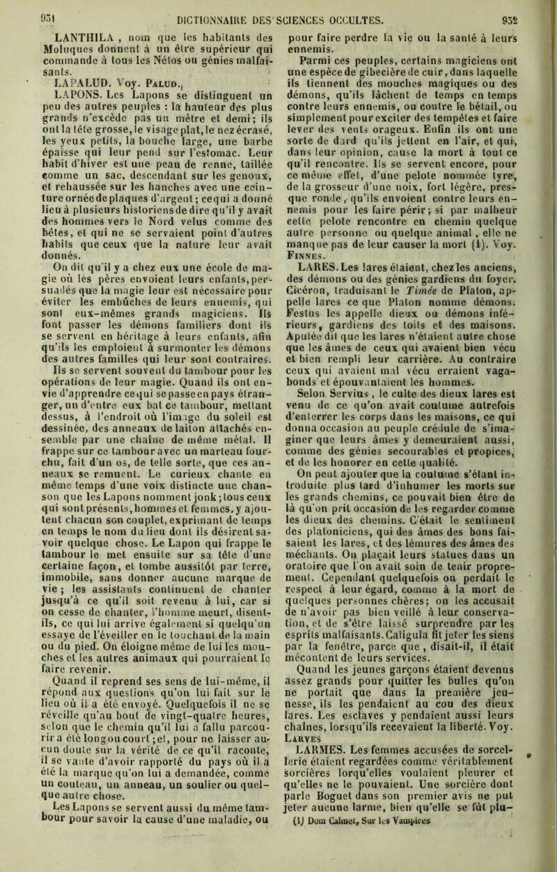 931 LANTHILA , nom que les habitants des Moluqucs donnent à un être supérieur qui commande à tous les Nélos ou génies malfai- LÀPALUD. Voy. Palud., LAPONS. Les Lapons se distinguent un peu des autres peuples : la hauteur des plus grands n’excède pas un mètre et demi; ils ont la tête grosse, le visage plat, le nez écrasé, les yeux petits, la bouche large, une barbe épaisse qui leur pend sur l’estomac. Leur habit d’hiver est une peau de renne, taillée comme un sac, descendant sur les genoux, et rehaussée sur les hanches avec une cein- ture ornéede plaques d’argent ; cequi a donné lieuà plusieurs historicnsdedire qu’il y avait des hommes vers le Nord velus comme des bêtes, et qui ne se servaient point d’autres habits que ceux que la nature leur avait donnés. On dit qu'il y a chez eux une école de ma- gie où les pères envoient leurs enfants, per- suadés que la magie leur est nécessaire pour éviter les embûches de leurs ennemis, qui sonl eux-mêmes grands magiciens. Ils font passer les démons familiers dont ils se servent en héritage à leurs enfants, afin qu’ils les emploient a surmonter les démons des autres familles qui leur sont contraires. Ils se servent souvent du tambour pour les opérations de leur magie. Quand ils ont en- vie d’apprendre cequi sepassecn pays étran- ger, un d’entre eux bat ce tambour, mettant dessus, à l’endroit où l’image du soleil est dessinée, des anneaux de laiton attachés en- semble par une chaîne de même métal. Il frappe sur ce tambour avec un marteau four- chu, fait d’un os, de telle sorte, que ces an- neaux se remuent. Le curieux chante en même temps d’une voix distincte une chan- son que les Lapons nomment jonk ; tous ceux qui sont présents, hommes et femmes, y ajou- tent chacun son couplet, exprimant de temps en temps le nom du lieu dont ils désirent sa- voir quelque chose. Le Lapon qui frappe le tambour le met ensuite sur sa tête d’une certaine façon, et tombe aussitôt par (erre, immobile, sans donner aucune marque de vie ; les assistants continuent de chanter jusqu’à ce qu’il soit revenu à lui, car si on cesse de chanter, l’homme meurt, disent- ils, ce qui lui arrive également si quelqu’un essaye de l’éveiller en le louchant de la main ou du pied. On éloigne même de lui les mou- ches et les autres animaux qui pourraient le faire revenir. Quand il reprend ses sens de lui-même, il répond aux questions qu’on lui fait sur le lieu où il a été envoyé. Quelquefois il ne se réveille qu’au bout de vingt-quatre heures, selon que le chemin qu’il lui a fallu parcou- rir a été longou court ; et, pour ne laisser au- cun doute sur la vérité de ce qu’il raconte, il se vante d’avoir rapporté du pays où il a été la marque qu’on lui a demandée, comme un couteau, un anneau, un soulier ou quel- que autre chose. Les Lapons se servent aussi du même tam- bour pour savoir la cause d’uue maladie, ou pour faire perdre la vie ou la santé à leurs ennemis. Parmi ces peuples, certains magiciens ont une espècede gibecièrede cuir,dans laquelle ils tiennent des mouches magiques ou des démons, qu’ils lâchent de temps en temps contre leurs ennemis, ou contre le bétail, ou simplement pour exciter des tempêtes et faire lever des vents orageux. Enfin ils ont une sorte de dard qu’ils jettent en l’air, et qui, dans leur opinion, cause la mort à tout ce qu’il rencontre. Ils se servent encore, pour ce même effet, d’une pelote nommée lyre, de la grosseur d’une noix, fort légère, pres- que ronde, qu’ils envoient contre leurs en- nemis pour les faire périr; si par malheur cette pelote rencontre en chemin quelque autre personne ou quelque animal , elle ne manque pas de leur causer la mort (1). Voy. Finnes. LARES. Les lares étaient, chez les anciens, des démons ou des génies gardiens du foyer. Cicéron, traduisant le Timée de Platon, ap- pelle lares ce que Platon nomme démons. Festus les appelle dieux ou démons infé- rieurs, gardiens des toits et des maisons. Ap ulée dit que les lares n’étaient autre chose que les âmes de ceux qui avaient bien vécu et bien rempli leur carrière. Au contraire ceux qui avaient mal vécu erraient vaga- bonds et épouvantaient les hommes. Selon Servius, le culte des dieux lares est venu de ce qu’on avait coutume autrefois d’enterrer les corps dans les maisons, ce qui donna occasion au peuple crédule de s’ima- giner que leurs âmes y demeuraient aussi, comme des génies secourables et propices, et de les honorer en cette qualité. On peut ajouter que la coutume s’étant in- troduite plus lard d’inhumer les morts sur les grands chemins, ce pouvait bien être de là qu’on prit occasion de les regarder comme les dieux des chemins. C'était le sentiment des platoniciens, qui des âmes des bons fai- saient les lares, et des lémures des âmes des méchants. On plaçait leurs statues dans un oratoire que l'on avait soin de tenir propre- ment. Cependant quelquefois on perdait le respect à leur égard, comme à la mort de quelques personnes chères; on les accusait de n’avoir pas bien veillé à leur conserva- tion, et de s’être laissé surprendre par les esprits malfaisants. Caligula fit jeter les siens par la fenêtre, parce que, disait-il, il était mécontent de leurs services. Quand les jeunes garçons étaient devenus assez grands pour quitter les bulles qu’on ne portait que dans la première jeu- nesse, ils les pendaient au cou des dieux lares. Les esclaves y pendaient aussi leurs chaînes, lorsqu’ils recevaient la liberté. Voy. Larves LARMES. Les femmes accusées de sorcel- lerie étaient regardées comme véritablement sorcières lorqu’elles voulaient pleurer et qu’elles ne le pouvaient. Une sorcière dont parle Boguet dans son premier avis ne put jeter aucune larme, bien qu’elle se fût plu- (IJ Dom Calmel, Sur les Vampires