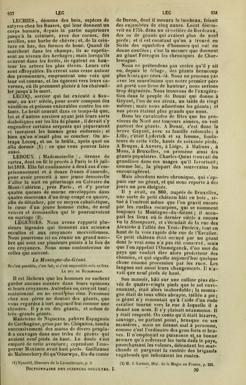 937 LEO LECHIES , démons des bois, espèces de satyres chez les Russes, qui leur donnent un corps humain, depuis la partie supérieure jusqu’à la ceinture, avec des cornes, des oreilles, une barbe de chèvre; et, de la cein- ture en bas, des formes de bouc. Quand ils marchent dans les champs, ils se rapetis- sent au niveau des herbages; mais lorsqu’ils courent dans les forêts, ils égalent en hau- teur les arbres les plus élevés. Leurs cris sont effroyables. Ils errent sans cesse autour des promeneurs, empruntent une voix qui leur est connue, et les égarent vers leurs ca- vernes, où ils prennent plaisir à les chatouil- ler jusqu’à la mort. LECOQ, sorcier qui fut exécuté à Sau- raur, au xvi' siècle, pour avoir composé des vénélices et poisons exécrables contre les en- fants. Le bruit courait dans ce temps-là que, lui et d’autres sorciers ayant jeté leurs sorts diaboliques sur les lits déplumé , il devait s’y engendrer certains serpents qui piqueraient et tueraient les bonnes gens endormis; si bien qu’on n’osait plus se coucher. On at- trapa Lecoq, et on le brûla, après quoi on alla dormir (1) : ce que vous pouvez faire aussi. LEDOUX ( Mademoiselle ) , tireuse de cartes, dont on fit le procès à Paris le ik juil- let 1818. Elle fut condamnée à deux ans d'em- prisonnement et à douze francs d’amende, pour avoir prescrit à une jeune demoiselle d’aller la nuit en pèlerinage au Calvaire du Mont-Valérien , près Paris, et d’y porter quatre queues de morue enveloppées dans quatre morceaux d’un drap coupé en quatre, afin de détacher, par ce moyen cabalistique, le cœur d’un jeune homme riche, de neuf veuves et demoiselles qui le poursuivaient en mariage (2). LÉGENDES. Nous avons rapporté plu- sieurs légendes qui tiennent aux sciences occultes et aux croyances merveilleuses. Nous pourrions ici en réunir un grand nom- bre qui sont sur plusieurs points à la fois de ces croyances. Nous nous contenterons de celles qui suivent. La Monlayne-du-Géant. Si c’est possible, c’est fait; si c’est impossible cela se fera. Le duc de Buckingham. 11 est fâcheux que les hommes ne sachent garder aucune mesure dans leurs opinions et leurs croyances. Autrefois on croyait tout ; maintenant on ne croit^plus rien. Personne chez nos pères ne doutait des géants, que vous regardez à tort aujourd’hui comme une chimère. Il y a eu des géants, et même de très-grands géants. Madeleine de Niquczza, pabvre Espagnole de Carlhagène, prise par les Chiquilos, tomba successivement des mains de divers peupla- d s sauvages dans une tribu de géants qui avaient neuf pieds de haut. Le doute s’est emparé de celte aventure; cependant l’em- pereur Maximin avait huit pieds. Guillaume de Malmesbury dit qu’Odorwpa, fils du comte fl) Nynanld, Discours de la Lycauthropie, p. 5. Dictionnaire des sciences occultes. LEG 938 deDcvon, dont il mesura le tombeau, faisait des enjambées de cinq aunes. Lecat décou- vrit en 175i,dans un cimetière de Bordeaux, des os de géants qui avaient plus de neuf pieds; et il est constant qu’on a trouvé en Sicile des squelettes d’hommes qui ont eu douze coudées ; c’est la mesure que donnent au géant Ferragus les chroniques de Char- lemagne. Nous ne prétendons pas croire qu’il y ail eu, depuis le déluge, des géants beaucoup plus hauts que ceux-là. Nous ne pensons pas avec les musulmans que noire premier père ait porté une lieue de hauteur; nous serions trop dégénérés. Nous trouvons de l’exagéra- tion dans le peuple de Douai qui donne à Gayant, l’un de ses aïeux, un taille de vingt mètres; mais nous admettons les géants; et nos pères étaient plus grands que nous. Dans les cavalcades de fêtes que les pro- vinces du Nord ont toujours aimées, on voit partout des géants. A Douai, c’est donc le brave Gayant, avec sa famille colossale; à Lille, c’était Lyderick et sa femme, fonda- teurs de celte ville, hauts de soixante pieds. A Bruges, à Anvers, à Liège, à Malines , à Mons, à Bruxelles, on promène ainsi des géants populaires. Charles-Quinl trouvait du grandiose dans ces usages qu’il favorisait; comme lui, la plupart des souverains les encouragèrent. Mais abordons notre chronique, qui s’ap- puie sur un géant, et qui nous reporte à des jours un peu éloignés. Il y avait, en 860, auprès de Bruxelles, une sorte de petit château bâti en bois , si- tué à l’endroit même que l’on gravit encore par les ruelles escarpées, qui se nomment toujours la Monlagne-du-Géant ; il occu- pait les lieux où le dernier siècle a encore vu la Steenpoort, et s’étendait de la rue des Alexiens à l’allée des Trois-Perdrix, tout en haut de la voie rapide dite rue de l’Escalier. Ce petit château était occupé par un géant dont le vrai nom n’a pas été conservé, mais que l’on appelait l’Omméganck, d’un mot du pays qui voulait dire alors protecteur des chemins, et qui signifie aujourd’hui quelque chose comme procession par les rues. Les langues ont aussi leurs changements. Il n’a- vait que neuf pieds de haut. Son manoir, bâti sur une colline pius éle- vée de quatre-vingts pieds que le sol envi- ronnant, était alors inabordable; la monta- gne était de tous côtés abrupte, taillée à pic; le géant n’y remontait qu’à l’aide d’un rude escalier tourné vers la rue à laquelle il a donné son nom. Il s’y plaisait néanmoins. 11 y était respecté. On conte qu’il était bizarre, sauvage, ne parlant point, brusque en ses manières , mais ne faisant mal à personne, comme c’est l’ordinaire des gens forts et bra- ves. Il n’employait sa puissance et^sa bonne armure qu’à redresser les torts dans le pavs, pourchassant les voleurs, détendant les mar- chands et purgeant la contrée des brigands vagabonds qui infestaient les routes. (2) M. J. Garinet, Hist. de ta Magie en France, p. 291. 30