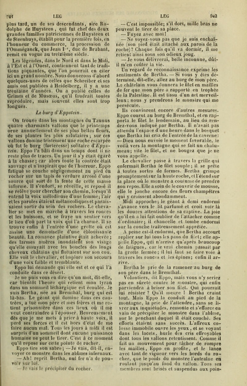 plus tard, un de ses descendants, sire Ro- dolphe de Huysteen , qui fut chef des deux grandes familles patriciennes deHuysteen et de Steenhuys, établit pour la première fois, en l’honneur du commerce, la procession de l’Omméganck, que Jean I r, duc de Brabant, remit en vogue au treizième siècle. Les légendes, dans le Nord et dans le Midi, à l’Est et à l’Ouest, contiennent tant de tradi- tions piquantes, que l’on pourrait en citer ici un grand nombre. Nous donnerons d’abord quelques-unes de celles que Schreibcr et ses amis ont publiées à Heidelberg, il y a une trentaine d’années. On a publié celles de Grimm et de Musœus, qu’il faudrait toutes reproduire, mais souvent elles sont trop longues. Le burg cl'Eppstein. On trouve dans les montagnes du Taunus quatre charmants vallons que le printemps orne annuellement de ses plus belles fleurs, de ses plantes les plus salutaires ; sur ces vallons domine tristement une roche escarpée où fut le burg (forteresse) solitaire d'Epps- tein. Eppo l’a bâti dans un temps dont il ne reste plus de traces. Un jour il s’y était égaré à la chasse; car alors toute la contrée était sauvage et n'inspirait que de l’horreur. Eppo fatigué se couche négligemment au pied du rocher sur un tapis de verdure arrosé d’une source qui sort de la fente de cette masse informe. Il s’endort, se réveille, et reposé il se relève pour chercher son chemin, lorsqu’il entend la voix mélodieuse d’une femme; l’air et les paroles étaient mélancoliques et parais- saient sortir du sein des rochers. Le cheva- lier se met en marche à travers les ronces et les buissons, et se fraye un sentier vers le lieu d’où part la voix qui l’a charmé. 11 se trouve enfin à l’entrée d’une grotte où est assise une demoiselle d’une éblouissante beauté. La romance plaintive était achevée; des larmes amères inondaient son visage qu’elle essuyait avec les houcles des longs cheveux châtains qui flottaient sur son cou. Elle voit le chevalier, et implore son secours d’une voix faible et tremblante. Eppo lui demande qui elle est et ce qui l’a conduite dans ce désert. Je ne puis vous en dire qu’un mot, dit-elle, car bientôt l’heure qui retient mon tyran dans un sommeil léthargique est écoulée. Je suis Bcrlha, née au Bremthal, burg qui est là-bas. Le géant qui domine dans ces con- trées, a tué mon père et mes frères et me re- tient prisonnière dans ces lieux où il me veut contraindre à l'épouser. Heureusement dès que je me mets à prier à haute voix, il perd ses forces et il est hors d’étal de me faire aucun mal. Tous les jours à midi il est surpris d'un sommeil dont aucune puissance humaine ne peut le tirer. C’est à ce moment qu’il repose sur celte pointe de rocher. Eppo tire son sabre; —Je vais, dit-il, en- voyer ce monstre dans les abîmes infernaux. — Ah! reprit Berlha, nul fer n’a de pou- voir sur lui. — Je vais le précipiter du rocher. — C’est impossible; s’il dort, mille bras ne peuvent le tirer de sa place. — Fuyez avec moi ! — Ne voyez-vous pas que je suis enchaî- née (son pied était attaché aux parois de la roche)? Chaque fois qu’il va dormir, il me relient ainsi sous son odieux joug. — Je vous délivrerai, belle inconnue, dût- il m’en coûter la vie. Un regard de reconnaissance exprime les sentiments de Berlha. — Si vous y êtes dé- terminé, dit-elle, allez au burg de mon père. Le châtelain vous donnera le filet en mailles de fer que mon père a rapporté en trophée de la Palestine. 11 est tissu d’un art merveil- leux; nous y prendrons le monstre qui me persécute. Ils convinrent encore d’autres mesures. Eppo courut au burg de Bremthal, et en rap- porta le filet le lendemain, au lieu du ren- dez-vous indiqué par Berlha. Il n’avait pas attendu l’espace d une heure dans le bosquet que Berlha lui cria de l'entrée de la caverne: — Dieu nous envoie le moment favorable, le voilà vers la montagne qui se fait un chalu- meau; vite le filet, et ne bougez que je ne vous appelle. Le chevalier passe à travers la grille qui enfermait Berlha le filet souple; il se prêle à toutes sortes de formes. Bertha grimpe promptementsur la haute roche, et l'étendsur la place où le monstre a coulumede prendre son repos. File a soin de le couvrir de mousse, elle le jonche encore des fleurs champêtres qui y croissent abondamment. Midi approche; le géant à demi endormi s’avance vers le lit parfumé et croit voir là les douces attentions de sa captive. Lajoie qu’il en a lui fait oublier de l’attacher comme d’ordinaire; il chancelle et tombe endormi sur la couche traîtreusement apprêtée. A peine est-il endormi, que Bertha accourt replier sur lui tous les pans du filet ; elle ap- pelle Eppo, qui n’arrive qu’après beaucoup de fatigues, car le vrai chemin passait par la grotte fermée; il lui faut se faire voie à travers les ronces et les épines; enfin il ar- rive. Bertha le prie de la ramener au burg de son père dans le Bremthal. Volontiers, dit Eppo, mais vous n’y seriez pas en sûreté contre le monstre, qui enfin parviendra à briser son filet. Qui pourrait lui résister ? Qu’il meure ! Berlha craint tout. Mais Eppo la conduit au pied de la montagne, la prie de l’attendre, sans se li- vrer aux inquiétudes, remonte et s’efforce en vain de précipiter le monstre dans l’abîme, sur le penchant duquel il était couché. Ses efforts étaient sans succès. L’affreux co- losse immobile ouvre les yeux , et se voyant dans les lacets, hurle des cris effroyables dont tous les vallons retentissent. Comme il fait un mouvement pour tâcher de rompre les mailles, Eppo en profite, et le lance avec tant de vigueur vers les bords du ro- cher, que le poids du monstre l’entraîne en roulant jusqu’au fond du vallon. Tous ses membres sont brisés et suspendus aux poin-