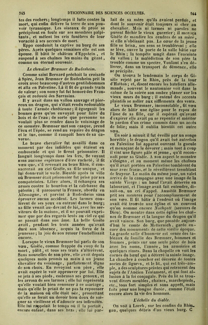 mort, qui enfin délivre la terre de son pou- voir tyrannique. Les oiseaux de proie se précipitent en foule sur ses membres palpi- voracité à ses accents de mort. Eppo conduisit la captive au burg de ses pères. Après quelques semaines elle est son épouse. Il bâtit le château d’Eppstein , et suspend à ses chaînes les mains du géant, comme un éternel souvenir. à Spire, Jean Brœmser de Rudesheim prit la croix avec beaucoup d’autres gentilshommes et alla en Palestine. Là il fit de grands traits de valeur; son nomy fut fut honorédes Fran- çais et redouté des Sarrasins. 11 y avait dans un vallon sauvage et pier- reux un dragon, qui s’était rendu redoutable bonnes gens qu’on envoyait pour faire du bois et de l’eau ; de sorte que personne ne ce monstre. Brœmser met son casque, prend l’écu et l’épée, se rend au repaire du dragon et le tue, comme il rampait hors de sa ca- verne. Le brave chevalier fut assailli dans ce moment par des infidèles qui étaient en embuscade et qui le firent prisonnier. Il languit longtemps dans les fers. Se voyant sans aucune espérance d’êlre racheté, il fit vœu que, s’il revenait au beau Rhin, il con- sacrerait au ciel Gisèle, sa fille unique, et lui donnerait le voile. Bientôt après la ville où Brœmser était prisonnier fut prise par ses compatriotes. Libre alors, il échangea ses armes contre le bourdon et la calebasse du pèlerin ; il parcourut la France, aborda en Allemagne, et parvint à Rudesheim sans éprouver aucun accident. Les larmes cou- lèrent de ses yeux en entrant dans le burg; sa fille venait au-devant de lui,avec les ser- viteurs de la maison, et il ne pouvait expri- mer que par des regards levés au ciel ce qui se passait dans son âme. La belle Gisèle avait, pendant les trois années qu’avait duré son absence, acquis la force de la jeunesse ; la joie de son retour l’embellissait encore. Lorsque le vieux Brœmser lui parla de son vœu, Gisèle, comme frappée du coup de la mort, pâlit, et tous ses traits s’altérèrent. Sans nouvelles de son père, elle avait depuis quelques mois promis sa main à un jeune chevalier du voisinage, parfaitement digne de son choix. En revoyant son père , elle avait espéré le voir approuver par lui. Elle se jeta à ses pieds, embrassa ses genoux, et les arrosa de ses larmes ; elle lui représenta qu’elle voulait bien renoncer à ce mariage , mais qu’elle le priait de ne pas la repousser de la maison où elle était née, promettant qu’elle se ferait un devoir bien doux de soi- gner sa vieillesse et d’adoucir scs infirmités. Elle lui rappelait le temps où il la portait, encore enfant, dans ses bras ; elle lui par- dont le souvenir était toujours si cher au chevalier. Mais ni larmes ni paroles ne purent fléchir le vieux guerrier ; il menaça si elle n’obéissait pas. Le cœur de la jeune fille se brisa, ses sens se troublèrent ; elle se lève, ouvre la porte de la salle bâtie sur le Rhin ; la tempête mugit -dans l’enceinte du vallon ; la malédiction de son père la trouble comme un spectre. Voulant s’en dé- livrer, dans un transport de démence, elle se précipite. sèle rejeté par le Rhin, près de la tour d'Hatton ; et, disent encore les bateliers alle- mands , souvent le naulonnier voit dans le calme de la soirée son ombre planer sur les vieux murs du burg ; il entend des accents plaintifs se mêler aux sifflements des vents. Le vieux Brœmser, inconsolable , fit vœu l’âme de sa fille, car il espérait qu’avant d’expirer el.le avait pu se repentir et mériter de folie; mais il oublia bientôt cet autre vœu. Un soir à minuit il fut éveillé par un songe horrible ; le dragon qu’il avait tué autrefois en Palestine lui apparut ouvrant la gueule et menaçant de le dévorer ; mais tout à coup il vint une figure pâle et jeune , qu’il recon- naît pour sa Gisèle. A son aspect le monstre s’éloigna , et au moment même les chaînes qu’il avait portées en Palestine tombèrent du mur avec fracas, et le réveillèrent tremblant de frayeur. Le malin du même jour, un valet arriva de la campagne avec une image de la sainte Vierge : un bœuf l’avait déterrée en labourant, et l’image avait fait entendre, di- sait-on, un cri d’appel. Aussitôt Brœmser prit ses mesures pour l’accomplissement do son vœu. Il fit bâtir à l’endroit où l’image avait été trouvée une église et un couvent qu’on nomme encore Nolhgolt (secours de Dieu). On montre dans cette église les chaî- nes de Brœmser et la langue du dragon qu’il avait vaincu. Son burg, que possède aujour- d’hui le comte de Metlernich , garde en- core des monuments de cette vieille époque. La grande salle d’honneur est ornée des ta- bleaux de famille des Brœmser, hommes et femmes , peints sur une seule pièce de bois avec les noms, l’année, les armoiries et quelques rimes. Dans la chapelle on voit les cornes du bœuf qui a déterré la sainte image. La chambre à coucher est décorée de toutes sortes de figures, et le lit, qui est très-am- ple, a des sculptures peintes qui retracent des sujets de l’Ancien Testament, et qui font al- lusion à la foi conjugale. Près du lit se trou- vent divers meubles, chaises, marchepieds, etc., tous fort simples et sans apprêt, mais faits pour une longue durée, comme l’était encore alors la vie des hommes. L'échelle du diable. On voit à Loroh, sur les confins du Rhin, gau, quelques débris d’un vieux burg. G