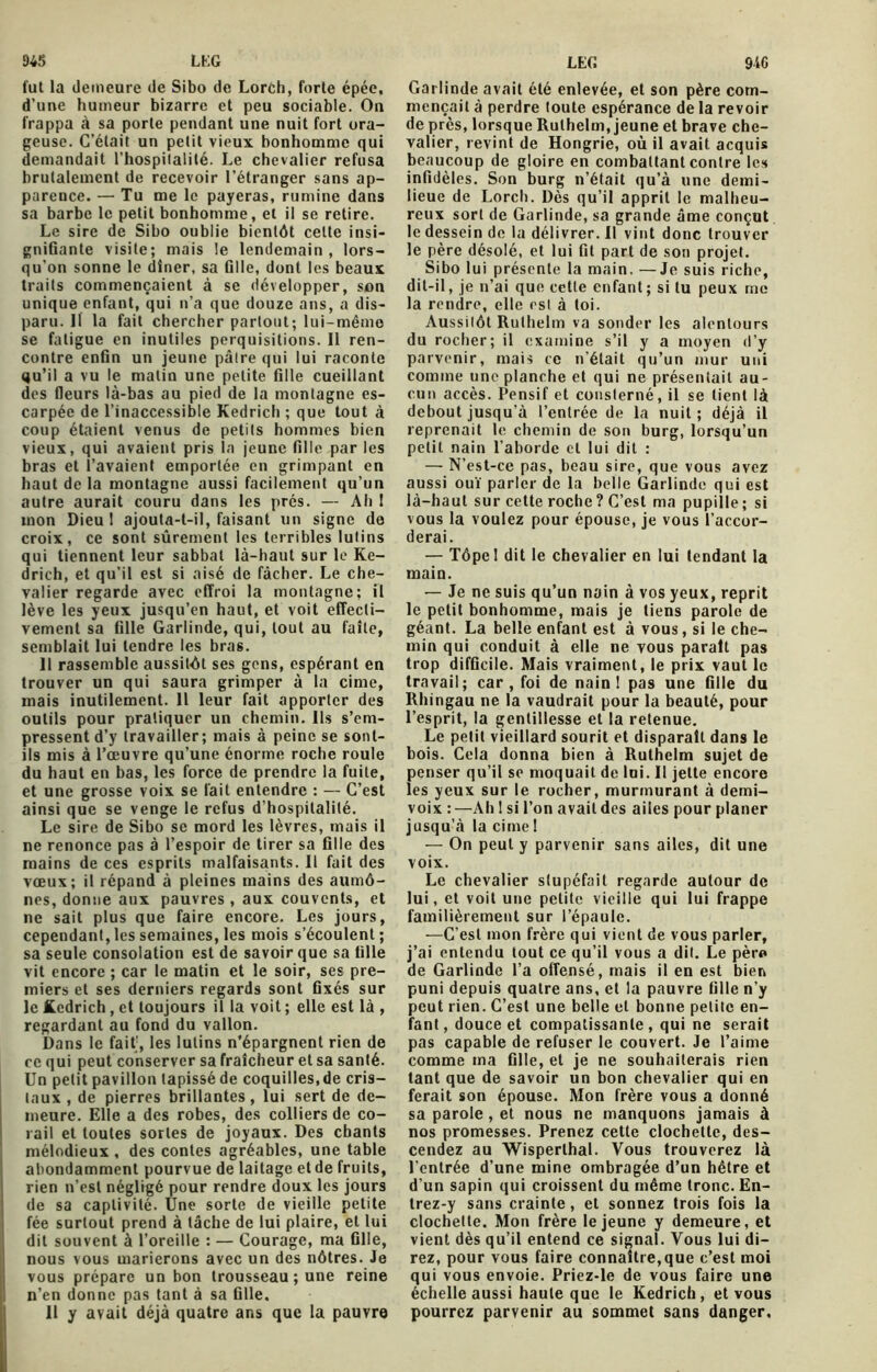 fut la demeure de Sibo de Lorch, forte épée, d’une humeur bizarre et peu sociable. On frappa à sa porte pendant une nuit fort ora- geuse. C’était un petit vieux bonhomme qui demandait l'hospitalité. Le chevalier refusa brutalement de recevoir l’étranger sans ap- parence. — Tu me le payeras, rumine dans sa barbe le petit bonhomme, et il se retire. Le sire de Sibo oublie bientôt celte insi- gnifiante visite; mais le lendemain, lors- qu’on sonne le dîner, sa fille, dont les beaux traits commençaient à se développer, son unique enfant, qui n’a que douze ans, a dis- paru. Il la fait chercher partout; lui-même se fatigue en inutiles perquisitions. Il ren- contre enfin un jeune pâtre qui lui raconte qu’il a vu le matin une petite fille cueillant des fleurs là-bas au pied de la montagne es- carpée de l’inaccessible Kedrich ; que tout à coup étaient venus de petits hommes bien vieux, qui avaient pris la jeune fille par les bras et l’avaient emportée en grimpant en haut de la montagne aussi facilement qu’un autre aurait couru dans les prés. — Ah ! mon Dieu 1 ajouta-t-il, faisant un signe de croix, ce sont sûrement les terribles lutins qui tiennent leur sabbat là-haut sur le Ke- drich, et qu’il est si aisé de fâcher. Le che- valier regarde avec effroi la montagne; il lève les yeux jusqu’en haut, et voit effecti- vement sa fille Garlinde, qui, tout au faîte, semblait lui tendre les bras. Il rassemble aussitôt ses gens, espérant en trouver un qui saura grimper à la cime, mais inutilement. Il leur fait apporter des outils pour pratiquer un chemin. Us s’em- pressent d’y travailler; mais à peine se sont- ils mis à l’œuvre qu’une énorme roche roule du haut en bas, les force de prendre la fuite, et une grosse voix se fait entendre : — C’est ainsi que se venge le refus d’hospitalité. Le sire de Sibo se mord les lèvres, mais il ne renonce pas à l’espoir de tirer sa fille des mains de ces esprits malfaisants. Il fait des vœux; il répand à pleines mains des aumô- nes, donne aux pauvres , aux couvents, et ne sait plus que faire encore. Les jours, cependant, les semaines, les mois s’écoulent ; sa seule consolation est de savoir que sa fille vit encore ; car le matin et le soir, ses pre- miers et ses derniers regards sont fixés sur le Kedrich, et toujours il la voit ; elle est là , regardant au fond du vallon. Dans le fait1, les lutins n’épargnent rien de ce qui peut conserver sa fraîcheur et sa santé. Un petit pavillon tapissé de coquilles.de cris- taux , de pierres brillantes, lui sert de de- meure. Elle a des robes, des colliers de co- rail et toutes sortes de joyaux. Des chants mélodieux , des contes agréables, une table abondamment pourvue de laitage et de fruits, rien n’est négligé pour rendre doux les jours de sa captivité. Une sorte de vieille petite fée surtout prend à tâche de lui plaire, et lui dit souvent à l’oreille : — Courage, ma fille, nous vous marierons avec un des nôtres. Je vous prépare un bon trousseau ; une reine n’en donne pas tant à sa fille, 11 y avait déjà quatre ans que la pauvre Garlinde avait été enlevée, et son père com- mençait à perdre toute espérance de la revoir de près, lorsque Rulhelm, jeune et brave che- valier, revint de Hongrie, où il avait acquis beaucoup de gloire en combattant contre les infidèles. Son burg n’était qu’à une demi- lieue de Lorch. Dès qu’il apprit le malheu- reux sort de Garlinde, sa grande âme conçut le dessein de la délivrer. Il vint donc trouver le père désolé, et lui fit part de son projet. Sibo lui présente la main. —Je suis riche, dit-il, je n’ai que cette enfant; si lu peux me la rendre, elle est à toi. Aussitôt Rulhelm va sonder les alentours du rocher; il examine s’il y a moyen d’y parvenir, mais ce n’était qu’un mur uni comme une planche et qui ne présentait au- cun accès. Pensif et consterné, il se tient là debout jusqu'à l’entrée de la nuit; déjà il reprenait le chemin de son burg, lorsqu’un petit nain l’aborde et lui dit : — N’est-ce pas, beau sire, que vous avez aussi ouï parler de la belle Garlinde qui est là-haut sur cette roche ? C’est ma pupille ; si vous la voulez pour épouse, je vous l’accor- derai. — Tôpel dit le chevalier en lui tendant la main. — Je ne suis qu’un nain à vos yeux, reprit le petit bonhomme, mais je tiens parole de géant. La belle enfant est à vous, si le che- min qui conduit à elle ne vous parait pas trop difficile. Mais vraiment, le prix vaut le travail; car, foi de nain! pas une fille du Rhingau ne la vaudrait pour la beauté, pour l’esprit, la gentillesse et la retenue. Le petit vieillard sourit et disparaît dans le bois. Cela donna bien à Rulhelm sujet de penser qu’il se moquait de lui. Il jette encore les yeux sur le rocher, murmurant à demi- voix :—Ah! si l’on avaitdes ailes pour planer jusqu’à la cime ! — On peut y parvenir sans ailes, dit une voix. Le chevalier stupéfait regarde autour de lui, et voit une petite vieille qui lui frappe familièrement sur l’épaule. —C’est mon frère qui vient de vous parler, j’ai entendu tout ce qu’il vous a dit. Le père de Garlinde l’a offensé, mais il en est bien puni depuis quatre ans, et la pauvre fille n’y peut rien. C’est une belle et bonne petite en- fant, douce et compatissante, qui ne serait pas capable de refuser le couvert. Je l’aime comme ma fille, et je ne souhaiterais rien tant que de savoir un bon chevalier qui en ferait son épouse. Mon frère vous a donné sa parole , et nous ne manquons jamais à nos promesses. Prenez cette clochette, des- cendez au Wisperlhal. Vous trouverez là l'entrée d’une mine ombragée d’un hêtre et d’un sapin qui croissent du même tronc. En- trez-y sans crainte, et sonnez trois fois la clochette. Mon frère le jeune y demeure, et vient dès qu’il entend ce signal. Vous lui di- rez, pour vous faire connaître,que c’est moi qui vous envoie. Priez-le de vous faire une échelle aussi haute que le Kedrich, et vous pourrez parvenir au sommet sans danger.