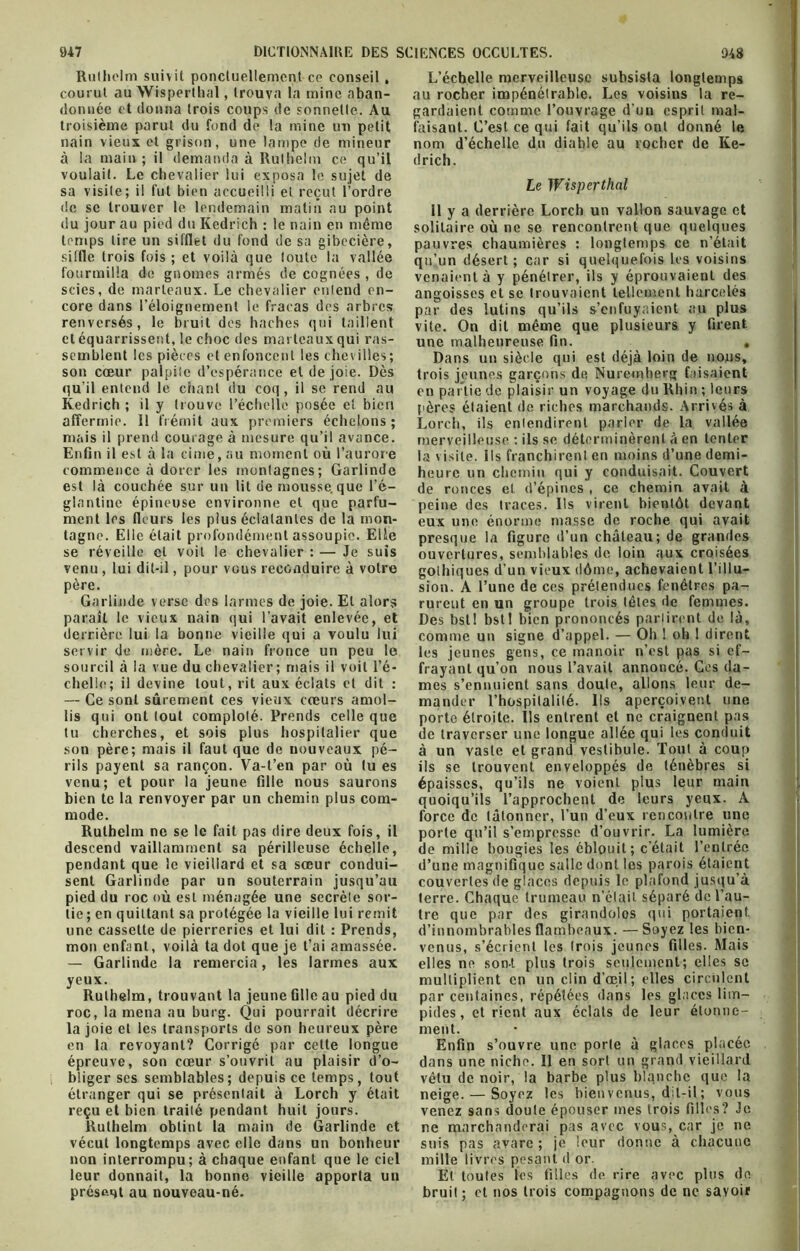 Ruthclm suivit ponctuellement ce conseil , courut au Wisperlhal, trouva la mine aban- donnée et donna trois coups de sonnette. Au troisième parut du fond de la mine un petit nain vieux et grison, une lampe de mineur à la main ; il demanda à Rulhelm ce qu’il voulait. Le chevalier lui exposa le sujet de sa visite; il fut bien accueilli et reçut l’ordre de se trouver le lendemain matin au point du jour au pied du Kedrich : le nain en même temps lire un sifflet du fond de sa gibecière, siffle trois fois ; et voilà que toute la vallée fourmilla de gnomes armés de cognées , de scies, de marteaux. Le chevalier entend en- core dans l’éloignement le fracas des arbres renversés, le bruit des haches qui taillent et équarrissent, le choc des marteaux qui ras- semblent les pièces et enfoncent les chevilles; son cœur palpite d’espérance et de joie. Dès qu’il entend le chant du coq , il se rend au Kedrich ; il y trouve l’échelle posée et bien affermie. 11 frémit aux premiers échelons; mais il prend courage à mesure qu’il avance. Enfin il est à la cime, au moment où l’aurore commence à dorer les montagnes; Garlinde est là couchée sur un lit de mousse.que l’é- glantine épineuse environne et que parfu- ment les fleurs les plus éclatantes de la mon- tagne. Elle était profondément assoupie. Elle se réveille et voit le chevalier : — Je suis venu , lui dit-il, pour vous reconduire à votre père. Garlinde verse des larmes de joie. Et alors paraît le vieux nain qui l’avait enlevée, et derrière lui la bonne vieille qui a voulu lui servir de mère. Le nain fronce un peu le sourcil à la vue du chevalier; mais il voit l’é- chelle; il devine tout, rit aux éclats et dit : — Ce sont sûrement ces vieux cœurs amol- lis qui ont tout comploté. Prends celle que tu cherches, et sois plus hospitalier que son père; mais il faut que de nouveaux pé- rils payent sa rançon. Va-t’en par où lu es venu; et pour la jeune fille nous saurons bien te la renvoyer par un chemin plus com- mode. Rulhelm ne se le fait pas dire deux fois, il descend vaillamment sa périlleuse échelle, pendant que le vieillard et sa sœur condui- sent Garlinde par un souterrain jusqu’au pied du roc où est ménagée une secrète sor- tie ; en quittant sa protégée la vieille lui remit une cassette de pierreries et lui dit : Prends, mon enfant, voilà ta dot que je t’ai amassée. — Garlinde la remercia, les larmes aux yeux. Rulhelm, trouvant la jeune Glle au pied du roc, la mena au burg. Qui pourrait décrire la joie et les transports de son heureux père en la revoyant? Corrigé par cette longue épreuve, son cœur s’ouvrit au plaisir d’o- bliger ses semblables; depuis ce temps, tout étranger qui se présentait à Lorch y était reçu et bien traité pendant huit jours. Ruthelm obtint la main de Garlinde et vécut longtemps avec elle dans un bonheur non interrompu; à chaque enfant que le ciel leur donnait, la bonne vieille apporta un présent au nouveau-né. L’échelle merveilleuse subsista longtemps au rocher impénétrable. Les voisins la re- gardaient comme l’ouvrage d’un esprit mal- faisant. C’est ce qui fait qu’ils ont donné le nom d’échelle du diable au rocher de Ke- drich. Le Wisperthnl Il y a derrière Lorch un vallon sauvage et solitaire où ne se rencontrent que quelques pauvres chaumières : longtemps ce n’était qu’un désert ; car si quelquefois les voisins venaient à y pénétrer, ils y éprouvaient des angoisses et se trouvaient tellement harcelés par des lutins qu’ils s’enfuyaient au plus vite. On dit même que plusieurs y firent une malheureuse fin. . Dans un siècle qui est déjà loin de nous, trois jeunes garçons de Nuremherg faisaient en partie de plaisir un voyage du Rhin ; leurs pères étaient de riches marchands. Arrivés à Lorch, ils entendirent parler de la vallée merveilleuse : ils se déterminèrent à en tenter la visite. Ils franchirent en moins d’une demi- heure un chemin qui y conduisait. Couvert de ronces et d’épines , ce chemin avait à peine des traces. Ils virent bientôt devant eux une énorme masse de roche qui avait presque la figure d’un château; de grandes ouvertures, semblables de loin aux croisées gothiques d'un vieux dôme, achevaient l’illu- sion. A l’une de ces prétendues fenêtres pa- rurent en un groupe trois têtes de femmes. Des bstl bstl bien prononcés partirent de là, comme un signe d’appel. — Oh ! oh ! dirent les jeunes gens, ce manoir n’est pas si ef- frayant qu’on nous l’avait annoncé. Ces da- mes s’ennuient sans doute, allons leur de- mander l’hospitalité. Ils aperçoivent une porte étroite. Ils entrent et ne craignent pas de traverser une longue allée qui les conduit à un vaste et grand vestibule. Tout à coup ils se trouvent enveloppés de ténèbres si épaisses, qu’ils ne voient plus leur main quoiqu’ils l’approchent de leurs yeux. À force de tâtonner, l’un d’eux rencontre une porte qu’il s’empresse d’ouvrir. La lumière de mille bougies les éblouit; c’était l’entrée d’une magnifique salle dont les parois étaient couvertes de glaces depuis le plafond jusqu’à terre. Chaque trumeau n’était séparé de l’au- tre que par des girandolos qui portaient, d’innombrables flambeaux. —Soyez les bien- venus, s’écrient les (rois jeunes filles. Mais elles ne sont plus trois seulement; elles se multiplient en un clin d’œil; elles circulent par centaines, répétées dans les glaces lim- pides, et rient aux éclats de leur étonne- ment. Enfin s’ouvre une porte à glaces placée dans une niche. Il en sort un grand vieillard vêtu de noir, la barbe plus blanche que la neige. — Soyez les bien venus, dit-il ; vous venez sans doute épouser mes trois filles? Je ne marchanderai pas avec vous, car je ne suis pas avare; je leur donne à chacune mille livres pesant d or. Et toutes les filles de rire avec plus de bruit; et nos trois compagnons de ne savoir