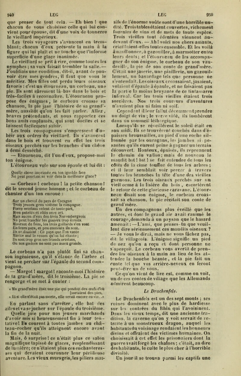 que penser de lout cela. — Eli bien 1 que chacun de vous choisisse celle qui lui con- vient pour épouse, dit d'une voix de tonnerre le vieillard impérieux. Les trois voyageurs s’avancent en trem- blant; chacun d’eux présente la main à la figure qui lui plaît et ne louche que l’informe superficie d une glace inanimée. Le vieillard se prit à rire, comme tonies les nymphes ; sa voix faisait trembler la salle.— J’oubliais une condition, dit-il, avant de pou- voir être mes gendres, il faut que vous le méritiez. Mes filles ont perdu leurs oiseaux favoris : c’est un étourneau, un corbeau, une pic. Ils sont sûrement là-bas dans le bois et très-faciles à reconnaître. L’étourneau pro- pose des énigmes , le corbeau croasse sa chanson, la pie jase l’histoire de sa grand’- mère, aussitôt qu’on les fait parler. Allez , braves prétendants, et nous rapportez ces bons amis emplumés, qui sont dociles et se laissent facilement saisir. Les trois compagnons s’empressent d'o- béir aux ordres du vieillard. Ils s’avancent dans le bois et trouvent en effet les trois oiseaux perchés sur les branches d’un chêne à demi desséché. — Etourneau, dit l'un d’eux, propose-moi ton énigme. L etourneau vole sur son épaule et lui dit : Quelle chose imprimée en ion ignoble, face Ne peut pourlani se voir dans la meilleure glace? — Corbeau ! corbeau 1 la petite chanson I dit le second jeune homme ; et le corbeau de chanter d’un ton enroué : Sur un cheval du pays de Cocagne Trois jeunes gens visitent la campagne. Force ortolans volent de toute part, Bien potelés et rôtis avec art. Mais aucun d’eux des trois Nurembergeois Ne peut franchir les gosiers trop étroits. Mourant de faim, les trois gaillards s’en vont En leurs pays, et peu contents ils sont. Ils se disaient : Ce pays que l’on vante Mérite mal le renom qu’on lui chante; Ils sont trop gros ses friands ortolans, Ou nos gosiers ne sont pas asseï grands. Le corbeau n’a pas plutôt fini sa chan- son ingénieuse, qu’il s’élance de l’arbre et vient se percher sur l’épaule du second com- pagnon. — Margot 1 margol! raconte-moi l’histoire de ta grand’mère, dit le troisième. La pie se rengorge et se met à conter : « Ma grand’mère était une pie qui pondait des œufs d’oü [sortaient des pies, » Et si elle n’était pas morte, elle serait encore en vie. .» En parlant sans s’arrêter, elle bat fies ailesel vasejucher sur l'épaule du troisième. Quelle joie pour nos jeunes marchands d’avoir mis si heureusement fin à leur ten- talivel II» courent à toutes jambes au châ- teau-rocher qu’ils atteignent encore avant la fin de la nuit. Mais, ô surprise 1 ce n’était plus ce salon magnifique tapissé de glaces, resplendissant de lumière; ce n’étaient plus ces enchanteres- ses qui devaient couronner leur périlleuse aventure. Les vieux mursgris,les piliers mas- si fs de l’énorme voûte sont d’une horrible nu- dité. Trois tablesétaient couvertes, richement fournies de vins et de mets de toute espèce. Trois vieilles lout édentées viennent au- devant d’eux. — Ah I voici nos chers amants, criaillaient-elles toutes ensemble. Et les voilà à nasillonner, à gazouiller, à marmotter entre leurs dénis; et l’étourneau de les accompa- gner de son énigme, le corbeau de son vau- deville, la pie de son conte de grand’mère. C’étail une jaserie, une piaillerie, un gazouil- lement, un bavardage tels que personne ne s’entendait. Les oiseaux croassaient, jasaient, volaient d’épaule à épaule, et ne faisaient pas la partie la moins bruyante de ce (inlamarre infernal. Car les trois vieilles étaient trois sorcières. Nos trois coureurs d’aventures n’avaient plus ni faim ni soif. Cependant il leur fallut décemment prendre no doigt de vin ; le verre vidé, ils tombèrent dans un sommeil léthargique. Lorsqu’ils se réveillèrent le soleil était en son midi. Ils se trouvèrent couchés dans d’é- paisses broussailles, au pied d'une roche sil- lonnée par les ouragans, les jamlies si pe- santes qu’ils eurent peine à gagner un terrain découvert. Honteux, épuisés, ils reprennent le chemin du vallon; mais de nouveau le maudit bsl ! bst ! se fait entendre de tous les côtés de la cime touffue de tous les arbres ; et il leur semblait voir percer à travers toutes les branches la tête d’une des vieilles guenons. Les trois oiseaux perchés sur un vieil orme à la lisière du bois , escortèrent le retour de cette glorieuse caravane. L’éiour- neau disait son énigme, le corbeau croas- sait sa chanson, la pie récitait son conte de grand’mère. Un des compagnons plus éveillé que les autres, et doni le grand air avait ranimé le courage,demanda à un paysan que le hasard amenait:—L’ami, que penses-tu que veuil- lent dire sérieusement ces maudits oiseaux ? — Je vous le dirai, mais ne vous fâchez pas, dit le villageois. L’énigoie signifie un pied de nez qu’on a reçu et dont personne ne s’aperçoit. Le corbeau vous avertit de pren- dre les oiseaux à la main au lieu de les at- tendre la bouche béante, et la pie fait un conte (cl que vos arrière-neveux en feront peut-être un de vous. Ce qu’on vient de lire est, comme on voit, un de ces contes de village que les Allemands admirent beaucoup. Le Drachenfels. Le Drachenfels est un des sept monts ; ses ruines dominent avec le plus de hardiesse sur les contrées du Rhin qui l’avoisinent. Dans les vieux temps, dit une ancienne tra- dition, la caverne qu’on y voit servait de re- traite à un monstrueux dragon, auquel les babilantsdu voisinage rendaient les honneurs divins et offraient des victimes humaines. On choisissait à cet effet les prisonniers dont la guerre avait forgé les chaînes; c’était, au dire des habitants, le culte leplus cher à l’horrible divinité. Un jour il se trouva parmi les captifs une