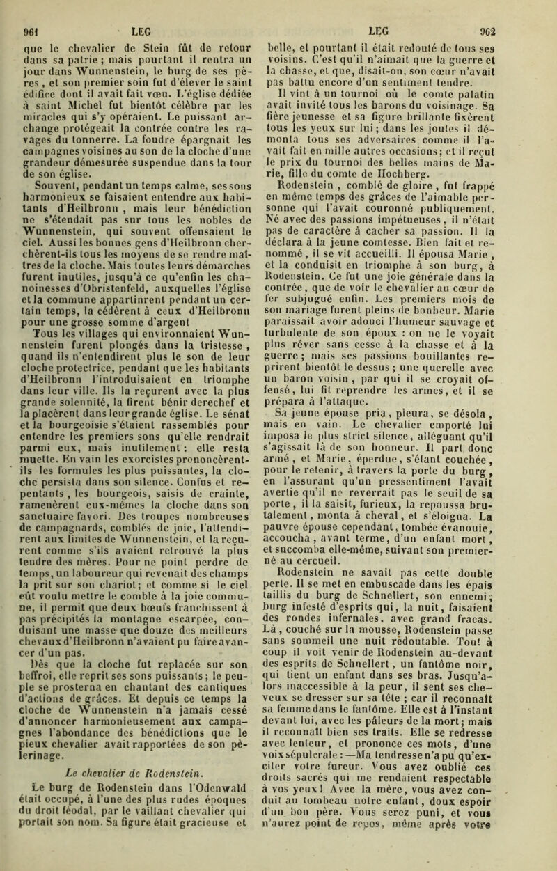 que le chevalier de Stein fût de retour dans sa patrie ; mais pourtant il rentra un jour dans Wunnenstein, le burg de ses pè- res , et son premier soin fut d’élever le saint édifice dont il avait fait vœu. L’église dédiée à saint Michel fut bientôt célèbre par les miracles qui s’y opéraient. Le puissant ar- change protégeait la contrée contre les ra- vages du tonnerre. La foudre épargnait les campagnes voisines au son de la cloche d’une grandeur démesurée suspendue dans la tour de son église. Souvent, pendant un temps calme, ses sons harmonieux se faisaient entendre aux habi- tants d'Heilbronn , mais leur bénédiction ne s’étendait pas sur tous les nobles de Wunnenstein, qui souvent offensaient le ciel. Aussi les bonnes gens d’Heilbronn cher- chèrent-ils tous les moyens de se rendre maî- tres de la cloche. Mais toutes leurs démarches furent inutiles, jusqu’à ce qu’enfin les cha- noinesscs d’Obristenfeld, auxquelles l’église et la commune appartinrent pendant un cer- tain temps, la cédèrent à ceux d’Heilbronn pour une grosse somme d’argent Tous les villages qui environnaient Wun- nenstein furent plongés dans la tristesse , quand ils n’entendirent plus le son de leur cloche protectrice, pendant que les habitants d’Heilbronn l’introduisaient en triomphe dans leur ville. Ils la reçurent avec la plus grande solennité, la firent bénir derechef et la placèrent dans leurgrande église. Le sénat et la bourgeoisie s’étaient rassemblés pour entendre les premiers sons qu’elle rendrait parmi eux, mais inutilement : elle resta muette. En vain les exorcistes prononcèrent- ils les formules les plus puissantes, la clo- che persista dans son silence. Confus et re- pentants , les bourgeois, saisis de crainte, ramenèrent eux-mêmes la cloche dans son sanctuaire favori. Des troupes nombreuses de campagnards, comblés de joie, l’attendi- rent aux limites de Wunnenstein, et la reçu- rent comme s’ils avaient retrouvé la plus tendre des mères. Pour ne point perdre de temps, un laboureur qui revenait des champs la prit sur son chariot; et comme si le ciel eût voulu mettre le comble à la joie commu- ne, il permit que deux bœufs franchissent à pas précipités la montagne escarpée, con- duisant une masse que douze des meilleurs chevaux d’Heilbronn n’avaient pu faire avan- cer d’un pas. Dès que la cloche fut replacée sur son beffroi, elle reprit ses sons puissants ; le peu- ple se prosterna en chantant des cantiques d’actions de grâces. Et depuis ce temps la cloche de Wunnenstein n’a jamais cessé d’annoncer harmonieusement aux campa- gnes l’abondance des bénédictions que le pieux chevalier avait rapportées de son pè- lerinage. Le chevalier de Rodenstein. Le burg de Rodenstein dans l'Odcnvrald était occupé, à l’une des plus rudes époques du droit féodal, par le vaillant chevalier qui portail son nom. Sa figure était gracieuse et belle, et pourtant il était redouté de tous ses voisins. C’est qu’il n’aimait que la guerre et la chasse, et que, disait-on, son cœur n’avait pas battu encore d’un sentiment tendre. 11 vint à un tournoi où le comte palatin avait invité tous les barons du voisinage. Sa fière jeunesse et sa figure brillante fixèrent tous les yeux sur lui ; dans les joules il dé- monta tous ses adversaires comme il l’a- vait fait en mille autres occasions; et il reçut Je prix du tournoi des belles mains de Ma- rie, fille du comte de Hochberg. Rodenstein , comblé de gloire, fut frappé en même temps des grâces de l’aimable per- sonne qui l’avait couronné publiquement. Né avec des passions impétueuses, il n’était pas de caractère à cacher sa passion. II la déclara à la jeune comtesse. Bien fait et re- nommé, il se vit accueilli. Il épousa Marie , et la conduisit en triomphe à son burg, à Rodenstein. Ce fut une joie générale dans la contrée, que de voir le chevalier au cœur de fer subjugué enfin. Les premiers mois de son mariage furent pleins de bonheur. Marie paraissait avoir adouci l’humeur sauvage et turbulente de son époux : on ne le voyait plus réver sans cesse à la chasse et à la guerre ; niais ses passions bouillantes re- prirent bientôt le dessus ; une querelle avec un baron voisin , par qui il se croyait of- fensé, lui fit reprendre les armes, et il se prépara à l’attaque. Sa jeune épouse pria, pieura, se désola , mais en vain. Le chevalier emporté lui imposa le plus strict silence, alléguant qu’il s’agissait là de son honneur. Il part donc armé, et Marie, éperdue, s’étant couchée, pour le retenir, à travers la porte du burg , en l’assurant qu’un pressentiment l’avait avertie qu’il ne reverrait pas le seuil de sa porte, il la saisit, furieux, la repoussa bru- talement, monta à cheval, et s’éloigna. La pauvre épouse cependant, tombée évanouie, accoucha , avant terme, d’un enfant mort, et succomba elle-même, suivant son premier- né au cercueil. Rodenstein ne savait pas cette double perte. II se met en embuscade dans les épais taillis du burg de Schnellert, son ennemi; burg infesté d’esprits qui, la nuit, faisaient des rondes infernales, avec grand fracas. Là , couché sur la mousse, Rodenstein passe sans sommeil une nuit redoutable. Tout à coup il voit venir de Rodenstein au-devant des esprits de Schnellert , un fantôme noir, qui lient un enfant dans ses bras. Jusqu’a- lors inaccessible à la peur, il sent ses che- veux se dresser sur sa tête ; car il reconnaît sa femme dans le fantôme. Elle est à l’instant devant lui, avec les pâleurs de la mort; mais il reconnaît bien ses traits. Elle se redresse avec lenteur, et prononce ces mots, d’une voix sépulcrale : —Ma tendresse n’a pu qu’ex- citer votre fureur. Vous avez oublié ces droits sacrés qui me rendaient respectable à vos yeuxl Avec la mère, vous avez con- duit au tombeau notre enfant, doux espoir d’un bon père. Vous serez puni, et vous n’aurez point de repos, même après votre