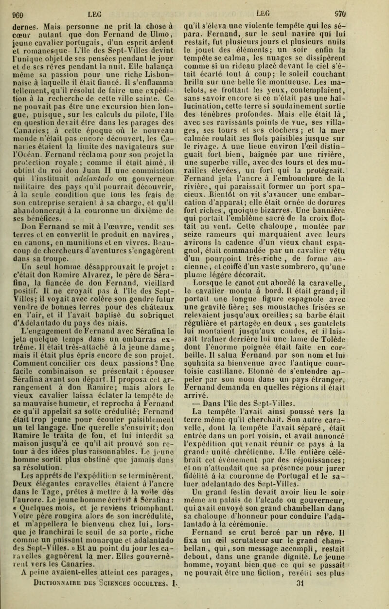 dernes. Mais personne ne prit la chose à cœur autant quo don Fernand de Ulmo, jeune cavalier portugais, d’un esprit ardent et romanesque- L’ile des Sept-Villcs devint l’unique objet de ses pensées pendant le jour et de ses rêves pendant la nuit. Elle balança même sa passion pour une riclre Lisbon- naise à laquelle il était fiancé. II s’enflamma tellement, qu'il résolut de faire une expédi- tion à la recherche de celte ville sainte. Ce ne pouvait pas être une excursion bien lon- gue, puisque, sur les calculs du pilote, l’îlo en question devait être dans les parages des Canaries; à celle époque où le nouveau monde n’était pas encore découvert, les Ca- naries étaient la limite des navigateurs sur l’Océan. Fernand réclama pour sou projet la protection royale; comme il était aimé, il obtint du roi don Juan II une commission qui l'instituait adclantado ou gouverneur militaire des pays qu’il pourrait découvrir, à la seule condition que tous les frais de son entreprise seraient à sa charge, et qu’il abandonnerait à la couronne un dixième de scs bénéfices. Don Fernand se mit à l’œuvre, vendit ses terres cl en convertit le produit en navires , en canons, en munitions et en vivres. Beau- coup de chercheurs d’aventures s’engagèrent dans sa troupe. Un seul homme désapprouvait le projet : c’était don Ramire Alvarez, le père de Séra- fina, la fiancée de don Fernand, vieillard positif. Il ne croyait pas à l’îlc des Sept- Villcs; il voyait avec colère son gendre futur vendre de bonnes terres pour des châteaux en l’air, et il l’avait baptisé du sobriquet d’Adclantado du pays des niais. L’engagement de Fernand avec Sérafina le jeta quelque temps dans un embarras ex- trême. Il était très-attaché à la jeune dame ; mais il était plus épris encore de son projet. Comment concilier ces deux passions? Une facile combinaison se présentait : épouser Sérafina avant son départ. Il proposa cet ar- rangement à don Ramire; mais alors le vieux cavalier laissa éclater la tempête de sa mauvaise humeur, et reprocha à Fernand ce qu’il appelait sa sotte crédulité; Fernand était trop jeune pour écouler paisiblement un tel langage. Une querelle s’ensuivit ; don Ramire le traita de fou, et lui interdit sa maison jusqu’à ce qu’il ait prouvé son re- tour à des idées plus raisonnables. Le jeune homme sortit plus obstiné que jamais dans sa résolution. Les apprêts de l’expédition se terminèrent. Deux élégantes caravelles étaient à l’ancre dans le Tagc, prêles à mettre à la voile dès l’aurore. Le jeune homme écriviî à Sérafina : « Quelques mois, et je reviens triomphant. Votre père rougira alors de son incrédulité, et m’appellera le bienvenu chez lui, lors- que je franchirai le seuil de sa porte, riche comme un puissant monarque et adalantado des Sept—Villes. » Et au point du jour les ca- ravelles gagnèrent la mer. Elles gouvernè- rent vers les Canaries. A peine avaient-elles atteint ces parages, Dictionnaire des Sciences occultes. L qu’il s’éleva une violente tempête qui les sé- para. Fernand, sur le seul navire qui lui restait, fut plusieurs jours et plusieurs nuits le jouet des éléments; un soir enfin la tempête se calma, les nuages se dissipèrent comme si un rideau placé devant le ciel s’é- tait écarté tout à coup; le soleil couchant brilla sur une belle île montueuse. Les ma- telots, se frottant les yeux, contemplaient, sans savoir encore si ce n’était pas une hal- lucination, cette terre si soudainement sortie des ténèbres profondes. Mais elle était là, avec ses ravissants points de vue, ses villa- ges, ses tours et ses clochers; et la mer calmée roulait ses flots paisibles jusque sur le rivage. A une lieue environ l’œil distin- guait fort bien, baignée par une rivière, une superbe ville, avec des tours et des mu- railles élevées, un fort qui la protégeait. Fernand jeta l’ancre à l’embouchure de la rivière, qui paraissait former un port spa- cieux. Bientôt on vit s’avancer une embar- cation d’apparat; elle était ornée de dorures fort riches, quoique bizarres. Une bannière qui portait l’emblème sacré de la croix flot- tait au vent. Celle chaloupe, montée par seize rameurs qui marquaient avec leurs avirons la cadence d’un vieux chant espa- gnol, était commandée par un cavalier vêtu d’un pourpoint très-riche , de forme an- cienne , et coiffé d’un vaste sombrero, qu’une plume légère décorait. Lorsque le canot eut abordé la caravelle, le cavalier monta à bord. Il était grand ; il portait une longue figure espagnole avec une gravité Gère; scs moustaches frisées se relevaient jusqu’aux oreilles ; sa barbe était régulière et partagée en deux , scs gantelets lui montaient jusqu’aux coudes, et il lais- sait traîner derrière lui une lame de Tolède dont l’énorme poignée était faite en cor- beille. Il salua Fernand par son nom et lui souhaita sa bienvenue avec l’antique cour- toisie castillane. Etonné de s’entendre ap- peler par son nom dans un pays étranger, Fernand demanda en quelles régions il était arrivé. — Dans l’île des Sept-Vilies. La tempête l’avait ainsi poussé vers la terre même qu'il cherchait. Son autre cara- velle, dont la tempête l’avait séparé, était entrée dans un port voisin, et avait annoncé l’expédition qui venait réunir ce pays à la grande unité chrétienne. L’île entière célé- brait cet événement par des réjouissances; et on n’attendait que sa présence pour jurer fidélité à ia couronne de Portugal et le sa- luer adclantado des Scpt-Villes. Un grand festin devait avoir lieu le soir même au palais de l’alcade ou gouverneur, qui avait envoyé son grand chambellan dans sa chaloupe d’honneur pour conduire l’ada- lantado à la cérémonie. Fernand se crut bercé par un rêve. Il fixa un œil scrutateur sur le grand cham- bellan , qui, son message accompli, restait debout, dans une grande dignité. Lejeune homme, voyant bien que ce qui se passait ne pouvait être une fiction, revêtit ses plus 31