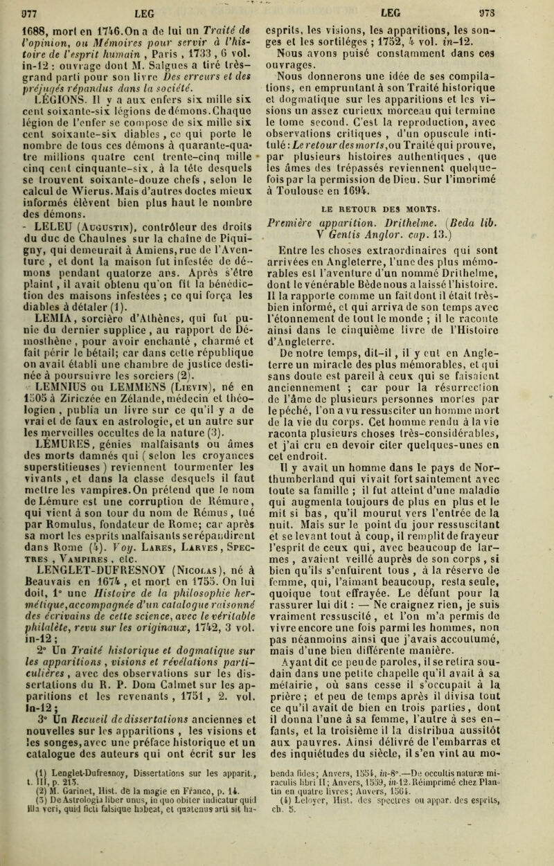 1688, mort en 1746.On a de lui un Traité de l'opinion, ou Mémoires pour servir à l’his- toire de l’esprit humain , Paris , 1733,6 vol. in-12 : ouvrage dont M. Saignes a tiré très- grand parti pour son livre Des erreurs et des préjugés répandus dans la société. LÉGIONS. Il y a aux enfers six mille six cent soixante-six légions de dénions. Chaque légion de l’enfer sc compose de six mille six cent soixante-six diables , ce qui porte le nombre de tous ces démons à quarante-qua- tre millions quatre cent trente-cinq mille cinq cent cinquante-six, à la tête desquels se trouvent soixante-douze chefs , selon le calcul de Wicrus.Mais d’autres doctes mieux informés élèvent bien plus haut le nombre des démons. - LELEU (Augustin), contrôleur des droits du duc de Chaulnes sur la chaîne de Piqui- gny, qui demeurait à Amiens, rue de l’Aven- ture , et dont la maison fut infestée de dé- mons pendant quatorze ans. Après s’être plaint, il avait obtenu qu’on Ht la bénédic- tion des maisons infestées ; co qui força les diables à détaler (1). LEMIA, sorcière d’Athènes, qui fui pu- nie du dernier supplice , au rapport de Dé- mosthène , pour avoir enchanté , charmé et fait périr le bétail; car dans cette république on avait établi une chambre de justice desti- née à poursuivre les sorciers (2). LEMNIUS ou LEMMENS (Lievin), né en 1505 à Ziriczéc en Zélande, médecin et théo- logien , publia un livre sur ce qu’il y a de vrai cl de faux en astrologie, et un autre sur les merveilles occultes de la nature (3). LÉMURES, génies malfaisants ou âmes des morts damnés qui (selon les croyances superstitieuses ) reviennent tourmenter les vivants , et dans la classe desquels il faut mettre les vampires.On prétend que le nom de Lémure est une corruption de Rémure, qui vient à son tour du nom de Rémus, tué par Romulus, fondateur de Rome; car après sa mort les esprits malfaisantsserépandirent dans Rome (£). Voy. Lares, Larves, Spec- tres , Vampires , etc. LENGLET-DUFRESNOY (Nicolas), né à Beauvais en 1674 , et mort en 1755. On lui doit, 1° une Histoire de la philosophie her- métique,accompagnée d’un catalogue raisonné des écrivains de cette science, avec le véritable philalète, revu sur les originaux, 1742, 3 vol. in-12 ; 2° Un Traité historique et dogmatique sur les apparitions , visions et révélations parti- culières , avec des observations sur les dis- sertations du R. P. Dom Calmet sur les ap- paritions et les revenants , 1751 , 2. vol. ln-12 ; 3° Un Recueil de dissertations anciennes et nouvelles sur les apparitions , les visions et les songes,avec une préface historique et un catalogue des auteurs qui ont écrit sur les (1) Lenglet-Dufresnoy, Dissertations sur les apparit., t. III, p. 213. (2) M. Garinet, ltist. de la magie en Franco, p. 14. (3) De Astrologia liber unus, in quo obiter indicatur quid esprits, les visions, les apparitions, les son- ges et les sortilèges ; 1752, 4 vol. in-12. Nous avons puisé constamment dans ces ouvrages. Nous donnerons une idée de ses compila- tions, en empruntant à son Traité historique et dogmatique sur les apparitions et les vi- sions un assez curieux morceau qui termine le tome second. C’est la reproduction, avec observations critiques , d’un opuscule inti- tulé : Le retour des morts, ou Traité qui prouve, par plusieurs histoires authentiques , que les âmes des trépassés reviennent quelque- fois par la permission de Dieu. Sur l’imorimé à Toulouse en 1694. LE RETOUR DES MORTS. Première apparition. Drithelme. (Beda lib. V Gentis Anglor. cap. 13.) Entre les choses extraordinaires qui sont arrivées en Angleterre, l’une des plus mémo- rables est l’aventure d’un nommé Drithelme, dont le vénérable Bède nous a laissé l’histoire. 11 la rapporte comme un fait dont il était très- bien informé, cl qui arriva de son temps avec l’étonnement de tout le monde ; il le raconte ainsi dans le cinquième livre de l’Histoire d’Angleterre. De notre temps, dit-il, il y eut en Angle- terre un miracle des plus mémorables, et qui sans doute est pareil à ceux qui se faisaient anciennement ; car pour la résurreelion de l’âme de plusieurs personnes mortes par le péché, l’on a vu ressusciter un homme mort de la vie du corps. Cet homme rendu à la vie raconta plusieurs choses très-considérables, et j’ai cru en devoir citer quelques-unes eu cet endroit. Il y avait un homme dans le pays de Nor- thumbcrland qui vivait fort saintement avec toute sa famille ; il fut atteint d’une maladie qui augmenta toujours de plus en plus et le mit si bas, qu’il mourut vers l’entrée de la nuit. Mais sur le point du jour ressuscitant et se levant tout à coup, il remplit de frayeur l’esprit de ceux qui, avec beaucoup de lar- mes , avaient veillé auprès de son corps , si bien qu’ils s’enfuirent tous , à la réserve de femme, qui, l’aimant beaucoup, resta seule, quoique tout effrayée. Le défunt pour la rassurer lui dit : — Ne craignez rien, je suis vraiment ressuscité , et l’on m’a permis de vivre encore une fois parmi les hommes, non pas néanmoins ainsi que j’avais accoutumé, mais d’une bien différente manière. Ayant dit ce peu de paroles, il se retira sou- dain dans une petite chapelle qu’il avait à sa métairie, où sans cesse il s’occupait à la prière ; et peu de temps après il divisa tout ce qu’il avait de bien en trois parties, dont il donna l’une à sa femme, l’autre à ses en- fants, et la troisième il la distribua aussitôt aux pauvres. Ainsi délivré de l’embarras et des inquiétudes du siècle, il s’en vint au mo- benda fuies; Anvers, 1554, in-8.—De occullisnaluræ mi- raculis libri 11 ; Anvers, 1S39, rn-12.Réimprimé chez Plan» tin en quatre livres; Anvers, 15G4. (i) Leloycr, ltist. des spectres ou appar. des esprits,