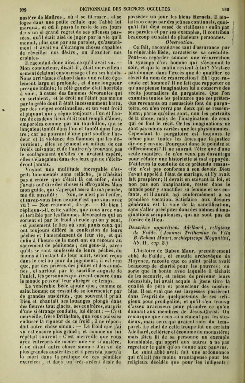 nastère de Mailros , où il se fit raser , et se logea dans une petite cellule que l’abbé lui marqua, et où il passa le reste de ses jours dans un si grand regret de ses offenses pas- sées, qu’il était aisé de juger par la vie qu’il menait, plus que par ses paroles, qu’assuré- ment il avait vu d’étranges choses capables de réveiller nos désirs , ou d’exciter nos craintes. 11 racontait donc ainsi ce qu’il avait vu. — Mon conducteur, disait-il, était merveilleu- sement éclatant ensonvisage et en ses habits. Nous arrivâmes d’abord dans une vallée éga- lement large et profonde , et d’une longueur presque infinie; le côté gauche était horrible à voir , à cause des flammes dévorantes qui en sortaient, et le droit ne l’était pas moins par la grêle dont il était incessamment battu, par des neiges continuelles, et un vent froid et piquant qui y règne toujours : l’un et l’au- tre de ces deux lieux était tout rempli d’âmes, emportées comme par un tourbillon, qui se lançaient tantôt dans l’un et tantôt dans l’au- tre; car ne pouvant d’une part souffrir l’ar- deur et la violence des flammes qui les dé- voraient , elles se jetaient au milieu de ces froids cuisants; et de l’autre n’y trouvant pas le soulagement qu’elles en avaient espéré, elles s’élançaient dans des feux qui ne s’étein- dront jamais. Voyant une multitude incroyable d’es- prits tourmentés sans relâche, je n’hésitai pas à croire que c’était là cet enfer , dont j’avais ouï dire des choses si effroyables. Mais mon guide, qui s’aperçut assez de ma pensée, me dit aussitôt : — Non, ce n’est pas l’enfer, et savez-vous bien ce que c’est que vous avez vu? — Non vraiment, dis-je. — Eh bien ! répliqua-t-il, celte vallée, que vous avez vue si terrible par les flammes dévorantes qui en sortent et par le froid si rude qu’on y sent, est justement le lieu où sont punis ceux qui ont toujours différé la confession de leurs péchés et l’amendement de leur vie, et qui enfin à l’heure de la mort ont eu recours au sacrement de pénitence ; ces gens-là, parce qu’ils se sont confessés de leurs péchés, du moins à l’instant de leur mort, seront reçus dans le ciel au jour du jugement ; il est vrai que, par des prières,des jeûnes et des aumô- nes , et surtout par le sacrifice auguste de l’autel, les personnes qui vivent encore dans le monde peuvent leur abréger ce temps. Le vénérable Bède ajoute que, comme ce saint homme ne cessait de se tourmenter par de grandes austérités, que souvent il priait Dieu et chantait ses louanges plongé dans des fleuves tout glacés, ses confrères, surpris d’une si étrange conduite, lui dirent : — C’est merveille, frère Drilhelme, que vous puissiez endurer la rigueur de ce froid ; il ne répon- dait autre chose sinon : — Le froid que j’ai vu est encore plus grand ; et comme on lui répétait souvent : C’est merveille que vous ayez entrepris de mener une vie si austère, il ne disait autre chose sinon : J’ai vu de plus grandes austérités ; et il persista jusqu’à la mort dans la pratique de ces pénibles exercices , et dans un très-ardent désir de posséder un jour les biens éternels. Il ma- tait son corps par des jeûnes continuels, quoi- ; qu’il fût déjà cassé de vieillesse : enfin par ses paroles et par ses exemples, il contribua • beaucoup au salut de plusieurs personnes. ; Observation. Ce fait, raconté avec tant d’assurance par le vénérable Bède, caractérise sa crédulité. Peut-on regarder comme une résurrection la syncope d’un homme qui s’évanouit le soir, et qui le matin revient à lui? N’est-ce . pas donner dans l’excès que de qualifier ce réveil du nom de résurrection? Eh 1 que ra- conte cet homme? 11 ne fait que rapporter ce qu’une pieuse imagination lui a conservé des récits journaliers du purgatoire. Que l’on examine toutes les peintures que ces préten- dus revenants ou ressuscités font du purga- toire, on n’en verra pas deux qui se ressem- blent; parce qu’elles sont, non les portraits delà chose, mais de l’imagination de ceux qui en font le récit. Or les imaginations ne sont pas moins variées que les physionomies. Cependant le purgatoire est toujours le même pour toutes les âmes que la justice divine y envoie. Pourquoi donc le peindre si différemment? Il ne saurait l’être que d’une seule manière. Je n’en veux pas davantage pour réfuter une historiette si mal appuyée. D’ailleurs la conduite de ce prétendu ressus- cité n’est pas conforme à son devoir. Dieu l’avait appelé à l’état de mariage, et l’y avait fait prospérer; il devait en suivant la loi, et non pas son imagination, rester dans le monde pour y sanctifier sa femme et ses en- fants, et il aurait agi conformément à sa première vocation. Satisfaire aux devoirs généraux est la voie de la sanctification, sans s’aller précipiter dans des abîmes d’ima- ginations scrupuleuses, qui ne sont pas de l’ordre de Dieu. Deuxième apparition. Adelhard, religieux de Fulde. ( Joannes Trilhemius in Vita B. Rabani Mauri,archicpiscopi Mogunlini, lib. Il, cap. 3.) L’histoire de Raban Maur, premièrement abbé de Fulde, et ensuite archevêque de Mayence, raconte que ce saint prélat avait beaucoup de charité pour les pauvres ; en sorbe que la bonté avec laquelle il tâchait de les secourir, et même de prévenir leurs nécessités, lui avait acquis à juste titre la qualité de père et protecteur des miséra- bles. 11 est vrai que ses largesses passèrent dans l’esprit de quelques-uns de ses reli- gieux pour prodigalité, et qu’il s’en trouva d’assez avaricieux pour plaindre ce qu’on donnait aux membres de Jésus-Christ. On remarque que ceux-ci n’étaient pas les stu- dieux, mais ceux qui avaient soin du tem- porel. Le chef de cette troupe fut un certain Adelhard, cellérier et économe du monastère; mais Dieu fit de sa personne un exemple formidable, qui apprit aux autres à ne pas regretter le pain qu’on donne aux pauvres. Le saint abbé avait fait une ordonnance qui n’était pas moins avantageuse pour les religieux décédés que pour les indigents ;