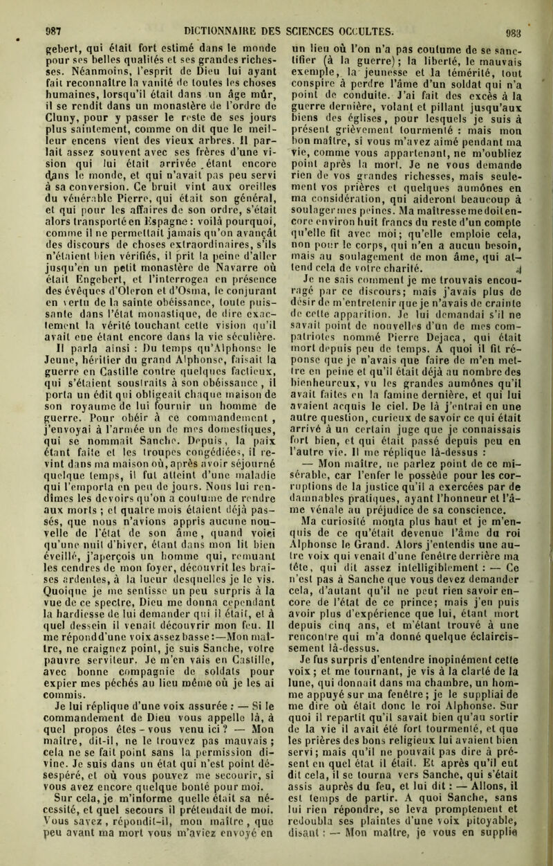 pour ses belles qualités et ses grandes riches- ses. Néanmoins, l’esprit de Dieu lui ayant fait reconnaître la vanité de toutes les choses humaines, lorsqu’il était dans un âge mûr, il se rendit dans un monastère de l’ordre de Cluny, pour y passer le reste de ses jours plus saintement, comme on dit que le meil- leur encens vient des vieux arbres, il par- lait assez souvent avec ses frères d’une vi- sion qui lui était arrivée .étant encore (Hans le monde, et qui n’avait pas peu servi à sa conversion. Ce bruit vint aux oreilles du vénérable Pierre, qui était son général, et qui pour les affaires de son ordre, s’était alors transporté en Espagne : voilà pourquoi, comme il ne permettait jamais qu’on avançât des discours de choses extraordinaires, s’ils n’étaient bien vérifiés, il prit la peine d’aller jusqu’en un petit monastère de Navarre où était Engebert, et l’interrogea en présence des évêques d’Oleron et d’Osma, le conjurant on vertu de la sainte obéissance, toute puis- sante dans l’état monastique, de dire exac- tement la vérité touchant celte vision qu’il avait eue étant encore dans la vie séculière. Il parla ainsi : Du temps qu’Alphonse le Jeune, héritier du grand Alphonse, faisait la guerre en Castille contre quelques factieux, qui s’étaient sousirails à son obéissance , il porta un édit qui obligeait chaque maison de son royaume de lui fournir un homme de guerre. Pour obéir à ce commandement , j’envoyai à l’armée un de mes domestiques, qui se nommait Sancho. Depuis, la paix étant faite et les troupes congédiées, il re- vint dans ma maison où, après avoir séjourné quelque temps, il fut atteint d’une maladie qui l’emporta en peu do jours. Nous lui ren- dîmes les devoirs qu’on a coutume de rendre aux morts ; cl quatre mois étaient déjà pas- sés, que nous n’avions appris aucune nou- velle de l’état de son âme, quand voici qu’une nuit d'hiver, étant dans mon lit bien éveillé, j’aperçois un homme qui, remuant les cendres de mon foyer, découvrit les brai- ses ardentes, à la lueur desquelles je le vis. Quoique je me sentisse un peu surpris à la vue de ce spectre, Dieu me donna cependant la hardiesse de lui demander qui il était, et à quel dessein il venait découvrir mon feu. 11 me répondd’une voix assez basse :—Mon maî- tre, ne craignez point, je suis Sanche, votre pauvre serviteur. Je m’en vais en Castille, avec bonne compagnie de soldats pour expier mes péchés au lieu même où je les ai commis. Je lui réplique d’une voix assurée : — Si le commandement de Dieu vous appelle là, à quel propos êtes - vous venu ici ? — Mon maître, dit-il, ne le trouvez pas mauvais; cela ne se fait point sans la permission di- vine. Je suis dans un état qui n’est point dé- sespéré, et où vous pouvez me secourir, si vous avez encore quelque bonté pour moi. Sur cela, je m’informe quelle était sa né- cessité, et quel secours il prétendait de moi. Vous savez, répondit-il, mon maître, que peu avant ma mort vous m’aviez envoyé en tifier (à la guerre); la liberté, le mauvais exemple, la jeunesse et la témérité, tout conspire à perdre l’âme d’un soldat qui n’a point de conduite. J’ai fait des excès à la guerre dernière, volant et pillant jusqu’aux biens des églises , pour lesquels je suis à présent grièvement tourmenté : mais mon bon maître, si vous m’avez aimé pendant ma vie, comme vous appartenant, ne m’oubliez point après la mort. Je ne vous demande rien de vos grandes richesses, mais seule- ment vos prières et quelques aumônes en ma considération, qui aideront beaucoup à soulagermes peines. Ma maîlressemedoiten- core environ huit francs du reste d’un compte qu’elle fit avec moi; qu’elle emploie cela, non pour le corps, qui n’en a aucun besoin, mais au soulagement de mon âme, qui at- tend cela de votre charité. 4 Je 11e sais comment je me trouvais encou- ragé par ce discours; mais j’avais plus de désir de m’entretenir que je n’avais de crainte de celte apparition. Je lui demandai s’il ne savait point de nouvelles d’un de mes com- patriotes nommé Pierre Dejaca, qui était mort depuis peu de temps. A quoi il fil ré- ponse que je n’avais que faire de m’en met- tre en peine et qu’il était déjà au nombre des bienheureux, vu les grandes aumônes qu’il avait faites en la famine dernière, et qui lui avaient acquis le ciel. De là j’entrai en une autre question, curieux de savoir ce qui était arrivé à un certain juge que je connaissais fort bien, et qui était passé depuis peu en l’autre vie. Il me réplique là-dessus : — Mon maître, ne parlez point de ce mi- sérable, car l’enfer le possède pour les cor- ruptions de la justice qu’il a exercées par de damnables pratiques, ayant l’honneur et l’â- me vénale au préjudice de sa conscience. Ma curiosité monta plus haut et je m’en- quis de ce qu’était devenue l’âme du roi Alphonse le Grand. Alors j’entendis une au- tre voix qui venait d’une fenêtre derrière ma tête, qui dit assez intelligiblement : — Ce n’est pas à Sanche que vous devez demander cela, d’autant qu’il ne peut rien savoir en- core de l’état de ce prince; mais j’en puis avoir plus d’expérience que lui, étant mort depuis cinq ans, et m’étant trouvé à une rencontre qui m’a donné quelque éclaircis- sement là-dessus. Je fus surpris d’entendre inopinément cette voix ; et me tournant, je vis à la clarté de la lune, qui donnait dans ma chambre, un hom- me appuyé sur ma fenêtre ; je le suppliai de me dire où était donc le roi Alphonse. Sur quoi il repartit qu’il savait bien qu’au sortir de la vie il avait été fort tourmenté, et que les prières des bons religieux lui avaient bien servi; mais qu’il ne pouvait pas dire à pré- sent en quel état il était. Et après qu’il eut dit cela, il se tourna vers Sanche, qui s’était assis auprès du feu, et lui dit : — Allons, il est temps de partir. A quoi Sanche, sans lui rien répondre, se leva promptement et redoubla ses plaintes d’une voix pitoyable, disant ; — Mon maître, je vous en supplie