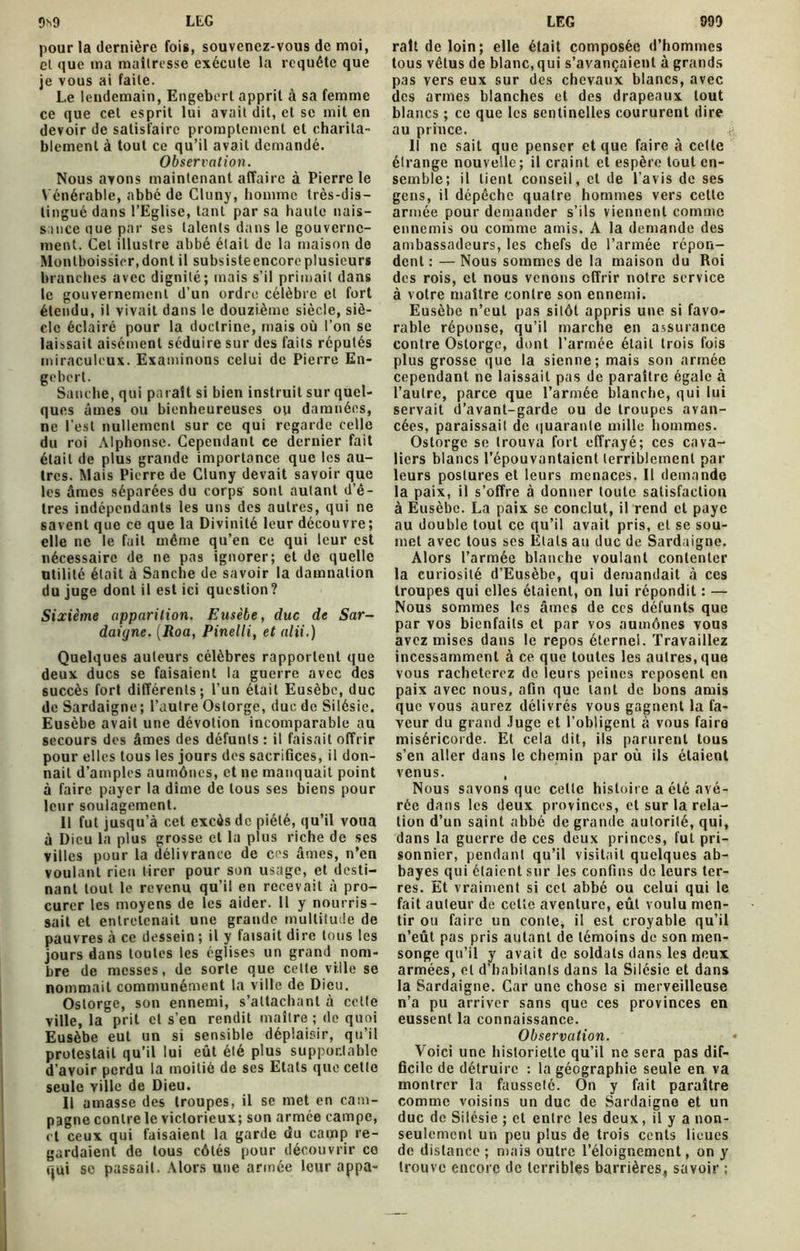 pour la dernière fois, souvenez-vous de moi, et que ma maîtresse exécute la requête que je vous ai faite. Le lendemain, Engebert apprit à sa femme ce que cet esprit lui avait dit, et se mit en devoir de satisfaire promptement et charita- blement à tout ce qu’il avait demandé. Observation. Nous avons maintenant affaire à Pierre le Vénérable, abbé de Cluny, homme très-dis- tingué dans l’Eglise, tant par sa haute nais- sance que par ses talents dans le gouverne- ment. Cet illustre abbé était de la maison de Montboissicr.dont il subsisteencoreplusieurs brandies avec dignité; mais s’il primait dans le gouvernement d’un ordre célèbre et fort étendu, il vivait dans le douzième siècle, siè- cle éclairé pour la doctrine, mais où l’on se laissait aisément séduire sur des faits réputés miraculeux. Examinons celui de Pierre En- gebert. Sanche, qui paraît si bien instruit sur quel- ques âmes ou bienheureuses ou damnées, ne l’est nullement sur ce qui regarde celle du roi Alphonse. Cependant ce dernier fait était de plus grande importance que les au- tres. Mais Pierre de Cluny devait savoir que les âmes séparées du corps sont autant d’ê- tres indépendants les uns des autres, qui ne savent que ce que la Divinité leur découvre; elle ne le fait même qu’en ce qui leur est nécessaire de ne pas ignorer; et de quelle utilité était à Sanche de savoir la damnation du juge dont il est ici question? Sixième apparition. Eusèbe, duc de Sar- daigne. (Roa, Pinelli, et alii.) Quelques auteurs célèbres rapportent que deux ducs se faisaient la guerre avec des succès fort différents; l’un était Eusèbe, duc de Sardaigne ; l’autre Ostorge, duc de Silésie. Eusèbe avait une dévotion incomparable au secours des âmes des défunts : il faisait offrir pour elles tous les jours des sacrifices, il don- nait d’amples aumônes, et ne manquait point à faire payer la dîme de tous ses biens pour leur soulagement. Il fut jusqu’à cet excès de piété, qu’il voua à Dieu la plus grosse et la plus riche de ses villes pour la délivrance de cos âmes, n’en voulant rien tirer pour son usage, et desti- nant tout le revenu qu’il en recevait à pro- curer les moyens de les aider. 11 y nourris- sait et entretenait une grande multitude de pauvres à ce dessein ; il y faisait dire tous les jours dans toutes les églises un grand nom- bre de messes, de sorte que celte ville se nommait communément la ville de Dieu. Ostorge, son ennemi, s’attachant à celte ville, la prit et s’en rendit maître ; de quoi Eusèbe eut un si sensible déplaisir, qu’il protestait qu’il lui eût été plus supportable d’avoir perdu la moitié de ses Etals que cette seule ville de Dieu. Il amasse des troupes, il se met en cam- pagne contre le victorieux; son armée campe, et ceux qui faisaient la garde du camp re- gardaient de tous côtés pour découvrir ce qui se passait. Alors une armée leur appa- ralt de loin; elle était composée d’hommes tous vêtus de blanc, qui s’avançaient à grands pas vers eux sur des chevaux blancs, avec des armes blanches et des drapeaux tout blancs ; ce que les sentinelles coururent dire au prince. 11 ne sait que penser et que faire à cette étrange nouvelle; il craint et espère tout en- semble; il lient conseil, et de l’avis de ses gens, il dépêche quatre hommes vers cette armée pour demander s’ils viennent comme ennemis ou comme amis. A la demande des ambassadeurs, les chefs de l’armée répon- dent : — Nous sommes de la maison du Roi des rois, et nous venons offrir notre service à votre maître contre son ennemi. Eusèbe n’eut pas sitôt appris une si favo- rable réponse, qu’il marche en assurance contre Ostorge, dont l’armée était trois fois plus grosse que la sienne; mais son armée cependant ne laissait pas de paraître égale à l’autre, parce que l’armée blanche, qui lui servait d’avant-garde ou de troupes avan- cées, paraissait de quarante mille hommes. Ostorge se trouva fort effrayé; ces cava- liers blancs l’épouvantaient terriblement par leurs postures et leurs menaces. Il demande la paix, il s’offre à donner toute satisfaction à Eusèbe. La paix se conclut, il rend et paye au double tout ce qu’il avait pris, et se sou- met avec tous ses Etats au duc de Sardaigne. Alors l’armée blanche voulant contenter la curiosité d’Eusèbe, qui demandait à ces troupes qui elles étaient, on lui répondit : — Nous sommes les âmes de ces défunts que par vos bienfaits et par vos aumônes vous avez mises dans le repos éternel. Travaillez incessamment à ce que toutes les autres, que vous rachèterez de leurs peines reposent en paix avec nous, afin que tant de bons amis que vous aurez délivrés vous gagnent la fa- veur du grand Juge et l’obligent à vous faire miséricorde. Et cela dit, ils parurent tous s’en aller dans le chemin par où ils étaient venus. , Nous savons que cette histoire a été avé- rée dans les deux provinces, et sur la rela- tion d’un saint abbé de grande autorité, qui, dans la guerre de ces deux princes, fut pri- sonnier, pendant qu’il visitait quelques ab- bayes qui étaient sur les confins de leurs ter- res. Et vraiment si cet abbé ou celui qui le fait auteur de cette aventure, eût voulu men- tir ou faire un conte, il est croyable qu’il n’eût pas pris autant de témoins de son men- songe qu’il y avait de soldats dans les deux armées, et d’habitants dans la Silésie et dans la Sardaigne. Car une chose si merveilleuse n’a pu arriver sans que ces provinces en eussent la connaissance. Observation. Voici une historiette qu’il ne sera pas dif- ficile de détruire : la géographie seule en va montrer la fausseté. On y fait paraître comme voisins un duc de Sardaigne et un duc de Silésie ; et entre les deux, il y a non- seulement un peu plus de trois cents lieues de distance ; mais outre l’éloignement, on y trouve encore de terribles barrières, savoir ;