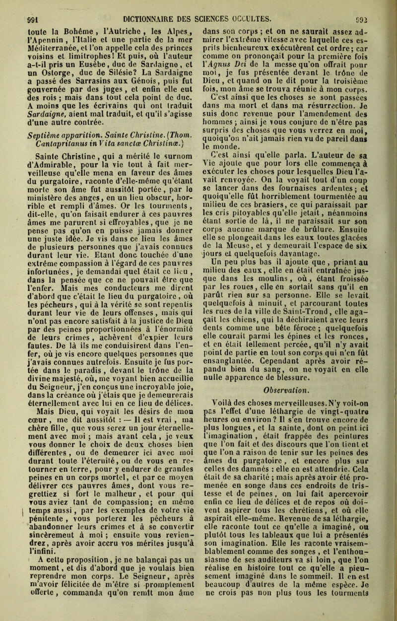 toute la Bohême , l’Autriche , les Alpes, l’Apennin , l’Italie et une partie de la mer Méditerranée, et l’on appelle cela des princes voisins et limitrophes 1 Et puis, où l’auteur a-t-il pris un Eusèbe, duc de Sardaigno, et un Ostorge, duc de Silésie? La Sardaigne a passé des Sarrasins aux Génois, puis fut gouvernée par des juges, et enGn elle eut des rois ; mais dans tout cela point de duc. A moins que les écrivains qui ont traduit d’une autre contrée. Septième apparition. Sainte Christine. (Thom. Canlaprilanus in Vita sanctœ Chrislinæ.) Sainte Christine, qui a mérité le surnom d’Admirable, pour la vie tout à fait mer- veilleuse qu’elle mena en faveur des âmes du purgatoire, raconte d’ellc-mêmc qu’étant morte son âme fut aussitôt portée, par le ministère des anges, en un lieu obscur, hor- rible et rempli d’âmes. Or les tourments , dit-elle, qu’on faisait endurer à ces pauvres âmes me parurent si effroyables, que je ne pense pas qu’on en puisse jamais donner une juste idée. Je vis dans ce lieu les âmes de plusieurs personnes que j’avais connues durant leur vie. Etant donc touchée d’uno extrême compassion à l’égard de ces pauvres infortunées, je demandai quel était ce lieu , dans la pensée que ce ne pouvait être que l’enfer. Mais mes conducteurs me dirent d’abord que c’était le lieu du purgatoire , où les pécheurs , qui à la vérité se sont repentis durant leur vie de leurs offenses, mais qui n’ont pas encore satisfait à la justice de Dieu par des peines proportionnées à l’énormité de leurs crimes, achèvent d’expier leurs fautes. De là ils me conduisirent dans l’en- fer, où je vis encore quelques personnes que j’avais connues autrefois. Ensuite je fus por- tée dans le paradis , devant le trône de la divine majesté, où, me voyant bien accueillie du Seigneur, j’en conçus une incroyable joie, dans la créance où j’étais que je demeurerais éternellement avec lui en ce lieu de délices. Mais Dieu, qui voyait les désirs de mou cœur , me dit aussitôt : — Il est vrai , ma chère fille, que vous serez un jour éternelle- ment avec moi ; mais avant cela , je veux vous donner le choix de deux choses bien différentes , ou de demeurer ici avec moi durant toute l’éternité, ou de vous en re- tourner en terre, pour y endurer de grandes peines en un corps mortel, et par ce moyen délivrer ces pauvres âmes, dont vous re- grettiez si fort le malheur , et pour qui vous aviez tant de compassion; en même j temps aussi, par les exemples de votre vie pénitente , vous porterez les pécheurs à abandonner leurs crimes et à se convertir sincèrement à moi ; ensuite vous revien- drez, après avoir accru vos mérites jusqu’à l’infini. moment, et dis d’abord que je voulais bien reprendre mon corps. Le Seigneur, après m’avoir félicitée de m’étre si promptement offerte , commanda qu’on remit mon âme dans son corps ; et on ne saurait assez ad- mirer l’extrême vitesse avec laquelle ces es- prits bienheureux exécutèrent cet ordre; car comme on prononçait pour la première fois YAgnus Dci de la messe qu’on offrait pour moi, je fus présentée devant le trône de Dieu, et quand on le dit pour la troisième fois, mon âme se trouva réunie à mon corps. C’est ainsi que les choses se sont passées dans ma mort et dans ma résurrection. Je hommes ; ainsi je vous conjure de n’être pas surpris des choses que vous verrez en moi, quoiqu’on n’ait jamais rien vu de pareil dans 1e. monde. C’est ainsi qu’elle parla. L’auteur de sa Vie ajoute que pour lors clic commença à exécuter les choses pour lesquelles Dieu l’a- vait renvoyée. On la voyait tout d’un coup se lancer dans des fournaises ardentes; et quoiqu’elle fût horriblement tourmentée au milieu de ces brasiers, ce qui paraissait par les cris pitoyables qu’elle jetait, néanmoins étant sortie de là, il ne paraissait sur son corps aucune marque de brûlure. Ensuite elle se plongeait dans les eaux toutes glacées de la Meuse, et y demeurait l’espace de six jours ci. quelquefois davantage. Un peu plus bas il ajoute que, priant au milieu des eaux, elle en était entraînée jus- que dans les moulins, où , étant froisséû par les roues, elle en sortait sans qu’il en parût rien sur sa personne. Elle se levait quelquefois à minuit, et parcourant toutes les rues de la ville de Saint-Trond, elle aga- çait les chiens, qui la déchiraient avec leurs dents comme une bête féroce ; quelquefois elle courait parmi les épines et les ronces, et en était tellement percée, qu’il n’y avait point de partie en tout son corps qui n’en fût ensanglantée. Cependant après avoir ré- pandu bien du sang, on ne voyait en elle nulle apparence de blessure. Observation. Voilà des choses merveilleuses.N’y voit-on pas l’effet d’une léthargie de vingt-quatro heures ou environ ? Il s’en trouve encore de plus longues , et la sainte, dont on peint ici l’imagination , était frappée des peintures que l’on fait et des discours que l’on lient et que l’on a raison de tenir sur les peines des âmes du purgatoire, et encore plus sur colles des damnés : elle en est attendrie. Cela était de sa charité ; mais après avoir été pro- menée en songe dans ces endroits de tris- tesse et de peines , on lui fait apercevoir enfin ce lieu de délices et de repos où doi- vent aspirer tous les chrétiens, et où elle aspirait elle-même. Revenue de sa léthargie, elle raconte tout ce qu’elle a imaginé, ou plutôt tous les tableaux que lui a présentés son imagination. Elle les raconte vraisem- blablement comme des songes , et l’enthou- réalise en histoire tout ce qu’elle a pieu- sement imaginé dans le sommeil. Il en est beaucoup d’autres de la même espèce. Je ne crois pas non plus tous les tourments