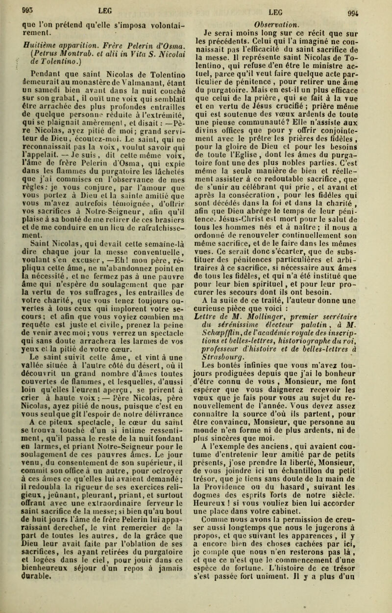 993 LEG que l’on prétend qu’elle s’imposa volontai- rement. Huitième apparition. Frère Pelerin d’Osma. (Pelrus Montrai), et alii in Vita S. Nicolai de Tolentino.) Pendant que saint Nicolas de Tolcntino demeurait au monastère de Valmanant, étant un samedi bien avant dans la nuit couché sur son grabat, il ouït une voix qui semblait être arrachée des plus profondes entrailles de quelque personne réduite à l’extrémité, qui se plaignait amèrement, et disait : —Pè- re Nicolas, ayez pitié de moi; grand servi- teur de Dieu, écoulez-moi. Le saint, qui ne reconnaissait pas la voix, voulut savoir qui 1 appelait. — Je suis , dit cette même voix, l’âme de frère Pelerin d'Osina, qui expie dans les flammes du purgatoire les lâchetés que j’ai commises en l’observance do mes règles: je yous conjure, par l’amour que vous portez à Dieu et la sainte amitié que vous m’avez autrefois témoignée, d’ollrir vos sacrifices à Noire-Seigneur, afin qu’il plaise à sa bonté de me retirer de ces brasiers et de me conduire en un lieu de rafraîchisse- ment. Saint Nicolas, qui devait celte semaine-là dire chaque jour la messe conventuelle, voulant s’en excuser, —Eh! mou père, ré- pliqua celte âme, ne m’abandonnez point en la nécessité, cl no fermez pas à une pauvre âme qui n’espère du soulagement que par la vertu de vos suffrages, les entrailles de votre charité, que vous tenez toujours ou- vertes à tous ceux qui implorent votre se- cours; et afin que vous voyiez combien ma requête est juste et civile, prenez la peine de venir avec moi ; vous verrez un spectacle qui sans doute arrachera les larmes de vos yeux cl la pitié de votre cœur. Le saint suivit cette âme, et vint à une vallée située à l’autre côté du désert, où il découvrit un grand nombre d’âmes toutes couvertes de flammes, et lesquelles, d’aussi loin qu’elles l'eurent aperçu, se prirent à crier à haute voix : — Père Nicolas, père Nicolas, ayez pitié de nous, puisque c’est en vous sculque gît l’espoir de notre délivrance A ce piteux spectacle, le cœur du saint se trouva touché d’un si intime ressenti- ment, qu’il passa le reste de la nuit fondant en larmes, cl priant Notre-Seigneur pour le soulagement de ces pauvres âmes. Le jour venu, du consentement de son supérieur, il commit son office à un autre, pour octroyer à ces âmes ce qu’elles lui avaient demandé ; il redoubla la rigueur de ses exercices reli- gieux, jeûnant, pleurant, priant, et surtout offrant avec une extraordinaire ferveur le saint sacrifice de la messe; si bien qu’au bout de huit jours l’âme de frère Pelerin lui appa- raissant derechef, le vint remercier de la part de toutes les autres, de la grâce que Dieu leur avait faite par l’oblation de ses sacrifices, les ayant retirées du purgatoire et logées dans le ciel, pour jouir dans ce bienheureux séjour d’un repos à jamais durable. Observation. Je serai moins long sur ce récit que sur les précédents. Celui qui l’a imaginé ne con- naissait pas l’efficacité du saint sacrifice de la messe. 11 représente saint Nicolas de To- lenlino, qui refuse d’en être le ministre ac- tuel, parce qu’il veut faire quelque acte par- ticulier de pénitence , pour retirer une âme du purgatoire. Mais en est-il un plus efficace que celui de la prière, qui se fait à la vue et en vertu de Jésus crucifié ; prière même qui est soutenue des vœux ardents de toute une pieuse communauté? Elle n’assiste aux divins offices que pour y offrir conjointe- ment avec le prêtre les prières des fidèles , pour la gloire de Dieu et pour les besoins de toute l’Eglise, dont les âmes du purga- toire font une des plus nobles parties. C’est même la seule manière de bien et réelle- ment assister à ce redoutable sacrifice , que de s’unir au célébrant qui prie , et avant et après la consécration , pour les fidèles qui sont décédés dans la foi et dans la charité , afin que Dieu abrège le temps de leur péni- tence. Jésus-Christ est mort pour le salut de tous les hommes nés et à naître ; il nous a ordonné de renouveler continuellement son même sacrifice, et de le faire dans les mêmes vues. Ce serait donc s’écarter, que de subs- tituer des pénitences particulières et arbi- traires à ce sacrifice, si nécessaire aux âmes de tous les fidèles, et qui n’a été institué que pour leur bien spirituel, et pour leur pro- curer les secours dont ils ont besoin. A la suiie de ce traité, l’auteur donne une curieuse pièce que voici : Lettre de M. Mollinger, premier secrétaire du sérénissime électeur palatin, d M. Schœpfflin,de l'académie royale des inscrip- tions et belles-lettres, historiographe du roi, professeur d'histoire et de belles-lettres à Strasbourg. Les bontés infinies que vous m’avez tou- jours prodiguées depuis que j’ai le bonheur d’être connu de vous , Monsieur, me font espérer que vous daignerez recevoir les vœux que je fais pour vous au sujet du re- nouvellement de l’année. Vous devez assez connaître la source d’où ils partent, pour être convaincu, Monsieur, que personne au monde n’en forme ni de plus ardents, ni de plus sincères que moi. A l’exemple des anciens, qui avaient cou- tume d’entretenir leur amitié par de petits présents, j’ose prendre la liberté, Monsieur, de vous joindre ici un échantillon du petit trésor, que je liens sans doute de la main de la Providence ou du hasard, suivant les dogmes des esprits Torts de notre siècle. Heureux ! si vous vouliez bien lui accorder une place dans votre cabinet. Comme nous avons la permission de creu- ser aussi longtemps que nous le jugerons à propos, et que suivant les apparences , il y a encore bien des choses cachées par ici, je compte que nous n’en resterons pas là , et que ce n’est que le commencement d’une espèce do fortune. L’histoire de ce trésor s’est passée fort uniment. Il y a plus d’un