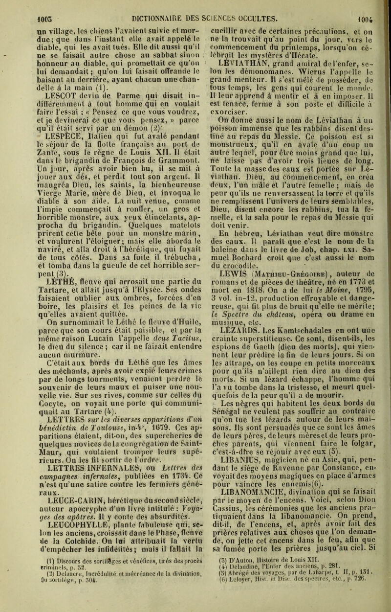 un village, les chiens l’avaient suivie et mor- due; que dans l’instant elle avait appelé le diable, qui les avait tués. Elle dit aussi qu’il ne se faisait autre chose au sabbat sinon honneur au diable, qui promettait ce qu’on lui demandait; qu’on lui faisait offrande le baisant au derrière, ayant chacun une chan- delle à la main (l). LESCOT devin de Parme qui disait in- différemment à tout homme qui en voulait faire l’essai : « Pensez ce que vous voudrez, qu’il était servi par un démon (2)' LESPÈCE, Italien qui fut avalé pendant le séjour de la flotte française au port de Zante, sous le règne de Louis XII. Il était dans le brigandin de François de Grammont. Un jour, après avoir bien bu, il se mit à jouer aux dés, et perdit tout son argent. Il maugréa Dieu, les saints, la bienheureuse Vierge Marie, mère de Dieu, et invoqua le diable à son aide. La nuit venue, comme l’impie commençait à ronfler, un gros et horrible monstre, aux yeux étincelants, ap- procha du brigandin. Quelques matelots prirent cette bête pour un monstre marin , navire, et alla droit à l’hérétique, qui fuyait de tous côtés. Dans sa fuite il trébucha, et tomba dans la gueule de cet horrible ser- pent (3). LÉTHÉ, fleu ve qui arrosait une partie du Tartare, et allait jusqu’à l’Elysée. Ses ondes faisaient oublier aux ombres, forcées d’en boire, les plaisirs et les peines de la vie qu’elles avaient quittée. On surnommait le Lélhc le fleuve d’Huile, parce que son cours était paisible, et par la même raison Lucain l’appelle deus Tacitus, le dieü du silence ; car il ne faisait entendre aucun murmure. C’était aux bords du Lélhé que les âmes des méchants, après avoir expié leurs crimes par de longs tourments, venaient perdre le souvenir de leurs maux et puiser une nou- velle vie. Sur ses rives, comme sur celles du Cocyte, on voyait une porte qui communi- quait au Tartare (4-). LETTRES sur les diverses apparitions d'an bénédictin de Toulouse, in-4°, 1079. Ces ap- paritions étaient, dit-on, des supercheries de quelques novices delà congrégation de Sainl- Maur, qui voulaient tromper leurs supé- rieurs. On les fit sortir de l’ordre. LETTRES INFERNALES, ou Lettres des campagnes infernales, publiées en 1734. Ce n’est qu’une satire contre les fermiers géné- raux. LEUCE-CAR1N, hérétiquedusecondsiècle, auteur apocryphe d’un livre intitulé : Voya- ges des apôtres. Il y conte des absurdités. LEUCOPHYLLE, plante fabuleuse qui, se- lon les anciens,croissait dans lePhase, fleuve de la Colchide. On lui attribuait la vertu d’empêcher les infidélités; mais il fallait la (1) Discours des sortilèges et vénéfices, tirés des procès eri min ois, p. 52. (2) Delancre, Incrédulité et mécréance de la divination, Üu sortilège, p. 304. cueillir avec de certaines précautions, et on ne la trouvait qu’au point du jour, vers le commencement du printemps, lorsqu’on cé- lébrait les mystères d’Hécate. LÉVIATHAN, grand amiral de l’enfer, se- lon les démonomanes. Wierus l’appelle le grand menteur. Il s’est mêlé de posséder, de tous temps, les gens qui courent le monde. 11 leur apprend à mentir et à en imposer. Il est tenace, ferme à son poste et difficile à exorciser. poisson immense que les rabbins disent des- tiné au repas du Messie. Ce poisson est si monstrueux, qu’il en avale d’un coup un autre lequel, pour être moins grand que lui, ne laisse pas d’avoir trois lieues de long. Toute la masse des eaux est portée sur Lé- viathan. Dieu, au commencement, en créa deux, l’un mâle et l’autre femelle ; mais de peur qu’ils ne renversassent la terre et qu’ils ne remplissent l’univers de leurs semblables, Dieu, disent encore les rabbins, tua la fe- melle, et la sala pour le repas du Messie qui doit venir. En hébreu, Léviathan veut dire monstre baleine dans le livre de Job, chap. lxi. Sa- muel Bochard croit que c’est aussi le nom du crocodile. LEWIS (Mathieu-Grégoire) , auteur de romans et de pièces de théâtre, né en 1773 et mort en 1818. On a de lui le Moine, 1795, 3 vol. in—12, production effroyable et dange- reuse, qui fil plus de bruit qu’elle ne mérite; le Spectre du château, opéra ou drame en musique, etc. LÉZARDS. Les Kamtschadales en ont une crainte superstitieuse. Ce sont, disent-ils, les espions de Gaeth (dieu des morts), qui vien- nent leur prédire la fin de leurs jours. Si on les attrape, on les coupe en petits morceaux pour qu’ils n’aillent rien dire au dieu des morts. Si un lézard échappe, l’homme qui l’a vu tombe dans la tristesse, et meurt quel- quefois delà peur qu’il a de mourir. Les nègres qui habitent les deux bords du Sénégal ne veulent pas souffrir au contraire qu’on lue les lézards autour de leurs mai- sons. Ils sont persuadés que ce sont les âmes de leurs pères, de leurs mèreset de leurs pro- ches parents, qui viennent faire le folgar, c'est-à-dire se réjouir avec eux (5). L1BAN1US, magicien né en Asie, qui, pen- dant le siège de Ravcnne par Constance, en- voyait des moyens magiques en place d’armes pour vaincre les cnnemis(6). LIBANOMANCIE, divination qui se faisait par le moyen de l’encens. Voici, selon Dion Cassius, les cérémonies que les anciens pra- tiquaient dans la libanomancie. On prend, dit-il, de l’encens, et, après avoir fait des prières relatives aux choses que l’on deman- de, on jette cet encens dans le feu, afin que sa fumée porte les prières jusqu’au ciel. Si (3) D'Auton, Histoire de Louis XII. (4) Dclandine, l’Enfer des anciens, p. 281. (b) Abrégé des voyages, par de Laharpe, t. II, p. 131. (0) Leloyer, Hist. et Disc, des spectres, etc., p. 726,