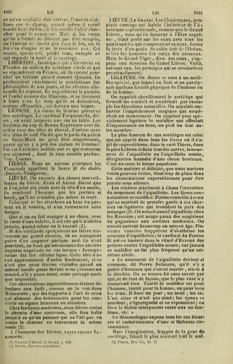 ce qu’on souhaite doit arriver, Penccns-s'al- Jame sur-le-champ, quand même il serait tombé hors du feu ; le feu semble l’aller cher- cher pour le consumer. Mais si les vœux qu’on a formes ne doivent pas être remplis, ou l’encens ne tombe pas dans le feu, ou le feu s’en éloigne et ne le consume pas. Cet oracle, ajoute-t-il, prédit tout, excepté ce qui regarde la mort et le mariage. LIBERTINS , fanatiques qui s’élevèrent en Flandre au milieu du seizième siècle et qui se répandirent en France, où ils eurent pour chef un tailleur picard nommé Quintin. Ils professaient exactement le panthéisme des philosophes de nos jours, et les rêveurs alle- mands les copient. Ils regardaient le paradis et l’enfer comme des illusions, et se livraient à leurs sens. Le nom qu’ils se donnaient, comme affranchis , est devenu une injure. LICORNE. La corne de licorne préserve des sortilèges. Le cardinal Torquemada, dit- on , en avait toujours une sur sa table. Les licornes du cap de Bonne-Espérance sont dé- crites avec des têtes de cheval, d’autres avec des têtes de cerf. On dit que le puits du palais de Saint-Marc ne peut être empoisonné^ parce qu’on y a jeté des cornes de licornes.' On est d’ailleurs indécis sur ce qui concerne ces animaux , dont la race semble perdue. Voy. Cornes. LIERRE. Nous ne savons pourquoi les Flamands appellent le lierre fil du diable (Duivels-Naaigaren). LIÈVRE. On raconte des choses merveil- leuses du lièvre. Evax et Aaron disent que si l’on joint scs pieds avec la tête d’un merle, ils rendront l’homme qui les portera si hardi, qu’il ne craindra pas même la mort. Celui qui se les attachera au bras ira par- tout où il voudra, et s’en retournera sans danger. Que si on en fait manger à un chien, avec le cœur d’une belette, il est sûr qu’il n’obéira jamais, quand même on le tuerait (1). Si des vieillards aperçoivent un lièvre tra- versant un grand chemin, ils ne manquent guère d’en augurer quelque mal. Ce n’est pourtant, au fond,qu’uncmenacedes anciens augures exprimée en ces termes : Inauspi— calum dat iter oblatus lepus. Cette idée n’a- vait apparemment d’autre fondement, si cc n’est que nous devons craindre quand un animal timide passe devant nous ; comme un renard, s’il y passe aussi, nous présage quel- que imposture. Ces observations superstitieuses étaient dé- fendues aux Juifs , comme on le voit dans Maimonide, qui les rapporte à l’art de ceux qui abusent des événements pour les con- vertir en signes heureux ou sinistres. Chez les Grecs modernes, siun lièvre croise le chemin d’une caravane, elle fera halte jusqu’à ce qu’un passant qui ne l’ait pas vu coupe le charme en traversant la même roule (2). A l’honneur des lièvres, voyez encore Sa- KiMormi. Urown, Erreurs populaires. LIÈVRE (Le Grand). Les Chipiouyans, peu- plade sauvage qui habile l’intérieur de l’A- mérique septentrionale, croient que le Grand Lièvre, nom qu’ils donnent à l'Etre suprê- me , étant porté sur les eaux avec tous les quadrupèdes qui composaient sa cour, forma la terre d’un grain de sable tiré de l’Océan, et lira les hommes des corps des animaux. Mais le Grand Tigre, dieu des eaux, s’op- posa aux desseins du Grand Lièvre.. Voilà, suivant eux, les principes qui se combattent perpétuellement. LIGATURE. On donne ce nom à un malé- fice spécial, par lequel on liait et ou paraly- sait quelque faculté physique de l’homme ou de la femme. On appelait chevillcmenl le sortilège qui fermait un conduit et empêchait par exem- ple les déjections naturelles. On appelait em- barrer l’empêchement magique qui empê- chait un mouvement. On appelait plus spé- cialement ligature le maléfice qui affectait d’impuissance un bras, un pied ou tout au- tre membre. Le plus fameux de ces sortilèges est celui qui est appelé dans tous les livres où il s’a- git de superstitions, dans le curéThiers, dans lepèreLebrun eldans tousles autres, lenowe- ment de l'aiguillette ou l’aiguillette nouée, désignation honnête d’une chose honteuse. C’est au reste le terme populaire. Cette matière si délicate, que nous aurions voulu pouvoir éviter, tient trop de place dans les abominations superstitieuses pour être passée sous silence. Les rabbins attribuent à Cham l’invention du nouement de l’aiguiilette. Les Grecs con- naissaient ce maléfice. Platon conseille à ceux qui se marient de prendre garde à ces char- mes ou ligatures qui troublent la paix des ménages (3).On nouaitaussil’aiguillelte chez les Romains ; cet usage passa des magiciens du paganisme aux sorciers modernes. On nouait surtout beaucoup au moyen âge. Plu- sieurs conciles frappèrent d’anathème les noueurs d’aiguillettes ; le cardinal du Perron fit même insérer dans le rituel d’Evreux des prières contre l’aiguillette nouée ; car jamais ce maléfice ne fut plus fréquent qu’au sei- zième siècle. « Le nouement de l’aiguillette devient si commun, dit Pierre Delancre, qu’il n’y a guère d’hommes qui s’osent marier , sinon à la dérobée. On se trouve lié sans savoir par qui,et de tant de façons, que le plus rusé n’y comprend rien. Tantôt le maléfice est pour l’homme, tantôt pour la femme, ou pour tous les deux. Il dure un jour , un mois , un an. L’un aime et n’est pas aimé; les époux se mordent, s’égratignent et se repoussent; ou bien le diable interposent entre eux un fan- tôme, etc. » Le démonologue expose tous les cas bizar- res et embarrassants d’une si fâcheuse cir- constance. Mais l’imagination, frappée de la peur du sortilège, faisait le plus souvent tout le mal.