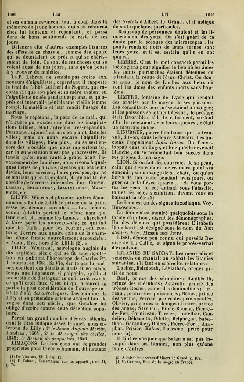 L1M 1009 et ses enfants revinrent tout à coup dans la mémoire du jeune homme, qui s’en retourna chez lui honteux et repentant, et passa dans de bons sentiments le reste de ses jours. Delancre cite d’autres exemples bizarres des elTeis de ce charme , comme des époux qui se détestaient de près et qui se chéris- saient de loin. Ce sont de ces choses qui se voient aussi de nos jours , sans qu’on pense à y trouver du maléfice. Le P. Lebrun ne semble pas croire aux noueurs d’aiguillette; cependant il rapporte le trait de l’abbé Guilbert de Nogent, qui ra- conte (1) que son père et sa mère avaient eu l'aiguillette nouée pendant sept ans, et qu’a- près cet intervalle pénible une vieille femme rompit le maléfice et leur rendit l’usage du mariage. Nous le répétons , la peur de ce mal, qui n’a guère pu exister que dans les imagina- tions faibles, était autrefois très-répandue. Personne aujourd’hui ne s’en plaint dans les villes; mais on noue encore l’aiguillette dans les villages; bien plus , on se sert en- core des procédés que nous rapportons ici, car la superstition n’est pas progressive. Et tandis qu’on nous vante à grand bruit l’a- vancement des lumières, nous vivons à quel- ques lieues de pauvres paysans qui ont leurs devins, leurs sorciers, leurs présages, qui ne se marient qu’en tremblant, et qui ont la tête obsédée de terreurs infernales. Voy. Chevil- LEMENT, GrILLANDUS , IMAGINATIONS , MaLÉ- 1 FlCES.ete. L1L1TH. Wierus et plusieurs autres démo- nomanes font de Lilith le prince ou la prin- i cesse des démons succubes. — Les démons soumis à Lilith portent le même nom que leur chef, et, comme les Lamies , cherchent à faire périr les nouveau-nés; ce qui fait que les Juifs, pour les écarter, ont cou- tume d’écrire aux quatre coins de la cham- bre d’une femme nouvellement accouchée : « Adam, Eve, hors d’ici Lilith (2). » LILLY (William), astrologue anglais du dix-septième siècle qui se fit une réputa- tion en publiant l’horoscope de Charles Ier. 11 mourut en 1081. Sa Vie, écrite par lui-mê- me, contient des détails si naïfs et en même temps une imposture si palpable, qu’il est impossible de distinguer ce qu’il croit vrai de ce qu’il croit faux. C’est lui qui a fourni la partie la plus considérable de l’ouvrage in- titulé Folie des astrologues. Les opinions de Lilly et sa prétendue science avaient tant de vogue dans son siècle, que Gataker fut obligé d’écrire contre cette déception popu- laire. Parmi un grand nombre d’écrits ridicules dont le titre indique assez le sujet, nous ci- terons de Lilly : 1° le Jeune Anglais Merlin, Londres , 1664 ; 2° le Messager des étoiles, 1645; 3° Recueil de prophéties, 1646. LIMAÇONS. Les limaçons ont de grandes propriétés pour le corps humain, dit l’auteur ( t ) De Vna sua, lib I, cap. 11. LIT 1010 des Secrets d’Albert le Grand , et il indique de suite quelques jocrissades. Beaucoup de personnes doutent si les li- maçons ont des yeux. On s’est guéri de ce doute par le secours des microscopes : les points ronds et noirs de leurs cornes sont leurs yeux, et il est certain qu’ils en ont quatre. LIMBES. C’est le mot consacré parmi les tl/éologiens pour signifier le lieu où les âmes des saints patriarches étaient détenues en attendant la venue de Jésus-Christ. On don- ne aussi le nom de Limbes aux lieux où vont les âmes des enfants morts sans bap- tême. LIMYRE, fontaine de Lycie qui rendait des oracles par le moyen de ses poissons. Les consultants leur présentaient à manger; si les poissons se jetaient dessus , le présage était favorable; s’ils le refusaient, surtout s’ils le rejetaient avec leurs queues , c’était un mauvais indice. LINURGUS, pierre fabuleuse qui se trou- vait, dit-on, dans le fleuve Achéloüs. Les an- ciens 1’appelai-ent lapis lineus. On l’enve- loppait dans un linge, et lorsqu’elle devenait blanche, on se promettait bon succès dans ses projets de mariage. LION. Si on fait des courroies de sa peau, celui qui s’en ceindra ne craindra point ses ennemis ; si on mange de sa chair, ou qu’on boive de son urine pendant trois jours, on guérira de la fièvre quarte Si vous por- tez les yeux de cet animal sous l’aisselle, toutes les bêtes s’enfuiront devant vous en baissant la tête (3). Le Lion est un des signesduzodiaque. Voy. Horoscopes. Le diable s’est montré quelquefois sous la forme d’un lion, disent les démonographes. Un des démons qui possédèrent Elisabeth Blanchard est désigné sous le nom du lion d'enfer. Voy. Messie des Juifs. L1SSI, démon peu connu qui posséda De- nise de La Caille, et signa le procès-verbal d’expulsion. LITANIES DU SABBAT. Les mercredis et vendredis on chantait au sabbat les litanies suivantes, s’il faut en croire les relations : Lucifer, Belzébuth, Lévialhan, prenez pi- tié de nous. Baal, prince des séraphins; Baalbérith, prince des chérubins; Astaroth, prince des trônes ; Rosier, prince des dominations ; Car- reau , prince des puissances; Bélias, prince des vertus, Perrier, prince des principautés, Olivier, prince des archanges ; Junier, prince des anges; Sarcueil, Fume-Bouche, Pierre- de-Feu, Carniveau, Terrier, Coutellier, Can- delier, Béhémoth, Oilelte, Belphégor, Saba- than, Garandier, Dolers , Pierre-Fort, Axa- phat, Prisier, Kakos, Lucesme, priez pour nous (4). Il faut remarquer que Satan n’est pas in- voqué dans ces litanies, non plus qu’une foule d’autres. (3) Admirables secrets d’Albert le Grand, p. 1C9.