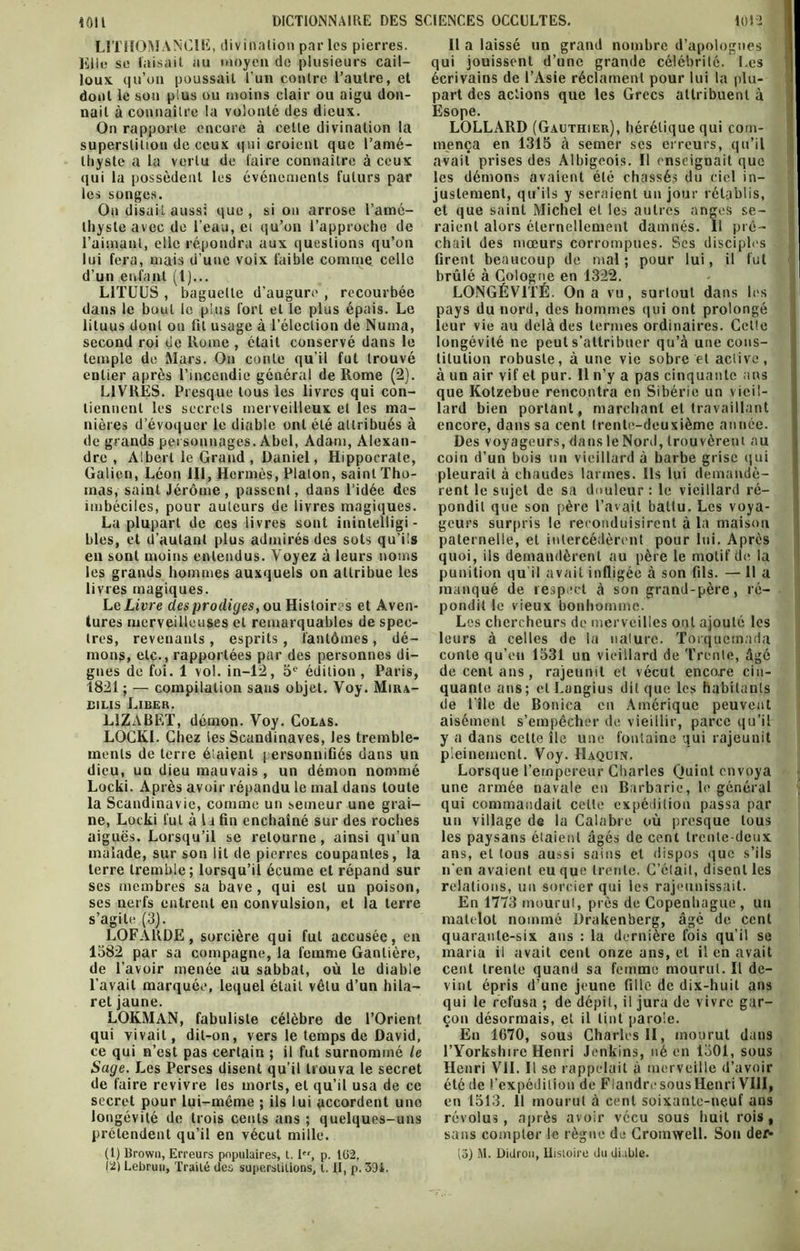 LITHOMANC1E, divination par les pierres. Elle se faisait au moyen de plusieurs cail- loux qu’on poussait l'un contre l’autre, et dont le son plus ou moins clair ou aigu don- nait à connaître la volonté des dieux. On rapporte encore à cette divination la superstition de ceux qui Groienl que l’amé- thyste a la vertu de faire connaître à ceux qui la possèdent les événements futurs par les songes. On disait aussi que , si on arrose l’amé- thyste avec de l’eau, ei qu’on l’approche de l’aimant, elle répondra aux questions qu’on lui fera, mais d’une voix faible comme celle d’un enfant (1)... L1TUUS , baguette d’augure , recourbée dans le bout le plus fort et le plus épais. Le lituus dont on fil usage à l’élection de Numa, second roi de Rome , était conservé dans le temple de Mars. On conte qu’il fut trouvé entier après l’incendie général de Rome (2). LIVRES. Presque tous les livres qui con- tiennent les secrets merveilleux et les ma- nières d’évoquer le diable ont été attribués à de grands personnages. Abel, Adam, Alexan- dre , Albert le Grand , Daniel, Hippocrate, Galien, Léon 111, Hermès, Platon, saint Tho- mas, saint Jérôme , passent, dans l’idée des imbéciles, pour auteurs de livres magiques. La plupart de ces livres sont inintelligi- bles, et d’autant plus admirés des sots qu’ils en sont moins entendus. Voyez à leurs noms les grands hommes auxquels on attribue les livres magiques. Le Livre des prodiges, ou Histoires et Aven- tures merveilleuses et remarquables de spec- tres, revenants , esprits, fantômes , dé- mons, etc., rapportées par des personnes di- gnes de foi. 1 vol. in-12, 5e édition , Paris, 1821; — compilation sans objet. Voy. Mira- bilis Liber. L1ZABET, démon. Voy. Colas. LOCKI. Chez les Scandinaves, les tremble- ments de terre étaient personnifiés dans un dieu, un dieu mauvais , un démon nommé Locki. Après avoir répandu le mal dans toute la Scandinavie, comme un semeur une grai- ne, Locki fut à 11 fin enchaîné sur des roches aiguës. Lorsqu’il se retourne, ainsi qu’un malade, sur son lit de pierres coupantes, la terre tremble; lorsqu’il écume et répand sur ses membres sa bave, qui est un poison, ses nerfs entrent en convulsion, et la terre s’agite (3). LOFARDE, sorcière qui fut accusée, en 1582 par sa compagne, la femme Gantière, de l’avoir menée au sabbat, où le diable l’avait marquée, lequel était vêtu d’un hila— ret jaune. LOKMAN, fabuliste célèbre de l’Orient qui vivait, dit-on, vers le temps de David, ce qui n’est pas certain ; il fut surnommé le Sage. Les Perses disent qu’il trouva le secret de faire revivre les morts, et qu’il usa de ce secret pour lui-même ; ils lui accordent une longévité de trois cents ans ; quelques-uns prétendent qu’il en vécut mille. (1) Brown, Erreurs populaires, 1.I, p. 102, 12) Lebrun, Traité des superstitions, t. II, p. 391. Il a laissé un grand nombre d’apologues qui jouissent d’une grande célébrité. Les écrivains de l’Asie réclament pour lui la plu- part des actions que les Grecs attribuent à Esope. LOLLARD (Gauthier), hérétique qui com- mença en 1315 à semer ses erreurs, qu’il avait prises des Albigeois. Il ensciguait que les démons avaient été chassés du ciel in- justement, qu’ils y seraient un jour rétablis, et que saint Michel et les autres anges se- raient alors éternellement damnés. 11 prê- chait des mœurs corrompues. Ses disciples firent beaucoup de mal; pour lui, il fut brûlé à Cologne en 1322. LONGÉVITÉ. On a vu, surtout dans les pays du nord, des hommes qui ont prolongé leur vie au delà des termes ordinaires. Celle longévité ne peut s’attribuer qu’à une cons- titution robuste, à une vie sobre et aelive, à un air vif et pur. Il n’y a pas cinquante ans que Kotzebue rencontra en Sibérie un vieil- lard bien portant, marchant et travaillant encore, dans sa cent (rente-deuxième année. Des voyageurs, dans le Nord, trouvèrent au coin d’un bois un vieillard à barbe grise qui pleurait à chaudes larmes. Ils lui demandè- rent le sujet de sa douleur : le vieillard ré- pondit que son père l’avait battu. Les voya- geurs surpris le reconduisirent à la maison paternelle, et intercédèrent pour lui. Après quoi, ils demandèrent au père le motif de la punition qu il avait infligée à son fils. — 11 a manqué de respect à son grand-père, ré- pondit le vieux bonhomme. Les chercheurs de merveilles ont ajouté les leurs à celles de la nature. Torquemada conte qu’eu 1531 un vieillard de Trente, âgé de cent ans, rajeunit et vécut encore cin- quante ans; et Langius dit que les habitants de l île de Bonica en Amérique peuvent aisément s’empêcher de vieillir, parce qu’il y a dans cette île une fontaine qui rajeunit pleinement. Voy. Haquin. Lorsque l’empereur Charles Quint envoya une armée navale en Barbarie, le général qui commandait cette expédition passa par un village de la Calabre où presque tous les paysans étaient âgés de cent trente-deux ans, et tous aussi sains et dispos que s’ils n’en avaient eu que trente. C’élail, disent les relations, un sorcier qui les rajeunissait. En 1773 mourut, près de Copenhague , un matelot nommé ürakenberg, âgé de cent quarante-six ans : la dernière fois qu’il se maria il avait cent onze ans, et il en avait cent trente quand sa femme mourut. Il de- vint épris d’une jeune fille de dix-huit ans qui le refusa ; de dépit, il jura de vivre gar- çon désormais, et il tint parole. En 1670, sous Charles II, mourut dans l’Yorkshire Henri Jenkins, né en 1501, sous Henri VIL II se rappelait à merveille d’avoir été de l’expédition de Flandre sous Henri VIII, en 1513. 11 mourut à cent soixante-neuf ans révolus, après avoir vécu sous huit rois, sans compter le règne de Cromwell. Sou déf- is) Al. Didron, Histoire du diable.