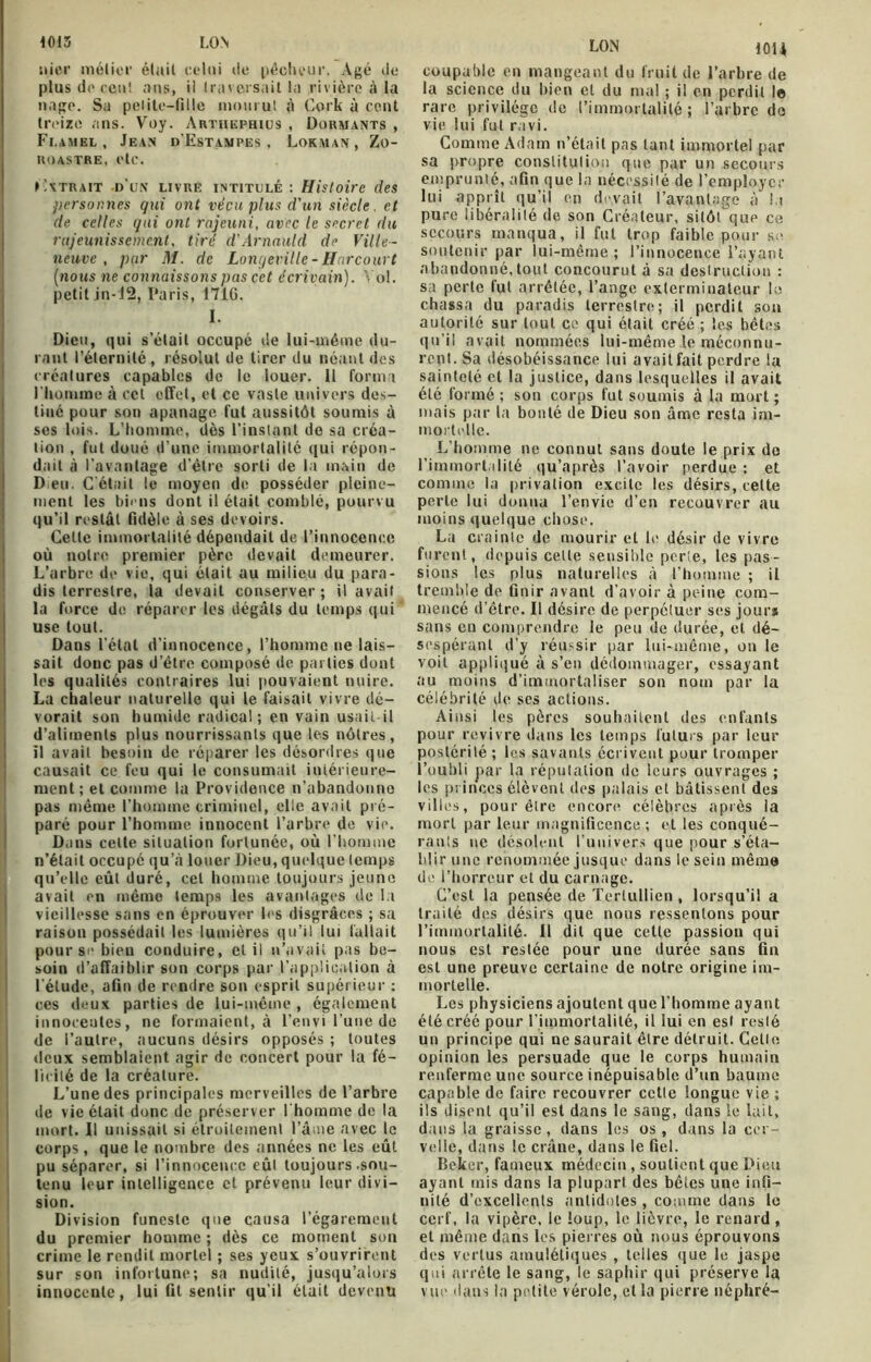 nier métier était celui de pécheur. Agé de plus de cent «tus, il traversait la rivière à la nage. Sa pelite-fille mourut à Cork à cent treize ans. Voy. Artiiephius , Dormants , Fi.amel , Jean d'Estampes, Lokman, Zo- ROASTRE, etc. Extrait d'un livre intitulé : Histoire des personnes qui ont vécu plus d'un siècle, et de celles qui ont rajeuni, avec le secret du rajeunissement, tiré d'Arnauld de Ville- neuve , par M. de Lonqeville-Harcourt (nous ne connaissons pas cet écrivain). Vol. petit in-12, Paris, 1716. I. Dieu, qui s’était occupé de lui-méme du- rant l’éternité, résolut de tirer du néant des créatures capables de le louer. Il forma l'homme à cet effet, et ce vaste univers des- tiné pour son apanage fut aussitôt soumis à ses lois. L’homme, dès l’instant de sa créa- tion , fut doué d’une immortalité qui répon- dait à l’avantage d’ètre sorti de la main de Dieu. C'était le moyen de posséder pleine- ment les biens dont il était comblé, pourvu qu’il restât fidèle à ses devoirs. Celle immortalité dépendait de l’innocence où notre premier père devait demeurer. L’arbre de vie, qui était au milieu du para- dis terrestre, la devait conserver ; il avait la force de réparer les dégâts du temps qui use tout. Dans l’état d'innocence, l’homme ne lais- sait donc pas d’étre composé de parties dont les qualités contraires lui pouvaient nuire. La chaleur naturelle qui le faisait vivre dé- vorait son humide radical; en vain usait-il d’aliments plus nourrissants que les nôtres, il avait besoin de réparer les désordres que causait ce feu qui le consumait intérieure- ment; et comme la Providence n’abandonne pas même l’homme criminel, elle avait pré- paré pour l’homme innocent l’arbre de vie. D.ins celte situation fortunée, où l’homme n’était occupé qu’à louer Dieu, quelque temps qu’elle eût duré, cet homme toujours jeune avait en même temps les avantages de la vieillesse sans en éprouver les disgrâces ; sa raison possédait les lumières qu’il lui fallait pour se bien conduire, et il n’avait pas be- soin d’affaiblir son corps par l’application à l'élude, afin de rendre son esprit supérieur : ces deux parties de lui-même , également innocentes, ne formaient, à l’envi l’une de de l’autre, aucuns désirs opposés ; toutes deux semblaient agir de concert pour la fé- licité de la créature. L’une des principales merveilles de l’arbre de vie était donc de préserver l'homme de la mort. Il unissait si étroitement l’âme avec le corps, que le nombre des années ne les eût pu séparer, si l’innocence eul toujours .sou- tenu leur intelligence et prévenu leur divi- sion. Division funeste que causa l’égarement du premier homme ; dès ce moment son crime le rendit mortel ; ses yeux s’ouvrirent sur son infortune; sa nudilé, jusqu’alors innocente, lui fit sentir qu’il était devenu LON 101* coupable en mangeant du fruit de l’arbre de la science du bien et du mal ; il en perdit le rare privilège de l’immortalité; l’arbre do vie lui fut ravi. Comme Adam n’était pas tant immortel par sa propre constitution que par un secours emprunté, afin que la nécessité de l’employer lui apprît qu’il en devait l’avantage à la pure libéralité de son Créateur, sitôt que ce secours manqua, il fut trop faible pour se soutenir par lui-même; l’innocence l’ayant abandonné, tout concourut à sa destruction : sa perte fut arrêtée, l’ange exterminateur le chassa du paradis terrestre; il perdit son autorité sur tout ce qui était créé ; les bêtes qu’il avait nommées lui-même le méconnu- rent. Sa désobéissance lui avait fait perdre la sainteté et la justice, dans lesquelles il avait été formé ; son corps fut soumis à la mort ; mais par la bonté de Dieu son âme resta im- mortelle. L’homme ne connut sans doute le prix de l’immortalité qu’après l’avoir perdue : et comme la privation excite les désirs, celte perte lui donna l’envie d’en recouvrer au moins quelque chose. La crainte de mourir et le désir de vivre furent, depuis cette sensible perte, les pas- sions les plus naturelles à l’homme ; il tremble de finir avant d’avoir à peine com- mencé d’être. Il désire de perpétuer ses jours sans en comprendre le peu de durée, et dé- sespérant d’y réussir par lui-même, on le voit appliqué à s’en dédommager, essayant au moins d’immortaliser son nom par la célébrité de ses actions. Ainsi les pères souhaitent des enfants pour revivre dans les temps futurs par leur postérité; les savants écrivent pour tromper l’oubli par la réputation de leurs ouvrages ; les princes élèvent des palais et bâtissent des villes, pour être encore célèbres après la mort par leur magnificence; et les conqué- rants ne désolent l’univers que pour s’éta- blir une renommée jusque dans le sein même de l’horreur et du carnage. C’est la pensée de Terlullien , lorsqu’il a traité des désirs que nous ressentons pour l’immortalité. Il dit que cette passion qui nous est restée pour une durée sans fin est une preuve certaine de notre origine im- mortelle. Les physiciens ajoutent que l’homme ayant été créé pour l'immortalité, il lui en est resté un principe qui ne saurait être détruit. Celle opinion les persuade que le corps humain renferme une source inépuisable d’un baume capable de faire recouvrer cette longue vie ; ils disent qu’il est dans le sang, dans le lait, dans la graisse, dans les os, dans la cer- velle, dans le crâne, dans le fiel. Beker, fameux médecin , soutient que Pieu ayant mis dans la plupart des bêles une infi- nité d’excellents antidotes , comme dans le cerf, la vipère, le loup, le lièvre, le renard , et même dans les pierres où nous éprouvons des vertus amulétiques , telles que le jaspe qui arrête le sang, le saphir qui préserve la vue dans la petite vérole, cl la pierre néphré-