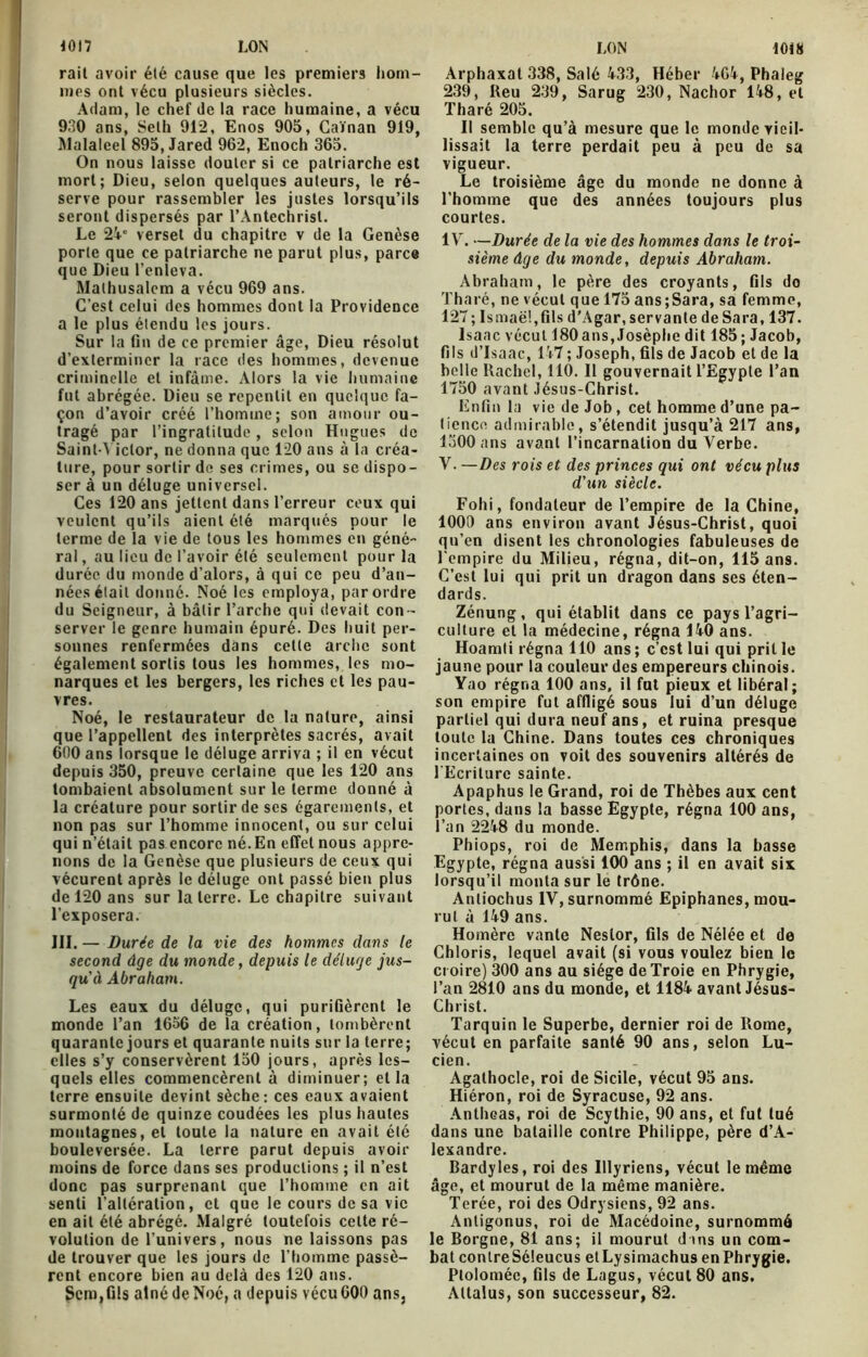 rait avoir été cause que les premiers hom- mes ont vécu plusieurs siècles. Adam, le chef de la race humaine, a vécu 930 ans, Seth 912, Enos 905, Caïnan 919, Malaleel 895, Jared 962, Enoch 365. On nous laisse douter si ce patriarche est mort; Dieu, selon quelques auteurs, le ré- serve pour rassembler les justes lorsqu’ils seront dispersés par l’Antéchrist. Le 24' verset du chapitre v de la Genèse porte que ce patriarche ne parut plus, parce que Dieu l’enleva. Malhusalcm a vécu 969 ans. C’est celui des hommes dont la Providence a le plus étendu les jours. Sur la fin de ce premier âge, Dieu résolut d’exterminer la race des hommes, devenue criminelle et infâme. Alors la vie humaine fut abrégée. Dieu se repentit en quelque fa- çon d’avoir créé l’homme; son amour ou- tragé par l’ingratitude, selon Hugues de Saint-Victor, ne donna que 1*20 ans à la créa- ture, pour sortir de ses crimes, ou se dispo- ser à un déluge universel. Ces 120 ans jettent dans l’erreur ceux qui veulent qu’ils aient été marqués pour le terme de la vie de tous les hommes en géné- ral , au lieu de l’avoir été seulement pour la durée du monde d’alors, à qui ce peu d’an- nées était donné. Noé les employa, par ordre du Seigneur, à bâtir l’arche qui devait con - server le genre humain épuré. Des huit per- sonnes renfermées dans cette arche sont également sortis tous les hommes, les mo- narques et les bergers, les riches et les pau- vres. Noé, le restaurateur de la nature, ainsi que l’appellent des interprètes sacrés, avait 600 ans lorsque le déluge arriva ; il en vécut depuis 350, preuve certaine que les 120 ans tombaient absolument sur le terme donné â la créature pour sortir de scs égarements, et non pas sur l’homme innocent, ou sur celui qui n’était pas encore né. En effet nous appre- nons de la Genèse que plusieurs de ceux qui vécurent après le déluge ont passé bien plus de 120 ans sur la terre. Le chapitre suivant l’exposera. III. — Durée de la vie des hommes dans le second âge du monde, depuis le déluge jus- qu'à Abraham. Les eaux du déluge, qui purifièrent le monde l’an 1656 de la création, tombèrent quarante jours et quarante nuits sur la terre; elles s’y conservèrent 150 jours, après les- quels elles commencèrent à diminuer; et la terre ensuite devint sèche: ces eaux avaient surmonté de quinze coudées les plus hautes montagnes, et toute la nature en avait été bouleversée. La terre parut depuis avoir moins de force dans ses productions ; il n’est donc pas surprenant que l’homme en ait senti l'altération, et que le cours de sa vie en ait été abrégé. Malgré toutefois cette ré- volution de l’univers, nous ne laissons pas de trouver que les jours de l’homme passè- rent encore bien au delà des 120 ans. Scm,ûls atnédeNoé, a depuis vécu600 ans, Arphaxat 338, Salé 433, Héber 464, Phaleg 239, Reu 239, Sarug 230, Nachor 148, et Tharé 205. Il semble qu’à mesure que le monde vieil- lissait la terre perdait peu à peu de sa vigueur. Le troisième âge du monde ne donne à l’homme que des années toujours plus courtes. IV. —Durée de la vie des hommes dans le troi- sième âge du monde, depuis Abraham. Abraham, le père des croyants, fils do Tharé, ne vécut que 175 ans;Sara, sa femme, 127; Ismaël, fils d’Agar, servante deSara, 137. Isaac vécut 180ans,Josèphe dit 185; Jacob, fils d’Isaac, 147; Joseph, fils de Jacob et de la belle Rachel, 110. 11 gouvernait l’Egypte l’an 1750 avant Jésus-Christ. Enfin la vie de Job, cet homme d’une pa- tience admirable, s’étendit jusqu’à 217 ans, 1300 ans avant l’incarnation du Verbe. V. — Des rois et des princes qui ont vécu plus d'un siècle. Fohi, fondateur de l’empire de la Chine, 1000 ans environ avant Jésus-Christ, quoi qu’en disent les chronologies fabuleuses de l’empire du Milieu, régna, dit-on, 115 ans. C’est lui qui prit un dragon dans ses éten- dards. Zénung, qui établit dans ce pays l’agri- culture et la médecine, régna 140 ans. Hoamti régna 110 ans ; c’est lui qui prit le jaune pour la couleur des empereurs chinois. Yao régna 100 ans, il fut pieux et libéral; son empire fut affligé sous lui d’un déluge partiel qui dura neuf ans, et ruina presque toute la Chine. Dans toutes ces chroniques incertaines on voit des souvenirs altérés de l’Ecriture sainte. Apaphus le Grand, roi de Thèbes aux cent portes, dans la basse Egypte, régna 100 ans, l’an 2248 du monde. Phiops, roi de Memphis, dans la basse Egypte, régna aussi 100 ans ; il en avait six lorsqu’il monta sur le trône. Anliochus IV, surnommé Epiphanes, mou- rut à 149 ans. Homère vante Nestor, fils de Nélée et de Chloris, lequel avait (si vous voulez bien le croire) 300 ans au siège de Troie en Phrygie, l’an 2810 ans du monde, et 1184 avant Jésus- Christ. Tarquin le Superbe, dernier roi de Rome, vécut en parfaite santé 90 ans, selon Lu- cien. Agathocle, roi de Sicile, vécut 95 ans. Hiéron, roi de Syracuse, 92 ans. Antheas, roi de Scythie, 90 ans, et fut tué dans une bataille contre Philippe, père d’A- lexandre. Bardyles, roi des Illyriens, vécut le même âge, et mourut de la même manière. Terée, roi des Odrysiens, 92 ans. Antigonus, roi de Macédoine, surnommé le Borgne, 81 ans; il mourut dans un com- bat conlreSéleucus etLysimachus en Phrygie. Ptoloméc, fils de Lagus, vécut 80 ans. Altalus, son successeur, 82.