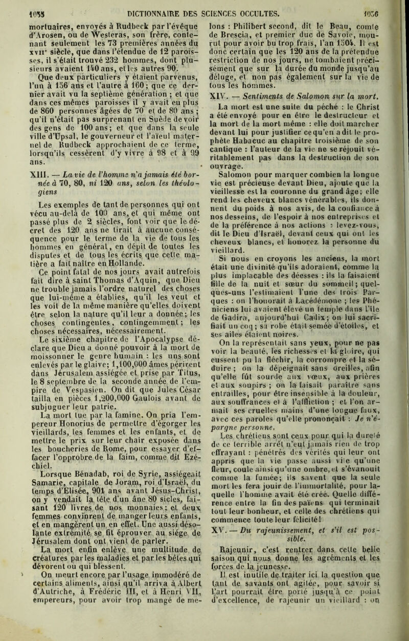 mortuaires, envoyés à Rudbeck par l’évêque d’Arosen, ou de Westeras, son frère, conte- nant seulement les 73 premières années du xvii' siècle, que dans l’étendue de 12 parois- ses, il s'était trouvé 232 hommes, dont plu- sieurs avaient 140ans, elles autres 90. Que deux particuliers y étaient parvenus, l’un à 156 ans et l’autre à 160; que ce der- nier avait vu la septième génération ; et que dans ces mêmes paroisses il y avait eu plus de 860 personnes âgées de 70 et de 80 ans ; qu’il n’était pas surprenant en Suède devoir des gens de 100 ans ; et que dans la seule ville d’Upsal, le gouverneur et l’aïeul mater- nel de Rudbeck approchaient de ce terme, lorsqu’ils cessèrent d’y vivre à 98 et à 99 ans. née d 70, 80, ni 120 ans, selon les théolo- giens Les exemples de tant de personnes qui ont vécu au-delà de 100 ans, et qui même ont passé plus de 2 siècles, font voir que le dé- cret des 120 ans ne tirait à aucune consé- quence pour le terme de la vie de tous les hommes en général, en dépit de toutes les disputes et de tous les écrits que cette ma- tière a fait naître en Hollande. Ce point fatal de nos jours avait autrefois fait dire à saint Thomas d’Aquin, que Dieu ne trouble jamais l’ordre naturel des choses que lui-même a établies, qu’il les veut et les voit de la même manière qu’elles doivent être selon la nature qu’il leur a donnée; les choses contingentes , contingemment ; les choses nécessaires, nécessairement. Le sixième chapitre de l’Apocalypse dé- clare que Dieu a donné pouvoir à la mort de moissonner le genre humain : les uns sont enlevés par le glaive; 1,100,000 âmes périrent dans Jérusalem assiégée et prise par Titus, le 8 septembre de la seconde année de l’em- pire de Vespasien. On dit que Jules César tailla en pièces 1,200,000 Gaulois avant de subjuguer leur patrie. La mort lue par la famine. On pria l’em- pereur Honorius de permettre d’égorger les vieillards, les femmes et les enfants, et de mettre le prix sur leur chair exposée dans les boucheries de Rome, pour essayer d’ef- facer l’opprobre de la faim, comme dit Ezé- chiel. Lorsque Bénadab, roi de Syrie, assiégeait Samarie, capitale de Joram, roi d’Israël, du temps d’Elisée, 901 ans avant Jésus-Christ, on y vendait la tête d’un âne 80 sicles, fai- sant 120 livres de nos monnaies; et deux femmes convinrent de manger leurs enfants, et en mangèrent un en effet. Une aussi déso- lante extrémité se fit éprouver au siège de Jérusalem dont ont vient de parler. La mort enfin enlève une multitude de créatures par les maladies et par les bêtes qui dévorent ou qui blessent. On meurt encore par l’usage immodéré de certains aliments, ainsi qu’il arriva à Albert d’Autriche, à Frédéric III, et à Henri VIL, empereurs, pour avoir trop mangé de mé- Ions : Philibert second, dit le Beau, comte de Brescia, et premier duc de Savoie, mou- rut pour avoir bu trop frais, l’an 1304. Il est donc certain que les 120 ans de la prétendue restriction de nos jours, ne tombaient préci- sément que sur la durée du monde jusqu’au déluge, et non pas également sur la vie de tous les hommes. XIV. — Sentiments de Salomon sur la mort. a été envoyé pour en être le destructeur et la mort de la mort même : elle doit marcher devant lui pour justifier cequ’en a dit le pro- phète Habacuc au chapitre troisième de son cantique : l’auteur de la vie ne se réjouit vé- ritablement pas dans la destruction de son ouvrage. vie est précieuse devant Dieu, ajoute que la vieillesse est la couronne du grand âge; elle rend les cheveux blancs vénérables, ils don- nent du poids à nos avis, de la confiance à nos desseins, de l’espoir à nos entreprises et de la préférence à nos actions : levez-vous, dit le Dieu d’Israël, devant ceux qui ont les cheveux blancs, et honorez la personne du vieillard. Si nous en croyons les anciens, la mort était une divinité qu’ils adoraient, comme la plus implacable des déesses : ils la faisaient fille de la nuit et sœur du sommeil ; quel- ques-uns l’estimaient l'une des trois Par- ques : on Thonorait à Lacédémone ; les Phé- niciens lui avaient élevé un temple dans l’île de Gadira, aujourd’hui Cadix; on lui sacri- fiait un coq; sa robe était semée d'étoiles, et ses ailes étaient noires. On la représentait sans yeux, pour ne pas voir la beauté, les richesses et là gloire, qui eussent pu la fléchir, la corrompre et la sé- duire ; on la dépeignait sans oreilles, afin qu’elle fût sourde aux vœux, aux prières et aux soupirs ; on la faisait paraître sans entrailles, pour être insensible à la douleur, aux souffrances et à l’affliction ; et l’on ar- mait ses cruelles mains d’une longue faux, avec ces paroles qu’elle prononçait : Je n'é- pargne personne. Les chrétiens sont ceux pour qui la durelé de ce terrible arrêt n’eut jamais rien de trop effrayant : pénétrés des vérités qui leur ont appris que la vie passe aussi vile qu’une fleur, coule ainsi qu’une ombre, et s’évanouit comme la fumée; ils savent que la seule mort les fera jouir de l’immortalité, pour la- quelle l’homme avait été créé. Quelle diffé- rence entre la fin des païens qui terminait tout leur bonheur, et celle des chrétiens qui commence toute leur félicitél XV. — Du rajeunissement, et s'il est pos- sible. Rajeunir, c’est rentrer dans celle belle saison qui nous donne les agréments et les forces de la jeunesse. Il est inutile de traiter ici la question que tant de savants ont agitée, pour savoir si l’art pourrait être porté jusqu'à ce point d’excellence, de rajeunir un vieillard : ou