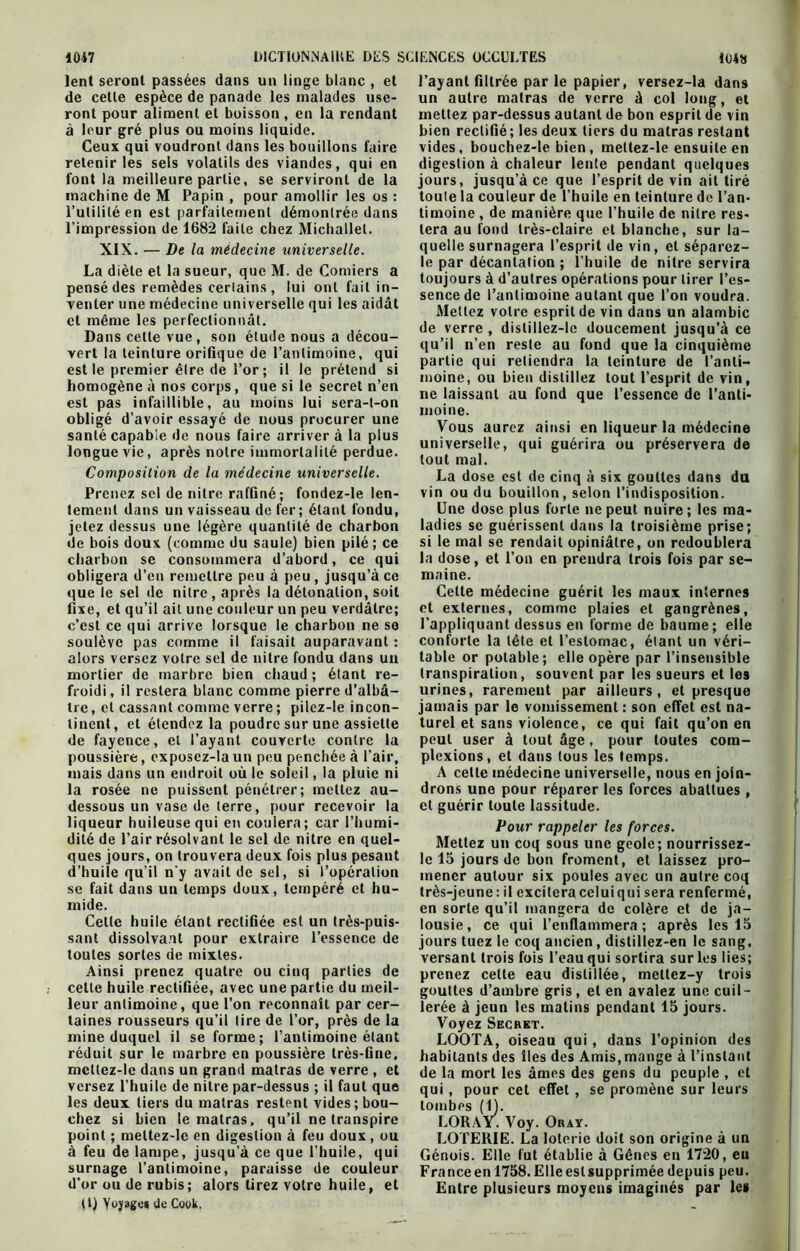 lent seront passées dans un linge blanc , et de celle espèce de panade les malades use- ront pour aliment et boisson , en la rendant à leur gré plus ou moins liquide. Ceux qui voudront dans les bouillons faire retenir les sels volatils des viandes, qui en font la meilleure partie, se serviront de la machine de M Papin , pour amollir les os : l’impression de 1682 faite chez Michallel. La diète et la sueur, que M. de Comiers a pensé des remèdes certains, lui ont fait in- venter une médecine universelle qui les aidât et même les perfectionnât. Dans celte vue, son étude nous a décou- vert la teinture orifique de l’antimoine, qui est le premier être de l’or ; il le prétend si homogène à nos corps, que si le secret n’en est pas infaillible, au moins lui sera-t-on obligé d’avoir essayé de nous procurer une santé capable de nous faire arrivera la plus longue vie, après notre immortalité perdue. Composition de la médecine universelle. Prenez sel de nitre raffiné; fondez-le len- tement dans un vaisseau de fer; étant fondu, jetez dessus une légère quantité de charbon de bois doux (comme du saule) bien pilé ; ce charbon se consommera d’abord, ce qui obligera d’en remettre peu à peu, jusqu’à ce que le sel de nitre , après la détonation, soit fixe, et qu’il ait une couleur un peu verdâtre; c’est ce qui arrive lorsque le charbon ne so soulève pas comme il faisait auparavant : alors versez votre sel de nitre fondu dans un froidi , il restera blanc comme pierre d’albâ- tre, et cassant comme verre ; pilez-le incon- tinent, et étendez la poudre sur une assiette de fayence, et l'ayant couverte contre la poussière, exposez-laun peu penchée à l’air, mais dans un endroit où le soleil, la pluie ni la rosée ne puissent pénétrer; mettez au- dessous un vase de terre, pour recevoir la liqueur huileuse qui en coulera ; car l’humi- dité de l’air résolvant le sel de nitre en quel- ques jours, on trouvera deux fois plus pesant d’huile qu’il n y avait de sel, si l’opération se fait dans un temps doux, tempéré et hu- mide. Cette huile étant rectifiée est un très-puis- sant dissolvant pour extraire l’essence de toutes sortes de mixtes. Ainsi prenez quatre ou cinq parties de celle huile rectifiée, avec une partie du meil- taines rousseurs qu’il lire de l’or, près de la mine duquel il se forme; l’antimoine étant réduit sur le marbre en poussière très-fine, mctlez-le dans un grand matras de verre , et versez l’huile de nitre par-dessus ; il faut que les deux tiers du matras restent vides; bou- chez si bien le matras. qu’il ne transpire point ; mettez-le en digestion à feu doux , ou à feu de lampe, jusqu’à ce que l’huile, qui surnage l’antimoine, paraisse de couleur d’or ou de rubis; alors tirez votre huile, et (l) Yujage* de Cook, l’ayant filtrée parle papier, versez-la dans un autre matras de verre à col long, et mettez par-dessus autant de bon esprit de vin bien rectifié; les deux tiers du matras restant vides, bouchez-le bien, mellez-le ensuite en digestion à chaleur lente pendant quelques jours, jusqu’à ce que l’esprit de vin ait tiré toute la couleur de l’huile en teinture de l’an- tera au fond très-claire et blanche, sur la- le par décantalion ; l’huile de nitre servira toujours à d’autres opérations pour tirer l’es- sence de l’antimoine autant que l’on voudra. Mettez votre esprit de vin dans un alambic de verre , distillez-le doucement jusqu’à ce qu’il n’en reste au fond que la cinquième partie qui retiendra la teinture de l’anti- moine, ou bien distillez tout l’esprit de vin, ne laissant au fond que l’essence de l’anti- moine. Vous aurez ainsi en liqueur la médecine universelle, qui guérira ou préservera de tout mal. La dose est de cinq à six gouttes dans du vin ou du bouillon, selon l’indisposition. Une dose plus forte ne peut nuire; les ma- ladies se guérissent dans la troisième prise; si le mal se rendait opiniâtre, on redoublera la dose, et l’on en prendra trois fois par se- maine. Celte médecine guérit les maux internes et externes, comme plaies et gangrènes, l’appliquant dessus en forme de baume ; elle conforte la tête et l’estomac, étant un véri- table or potable; elle opère par l’insensible urines, rarement par ailleurs, et presque jamais par le vomissement : son effet est na- turel et sans violence, ce qui fait qu’on en peut user à tout âge, pour toutes com- plexions, et dans tous les temps. A cette médecine universelle, nous en join- drons une pour réparer les forces abattues , et guérir toute lassitude. Pour rappeler les forces. Mettez un coq sous une geôle; nourrissez- Ic 15 jours de bon froment, et laissez pro- mener autour six poules avec un autre coq très-jeune : il excitera celui qui sera renfermé, en sorte qu’il mangera de colère et de ja- lousie, ce qui l’enflammera; après les 15 jours tuez le coq ancien, distillez-en le sang, versant trois fois l’eau qui sortira sur les lies; prenez cette eau distillée, mettez-y trois gouttes d’ambre gris, et en avalez une cuil- Voyez Secret. LOOTA, oiseau qui , dans l’opinion des habitants des îles des Amis, mange à l’instant de la mort les âmes des gens du peuple , et qui, pour cet effet , se promène sur leurs tombes (1). LORAY. Voy. Oray. LOTERIE. La loterie doit son origine à un Génois. Elle fut établie à Gênes en 1720, eu France en 1758. Elle est supprimée depuis peu. Entre plusieurs moyens imaginés par les