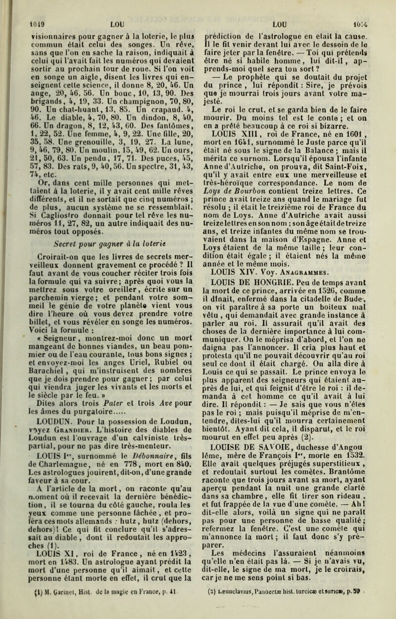 1019 LOU visionnaires pour gagner à la loterie, le plus commun était celui des songes. Un rêve, sans que l’on en sache la raison, indiquait à celui qui l’avait fait les numéros qui devaient sortir au prochain tour de roue. Si l’on voit en songe un aigle, disent les livres qui en- seignent celle science, il donne 8, 20, 46. Un ange, 20, 46. 56. Un bouc, 10, 13, 90. Des brigands, 4, 19, 33. Un champignon, 70,80, 90. Un chat-huant, 13, 85. Un crapaud. 4, 46. Le diable, 4, 70, 80. Un dindon, 8, 40, 66. Un dragon, 8, 12, 43, 60. Des fantômes, 1, 22, 52. Une femme, 4, 9, 22. Une fille, 20, 35, 58. Une grenouille, 3, 19, 27. La lune, 9, 46, 79, 80. Un moulin, 15, 49, 62. Un ours, 21, 50, 63. Un pendu, 17, 71. Des puces, 45, 57, 83. Des rats, 9, 40,56. Un spectre, 31, 43, 74, etc. Or, dans cent mille personnes qui met- taient à la loterie, il y avait cent mille rêves différents, et il ne sortait que cinq numéros ; de plus, aucun système ne se ressemblait. Si Cagliostro donnait pour tel rêve les nu- méros 11, 27, 82, un autre indiquait des nu- méros tout opposés. Secret pour gagner à la loterie Croirait-on que les livres de secrets mer- veilleux donnent gravement ce procédé ? 11 faut avant de vous coucher réciter trois fois la formule qui va suivre; après quoi vous la mettrez sous votre oreiller, écrite sur un parchemin vierge ; et pendant votre som- meil le génie ae votre planète vient vous dire l’heure où vous devez prendre votre billet, et vous révéler en songe les numéros. Voici la formule : « Seigneur, montrez-moi donc un mort mangeant de bonnes viandes, un beau pom- mier ou de l’eau courante, tous bons signes ; et envoyez-moi les anges Uriel, Rubiel ou Barachiel , qui m’instruisent des nombres que je dois prendre pour gagner; par celui qui viendra juger les vivants et les morts et le siècle par le feu. » Dites alors trois Pater et trois Ave pour les âmes du purgatoire LOUDUN. Pour la possession de Loudun, voyez Grandier. L’histoire des diables de Loudun est l'ouvrage d’un calviniste très- partial, pour ne pas dire très-menteur. LOUIS I, surnommé le Débonnaire, fils de Charlemagne, né en 778, mort en 840. Les astrologues jouirent, dit-on, d’une grande faveur à sa cour. A l’article de la mort, on raconte qu’au n.ornent où il recevait la dernière bénédic- tion, il se tourna du côté gauche, roula les yeux comme une personne fâchée , et pro- féra ces mots allemands : hutz, hutz (dehors, dehors) 1 Ce qui fit conclure qu’il s’adres- sait au diable , dont il redoutait les appro- ches (1). LOUIS XI, roi de France , né en 1423 , mort on 1483. Un astrologue ayant prédit la mort d’une personne qu’il aimait, et cette personne étant morte en effet, il crut que la LOU lùifc prédiction de l’astrologue en était la cause. Il le fit venir devant lui avec le dessein de le faire jeter parla fenêtre. —Toi qui prétends être né si habile homme, lui dit-il, ap- prends-moi quel sera ton sort? — Le prophète qui se doutait du projet du prince , lui répondit : Sire, je prévois que je mourrai trois jours avant votre ma- jesté. Le roi le crut, et se garda bien de le faire mourir. Du moins tel est le conte ; et on en a prêté beaucoup à ce roi si bizarre. LOUIS XIII, roi de France, né en 1601 , mort en 1641, surnommé le Juste parce qu’il était né sous le signe de la Balance; mais il mérita ce surnom. Lorsqu’il épousa l’infante Anne d’Autriche, on prouva, dit Saint-Foix, qu’il y avait entre eux une merveilleuse et très-héroïque correspondance. Le nom de Loys de Bourbon contient treize lettres. Ce prince avait treize ans quand le mariage fut résolu ; il était le treizième roi de France du nom de Loys. Anne d’Autriche avait aussi treizelettresensonnom ; sonâgeétaitdetreize ans, et treize infantes du même nom se trou- vaient dans la maison d’Kspagne. Anne et Loys étaient de la même taille ; leur con- dition était égale ; il étaient nés la même année et le même mois. LOUIS XIV. Voy. Anagrammes. LOUIS DE HONGRIE. Peu de temps avant la mort de ce prince, arrivée en 1526, comme il dînait, enfermé dans la citadelle de Budc, on vit paraître à sa porte un boiteux mal vêtu , qui demandait avec grande instance à parler au roi. Il assurait qu’il avait des choses de la dernière importance à lui com- muniquer. On le méprisa d’abord, et l’on ne daigna pas l’annoncer. Il cria plus haut et protesta qu’il ne pouvait découvrir qu’au roi seul ce dont il était chargé. On alla dire à Louis ce qui se passait. Le prince envoya le plus apparent des seigneurs qui étaient au- près de lui, et qui feignit d’être lo roi : il de- manda à cet homme ce qu’il avait à lui dire. Il répondit : — Je sais que vous n’êtes pas le roi ; mais puisqu’il méprise de m’en- tendre, dites-lui qu’il mourra certainement bientôt. Ayant dit cela, il disparut, et le roi mourut en effet peu après (2). LOUISE DE SAVOIE, duchesse d’Angou léme, mère de François I*r, morte en 1532. Elle avait quelques préjugés superstitieux , et redoutait surtout les comètes. Brantôme raconte que trois jours avant sa mort, ayant aperçu pendant la nuit une grande clarté dans sa chambre, elle fit tirer son rideau , et fut frappée de la vue d’une comète. — Ah l dit-elle alors, voilà un signe qui ne paraît pas pour une personne de basse qualité; refermez la fenêtre. C’est une comète qui m’annonce la mort; il faut donc s’y pré- parer. Les médecins l’assuraient néanmoins qu’elle n’en était pas là. — Si je n’avais vu, dit-elle, le signe de ma mort, je le croirais, car je ne me sens point si bas.