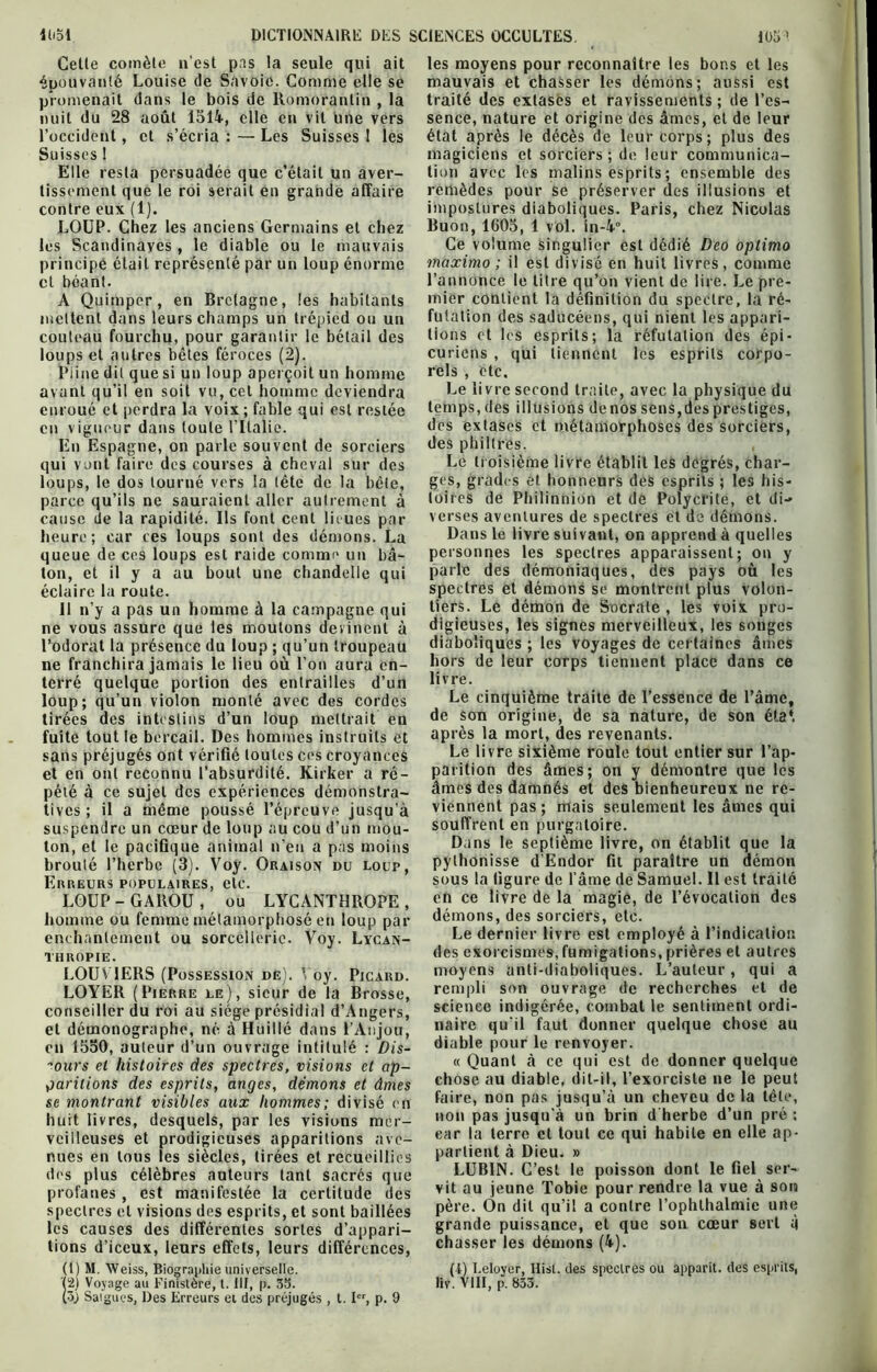 Celle comète n'est pas la seule qui ait épouvanté Louise de Savoie. Comme elle se promenait dans le bois de Romorantin , la Suisses ! tissement que le roi serait en grande affaire contre eux (1). les Scandinaves , le diable ou le mauvais principe était représenté par un loup énorme et béant. A Quimpcr, en Bretagne, les habitants mettent dans leurs champs un trépied ou un couteau fourchu, pour garantir le bétail des loups et autres bêtes féroces (2). Pline dit que si un loup aperçoit un homme avant qu’il en soit vu, cet homme deviendra enroué et perdra la voix; fable qui est restée en vigueur dans toute l’Italie. En Espagne, on parle souvent de sorciers loups, le dos tourné vers la tête de la bête, parce qu’ils ne sauraient aller autrement à cause (le la rapidité. Ils font cent lieues par heure; car ces loups sont des démons. La queue de ces loups est raide comme un bâ- ton, et il y a au bout une chandelle qui éclaire la route. ne vous assure que les moutons devinent à l’odorat la présence du loup ; qu’un troupeau ne franchira jamais le lieu où l’on aura en- terré quelque portion des entrailles d’un loup; qu’un violon monté avec des cordes tirées des intestins d’un loup mettrait en fuite tout le bercail. Des hommes instruits et sans préjugés ont vérifié toutes ces croyances et en ont reconnu l’absurdité. Kirker a ré- pété à ce sujet des expériences démonstra- tives ; il a même poussé l’épreuve jusqu'à suspendre un cœur de loup au cou d’un mou- ton, et le pacifique animal n'en a pas moins broulé l’herbe (3). Voy. Oraison du loup, Erreurs populaires, etc. LOUP-GAROU, ou LYCANTHROPE, homme ou femme métamorphosé en loup par enchantement ou sorcellerie. Yoy. Lycan- THROPIE. LOUV1ERS (Possession de). Voy. Picard. LOYER (Pierre le), sieur de la Brosse, conseiller du roi au siège présidial d’Angers, et démonographe, né à Huillé dans l’Anjou, en 1550, auteur d’un ouvrage intitulé : Dis- cours et histoires des spectres, visions et ap- paritions des esprits, anges, démons et âmes se montrant visibles aux hommes; divisé en huit livres, desquels, par les visions mer- veilleuses et prodigieuses apparitions ave- nues en tous les siècles, tirées et recueillies des plus célèbres auteurs tant sacrés que profanes , est manifestée la certitude des spectres et visions des esprits, et sont baillées les causes des différentes sortes d’appari- tions d’iceux, leurs effets, leurs différences, (l) M. Weiss, Biographie universelle. Ï2) Voyage au Finistère, I. ill, p. 35. (ôj Saigues, Des Erreurs et des préjugés , t. I, p. 9 les moyens pour reconnaître les bons et les mauvais et chasser les démons; aussi est traité des extases et ravissements ; de l’es- magiciens et sorciers ; de leur communica- remèdes pour se préserver des illusions et impostures diaboliques. Paris, chez Nicolas Ce volume singulier est dédié Deo optimo maximo ; il est divisé en huit livres, comme l’annonce le titre qu’on vient de lire. Le pre- mier contient la définition du spectre, la ré- futation des saducéens, qui nient les appari- tions et les esprits; la réfutation des épi- curiens , qui tiennent les esprits corpo- rels , etc. Le livre second traite, avec la physique du temps, des illusions denos sens,des prestiges, des extases et métamorphoses des sorciers, des philtres. ges, grades et honneurs des esprits ; les his- toires de Philinnion et de Polycrite, et di- verses aventures de spectres et de démons. Dans le livre suivant, on apprend à quelles personnes les spectres apparaissent; on y parle des démoniaques, des pays où les spectres et démons se montrent plus volon- digieuses, les signes merveilleux, les songes diaboliques ; les voyages de certaines âmes hors de leur corps tiennent place dans ce livre. Le cinquième traite de l’essence de l’âme, de son origine, de sa nature, de son état après la mort, des revenants. Le livre sixième roule tout entier sur l’ap- parition des âmes; on y démontre que les âmes des damnés et des bienheureux ne re- viennent pas; mais seulement les âmes qui souffrent en purgatoire. Dans le septième livre, on établit que la pylhonisse d'Endor fit paraître un démon sous la figure de l’âme de Samuel. Il est traité en ce livre de la magie, de l’évocation des démons, des sorciers, etc. Le dernier livre est employé à l’indication des exorcismes, fumigations, prières et autres moyens anti-diaboliques. L’auteur, qui a rempli son ouvrage de recherches et de science indigérée, combat le sentiment ordi- naire qu’il faut donner quelque chose au diable pour le renvoyer. « Quant à ce qui est de donner quelque chose au diable, dit-il, l’exorciste ne le peut faire, non pas jusqu’à un cheveu de la tête, non pas jusqu'à un brin d herbe d’un pré : car la terre et tout ce qui habite en elle ap- partient à Dieu. » LUB1N. C’est le poisson dont le fiel ser- vit au jeune Tobie pour rendre la vue à son père. Ôn dit qu’il a contre l’ophthalmie une grande puissance, et que son cœur sert à chasser les démons (4). (4) I.eloyer, Hisl. des spectres ou apparit. des esprits, liv. VIII, p. 833.