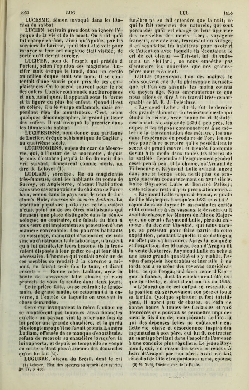 1053 LUG LUCESME, démon invoqué dans les lita- nies du sabbat. LUCIEN, écrivain grec dont on ignore l’é- poque de la vie et de la mort. On a dit qu’il fut changé en âne, ainsi qu’Apulée, par les sorciers de Larisse, qu'il était allé voir pour essayer si leur art magique était visible; de sorte qu’il devint sorcier. LUCIFER, nom de l’esprit qui préside à l’orient, selon l’opinion des magiciens. Lu- cifer était évoqué le lundi, dans un cercle au milieu duquel était son nom. Il se con- tentait d’une souris pour prix de ses com- plaisances. On le prend souvent pour le roi des enfers. Lucifer commande auxEuropéens et aux Asiatiques. Il apparaît sous la forme et la figure du plus bel enfant. Quand il est en colère, il a le visage enflammé, mais ce- pendant rien de monstrueux. C’est, selon quelques démonographes, le grand justicier des enfers. Il est invoqué le premier dans les litanies du sabbat. LUCIFERIENS, nom donné aux partisans de Lucifer, évêque schismatique de Cagliari, au quatrième siècle. LUCUMORIENS, sujets du czar de Mosco- vie, qui, à l’instar de la marmotte , depuis le mois d’octobre jusqu’à la fin du mois d’a- vril suivant, demeurent comme morts, au dire de Leloyer (1). LUDLAM , sorcière , fée ou magicienne très-fameuse, dont les habitants du comté de Surrey, en Angleterre, placent l'habitation dans une caverne voisine du château de Far n- ham, connu dans le pays sous le nom de Lu- dlam’s Hole, caverne de la mère Ludlam. La tradition populaire porte que cette sorcière n’était point un de ces êtres malfaisants qui tiennent une place distinguée dans la démo- nologte; au contraire, elle faisait du bien à tous ceux qui imploraient sa protection d’une manière convenable. Les pauvres habitants du voisinage, manquant d’ustensiles de cui- sine ou d’instruments de labourage, n’avaient qu’à lui manifester leurs besoins, ils la trou- vaient disposée à leur prêter ce qui leur était nécessaire. L’homme qui voulait avoir un do ces meubles se rendait à la caverne à mi- nuit, en faisait trois fois le tour, et disait ensuite : — Ronne mère Ludlam, ayez la bonté de m’envoyer telle chose; je vous promets de vous la rendre dans deux jours. Celte prière faite, on se retirait; le lende- main, de grand malin, on retournait à la ca- verne, à l’entrée de laquelle on trouvait la chose demandée. Ceux qui invoquaient la mère Ludlam ne se montrèrent pas toujours aussi honnêtes qu’elle : un paysan vint la prier une fois de lui prêter une grande chaudière, et la garda plus longtemps qu’il ne l’avait promis.La mère Ludlam, offensée de ce manque d’exactitude, refusa de recevoir sa chaudière lorsqu’on la lui rapporta, et depuis ce temps elle se venge en ne se prêtant plus à aucune des demandes qu’on lui fait (2). LUGUBRE, oiseau du Brésil, dont le cri liv.1V, p 455. LUL 1054 funèbre ne se fait entendre que la nuit; ce qui le fait respecter des naturels, qui sont persuadés qu’il est chargé de leur apporter des nouvelles des morts. Léry , voyageur français, raconte que, traversant un village, il en scandalisa les habitants pour avoir ri de l’allenlion avec laquelle ils écoutaient le cri de cet oiseau. — Tais-toi, lui dit rude- ment un vieillard , ne nous empêche pas d’entendre les nouvelles que nos grands- pères nous envoient. LULLE (Raymond), l’un des maîtres le plus souvent cité de la philosophie herméti- que, et l’un des savants les moins connus du moyen âge. Nous emprunterons ce que nous allons en dire à un travail très-remar- quable de M. E.-J. Delécluze. «Raymond Lulle , dit-il, fut le dernier dos grands chimistes du treizième siècle qui étudia la science avec bonne foi et désinté- ressement. A compter de 1330 à peu près, les dupes et les fripons commencèrent à se mê- ler de la transmutation des métaux , les uns dans l’espérance de produire de l’or, les au- tres pour faire accroire qu’ils possédaient le secret du grand œuvre, et bientôt l’alchimie devint à la mode dans toutes les classes de la société. Cependant l’engouement général cessa peu à peu, et la chimie, qu’Arnaud de Villeneuve et Raymond Lulle avaient lancée dans une si bonne voie, ne fit plus de pro- grès jusqu'au commencement du xvir siècle. Entre Raymond Luile et Bernard Palissy, celte science resta à peu près stationnaire... « Raymond Lulle naquit à Palma, capitale de l’île Majorque. Lorsqu’en 1231 le roi d’A- ragon Jean ou Jayme I assembla les corlè» et fit connaître à ses vassaux le dessein qu’il avait de chasser les Maures de l’ile de Major- que, un certain Raymond Lulle, père du chi- miste , du docleur illuminé, qui nous occu- pe, se présenta pour faire partie de cette expédition, pendant laquelle il se distingua en effet par sa bravoure. Après la conquête et l’expulsion des Maures, Jean d’Aragon fit la vente des terres. Raymond Lulle en acheta une assez grande quantité et s’y établit. Re- vêtu d’emplois honorables et lucratifs, il ne larda pas à se créer des revenus considéra- bles, ce qui l'engagea à faire venir d’Espa- gne sa femme, dont la couche avait été jus- que-là stérile, et dont il eut un fils en 1235. « L’éducation de cet enfant se ressentit de la position où se trouvaient son père et toute sa famille. Quoique spirituel et fort intelli- gent, il apprit peu de choses, et céda de bonne heure à toutes les fantaisies et aux désordres que pouvait se permettre impuné- ment le fils d’un des conquérants de l’ile , à qui des dépenses folles ne coulaient rien. Celte vie oisive et désordonnée inspira des inquiétudes à son père, qui lui fil contracter un mariage brillant dans l’espoir de l’amener à une conduite plus régulière. Le jeune Ray- mond, qui, en raison des services rendus à Jean d’Aragon par son père , avait été fait sénéchal de l’île et majordome du roi, épousa