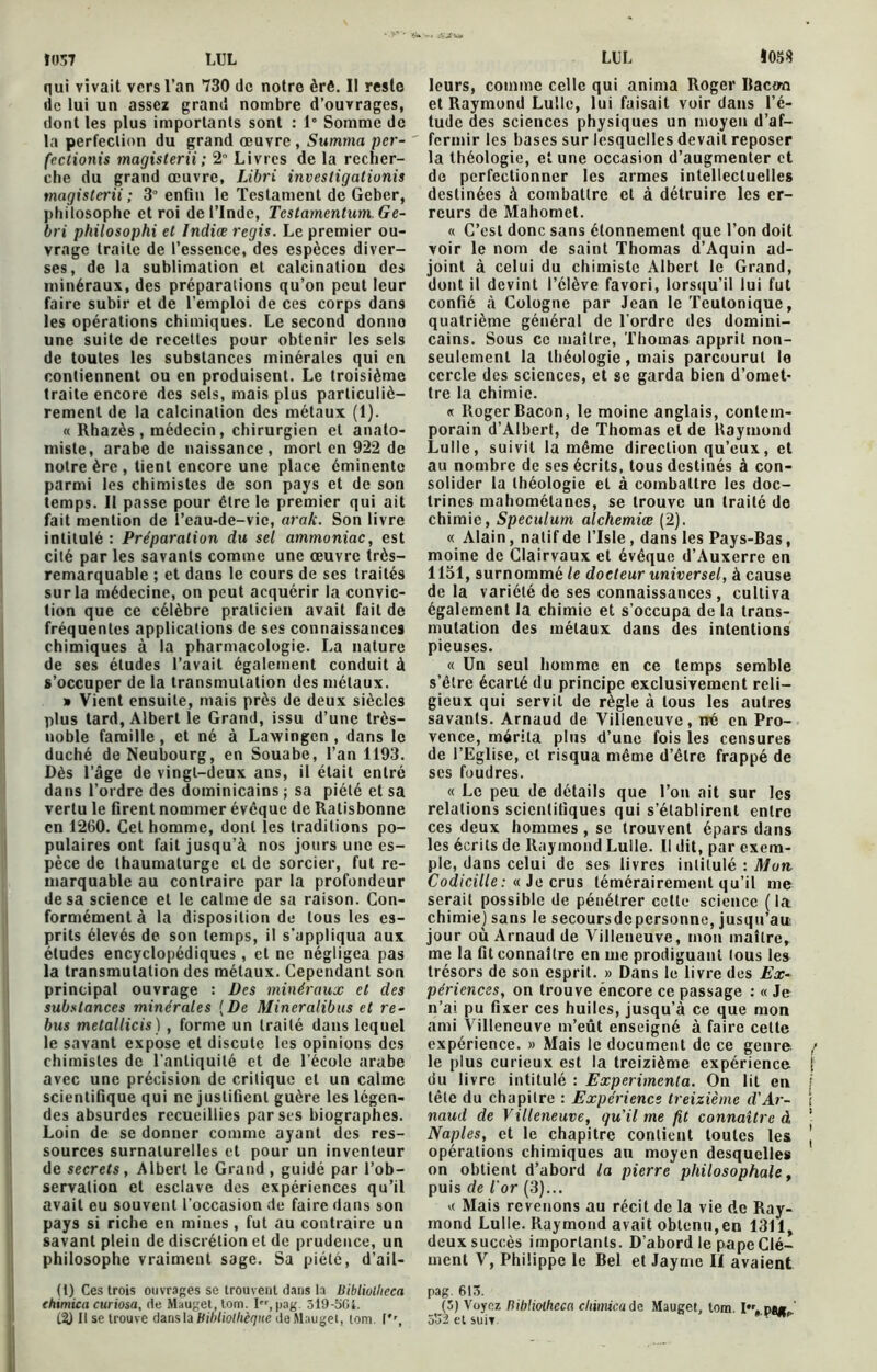 Ï0S7 LUL qui vivait vers l’an 730 de notre èrê. II reste de lui un assez grand nombre d’ouvrages, dont les plus importants sont : 1° Somme de la perfection du grand œuvre , Summa per- ' fectionis magisterii; 2 Livres de la recher- che du grand œuvre, Libri investigationis magisterii ; 3° enfin le Testament de Geber, philosophe et roi de l’Inde, Tcstamentum Ge- bri philosophi et Indice regis. Le premier ou- vrage traite de l’essence, des espèces diver- ses, de la sublimation et calcination des minéraux, des préparations qu’on peut leur faire subir et de l’emploi de ces corps dans les opérations chimiques. Le second donno une suite de recettes pour obtenir les sels de toutes les substances minérales qui en contiennent ou en produisent. Le troisième traite encore des sels, mais plus particuliè- rement de la calcination des métaux (1). « Rhazès , médecin, chirurgien et anato- miste, arabe de naissance , mort en 922 de notre ère , tient encore une place éminente parmi les chimistes de son pays et de son temps. II passe pour être le premier qui ait fait mention de l’eau-de-vic, arak. Son livre intitulé : Préparation du sel ammoniac, est cité par les savants comme une œuvre très- remarquable ; et dans le cours de ses traités sur la médecine, on peut acquérir la convic- tion que ce célèbre praticien avait fait de fréquentes applications de ses connaissances chimiques à la pharmacologie. La nature de ses études l’avait également conduit à s’occuper de la transmutation des métaux. » Vient ensuite, mais près de deux siècles plus tard, Albert le Grand, issu d’une très- noble famille , et né à Lawingen , dans le duché deNeubourg, en Souabe, l’an 1193. Dès l’âge de vingt-deux ans, il était entré dans l’ordre des dominicains; sa piété et sa vertu le firent nommer évêque de Ratisbonne en 1260. Cet homme, dont les traditions po- pulaires ont fait jusqu’à nos jours une es- pèce de thaumaturge cl de sorcier, fut re- marquable au contraire par la profondeur de sa science et le calme de sa raison. Con- formément à la disposition de tous les es- prits élevés de son temps, il s’appliqua aux études encyclopédiques , et ne négligea pas la transmutation des métaux. Cependant son principal ouvrage : Des minéraux et des substances minérales {De Mincralibus et re- bus metallicis) , forme un traité dans lequel le savant expose et discute les opinions des chimistes de l’antiquité et de l’école arabe avec une précision de critique et un calme scientifique qui ne justifient guère les légen- des absurdes recueillies par ses biographes. Loin de se donner comme ayant des res- sources surnaturelles et pour un inventeur de secrets, Albert le Grand , guidé par l’ob- servation et esclave des expériences qu’il avait eu souvent l’occasion de faire dans son pays si riche en mines, fut au contraire un savant plein de discrétion et de prudence, un philosophe vraiment sage. Sa piété, d’ail- (1) Ces trois ouvrages se trouvent dans la Bibliolheca thimica curiosa, de Mauget, tom. I,pag. 519-5GI. t?) Il se trouve dans la bibliothèque de Mauget, tom. (*', LUL I05Ü leurs, comme celle qui anima Roger Bactra et Raymond Lullc, lui faisait voir dans l’é- tude des sciences physiques un moyen d’af- fermir les bases sur lesquelles devait reposer la théologie, et une occasion d’augmenter et de perfectionner les armes intellectuelles destinées à combattre et à détruire les er- reurs de Mahomet. « C’est donc sans étonnement que l’on doit voir le nom de saint Thomas d’Aquin ad- joint à celui du chimiste Albert le Grand, dont il devint l’clève favori, lorsqu’il lui fut confié à Cologne par Jean le Teulonique, quatrième général de l’ordre des domini- cains. Sous ce maître, Thomas apprit non- seulement la théologie, mais parcourut le cercle des sciences, et se garda bien d’omet- tre la chimie. « Roger Bacon, le moine anglais, contem- porain d’Albert, de Thomas et de Raymond Lulle, suivit la même direction qu’eux, et au nombre de ses écrits, tous destinés à con- solider la théologie et à combattre les doc- trines mahométanes, se trouve un traité de chimie, Spéculum alchemiœ (2). « Alain, natif de l’Isle, dans les Pays-Bas, moine de Clairvaux et évêque d’Auxerre en 1151, surnommé le docteur universel, à cause delà variété de ses connaissances , cultiva également la chimie et s’occupa de la trans- mutation des métaux dans des intentions pieuses. « Un seul homme en ce temps semble s’êlre écarté du principe exclusivement reli- gieux qui servit de règle à tous les autres savants. Arnaud de Villeneuve, né en Pro- vence, mérita plus d’une fois les censures de l’Eglise, et risqua même d’être frappé de ses foudres. « Le peu de détails que l’on ait sur les relations scientifiques qui s’établirent entre ces deux hommes, se trouvent épars dans les écrits de Raymond Lulle. Il dit, par exem- ple, dans celui de ses livres intitulé : Mon Codicille : « Je crus témérairement qu’il me serait possible de pénétrer cette science ( la chimie) sans le secoursdcpersonne, jusqu’au jour où Arnaud de Villeneuve, mon maître, me la fit connaître en me prodiguant tous les trésors de son esprit. » Dans le livre des Ex- périences, on trouve éneore ce passage : « Je n’ai pu fixer ces huiles, jusqu’à ce que mon ami Villeneuve m’eût enseigné à faire celte expérience. » Mais le document de ce genre le plus curieux est la treizième expérience du livre intitulé : Expérimenta. On lit en tête du chapitre : Expérience treizième d’Ar- naud de Villeneuve, qu’il me fit connaître à Naples, et le chapitre contient toutes les opérations chimiques an moyen desquelles on obtient d’abord la pierre philosophale, puis de l'or (3)... « Mais revenons au récit de la vie de Ray- mond Lulle. Raymond avait obtenu,en 1311, deux succès importants. D’abord le pape Clé- ment V, Philippe le Bel et Jayrne II avaient pag. 613. (3) Voyez Rihliolheca cliimica de Mauget, tom. I. dm ’ 532 et suiv