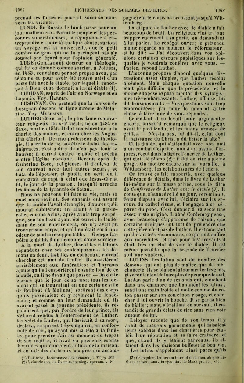 prenait ses forces ei pouvait sucer de nou- veau les vivants. LUNDI. En Russie, le lundi passe pour un jour malheureux. Parmi le peuple et les per- sonnes superstitieuses, la répugnance à en- treprendre ce jour-là quelque chose, surtout un voyage, est si universelle, que le petit nombre de gens qui ne la partagent pas s'y soumet par égard pour l’opinion générale. LURE (Guillaume), docteur en théologie, qui fut condamné comme sorcier, à Poitiers, en Ho3, convaincu par son propre aveu, par témoins et pour avoir été trouvé saisi d’un pacte fait avec le diable, par lequel il renon- çait à Dieu et se donnait à ieelui diable (1). LURIDAN, esprit de l’air en Norwége et en Laponie. Voy. Haroi.d. LUSIGNAN. On prétend que la maison de Lusignan descend en ligne directe de Mélu- sine. Voy. Mélusine. LUTHER (Martin), le plus fameux nova- teur religieux du xvi* siècle, né en l48â en Saxe, mort en lo':G. Il dut son éducation à la charité des moines, et entra chez les Àugus- lins d’Erfurt. Devenu professeur de théolo- gie, il s’irrita de ne pas être le Judas des in- dulgences, c’est-à-dire de n’en pas tenir la bourse; il écrivit contre le pape et prêcha contre l’Eglise romaine. Devenu épris de Catherine Bore, religieuse, il l’enleva de son couvent avec huit autres sœurs, se hâta de l’épouœr, et publia un écrit où il comparait ce rapt à celui que Jésus-Christ lit, le jour de la passion, lorsqu’il arracha les âmes de la tyrannie de Satan... Nous ne pouvons ici faire sa vie, mais sa mort nous revient. Ses ennemis ont assuré que le diable l’avait étranglé; d’autres qu’il mourut subitement en allant à la gatde- robe, comme Arius, après avoir trop soupé; que, son tombeau ayant été ouvert le lende- main de son enterrement, on n’y avait pu trouver son corps, et qu’il en était sorti une odeur de soufre insupportable. —George La- pôlrc le dit fils d’un démon et d’une sorcière. répandues chez ses contemporains , les dé- mons en deuil, habillés en corbeaux, vinrent chercher cet ami de l’enfer. Ils assistèrent invisiblement aux funérailles; et Thyræus ajoute qu’ils l’emportèrent ensuite loin de ce monde, où il ne devait que passer. — On conte encore que le jour de sa mort tous les dé- mons qui se trouvaient en une certaine ville de Brabant (à Malines) sortirent des corps qu’ils possédaient et y revinrent le lende- main; et comme on leur demandait où ils avaient passé la journée précédente, ils ré- pondirent que, par l’ordre de leur prince, ils s’étaient rendus à l’enterrement de Luther. Le valetde Luther, qui l’assistait à sa mort, déclara, ce qui est très-singulier, en confor- mité de ceci, qu’ayant mis la tête à la fenê- ire pour prendre l’air au moment du trépas de son maître, il avait vu plusieurs esprits horribles qui dansaient autour delà maison, cl ensuite des corbeaux maigres qui aecom- (l) Dulancre, Inconstance îles démens , 1. VI, p. J9o. (?) MelanehUion. de Examiu. tlieolog. operum, i lrr pagnèrent le corps en croassant jusqu’à Wit- lemberg La dispute de Luther avec le diable a fait beaucoup de bruit. Un religieux vint un jour frapper rudement à sa porte, en demand ant à lui parler. Le renégat ouvre; le prétendu moine regarde an moment le réformateur , et lui dit : — J’ai découvert dans vos opi- nions certaines erreurs papistiques sur les- quelles je voudrais conférer avec vous. — Parlez, répond Luther. L’iaconnu proposa d’abord quelques dis- cussions assez simples, que Luther résolut aisément. Mais chaque question nouvelle était plus difficile que la précédente, et le moine supposé exposa bientôt des syllogis- mes très-embarrassants. Luther, offensé, lui dit brusquement:—Vos questions sont trop embrouillées; j’ai pour le moment autre chose à faire que de vous répondre. Cependant il se levait pour argumenter encore, lorsqu’il remarqua que le religieux avait le pied fendu, et les mains armées de griffes. — N’es-lu pas, lui dit-il, celui dont la naissance du Christ a dû briser la tête? El le diable, qui s’attendait avec son ami à un combat d’esprit et non à un assaut d’in- jures, reçut dans la figure l’encrier de Luther, qui était de plomb (2) : il dut en rire à pleine gorge. On montre encore sur la muraille, à Wittcmberg, les éclaboussures de l’encre. On trouve ce fait rapporté, avec quelque différence de détails, dans le livre de Luther lui-même sur la messe privée, sous le titre de Conférence de Luther avec le diable (3). Il conteque, s’étant éveillé unjour, vers minuit, Satan disputa avec lui, l’éclaira sur les er- reurs du catholicisme, et l’engagea à se sé- parer du pape. C’est donner à sa secte une assez triste origine. L’abbé Cordcmoy pense, avec beaucoup d’apparence de raison, que certains critiques ont tort de prétendre que cette pièce n’est pas de Luther. 11 est constant qu’il était très-visionnaire, ce qui doit suffire aux incrédules; et que pour les-croyants il même possible que la bravade de l’encrier soit une vanteric. LUTINS. Les lutins sont du nombre des démons qui ont plus de malice que de mé- chanceté. Ils se plaisent à tourmenter les gens, et secon tentent de faire plus de peur que de mal. Cardan parle d’un de ses amis qui, couchant dans une chambre que hantaient les lutins , sentit une main froide et molle comme du co- ton passer sur son cou et son visage, et cher- cher à iui ouvrir la bouche. Il se garda bien de bâiller; mais, s’éveillant en sursaut, il en- tendit de grands éclats de rire sans rien voir autour de lui. Leloyer raconte que de son temps il y avait de mauvais garnements qui faisaient leurs sabbats dans les cimetières pour éta- blir leur réputation et se faire craindre, et que, quand ils y étaient parvenus, ils al- laient dans les maisons buffeter le bon vin. Les lutins s’appelaient ainsi parce qu’ils (•V; Colloquium Liitherum inler et diabolum, ab ipso I.u- tb.ero çotiscriplum, in ejus libre de Missa pii.ala, etc.