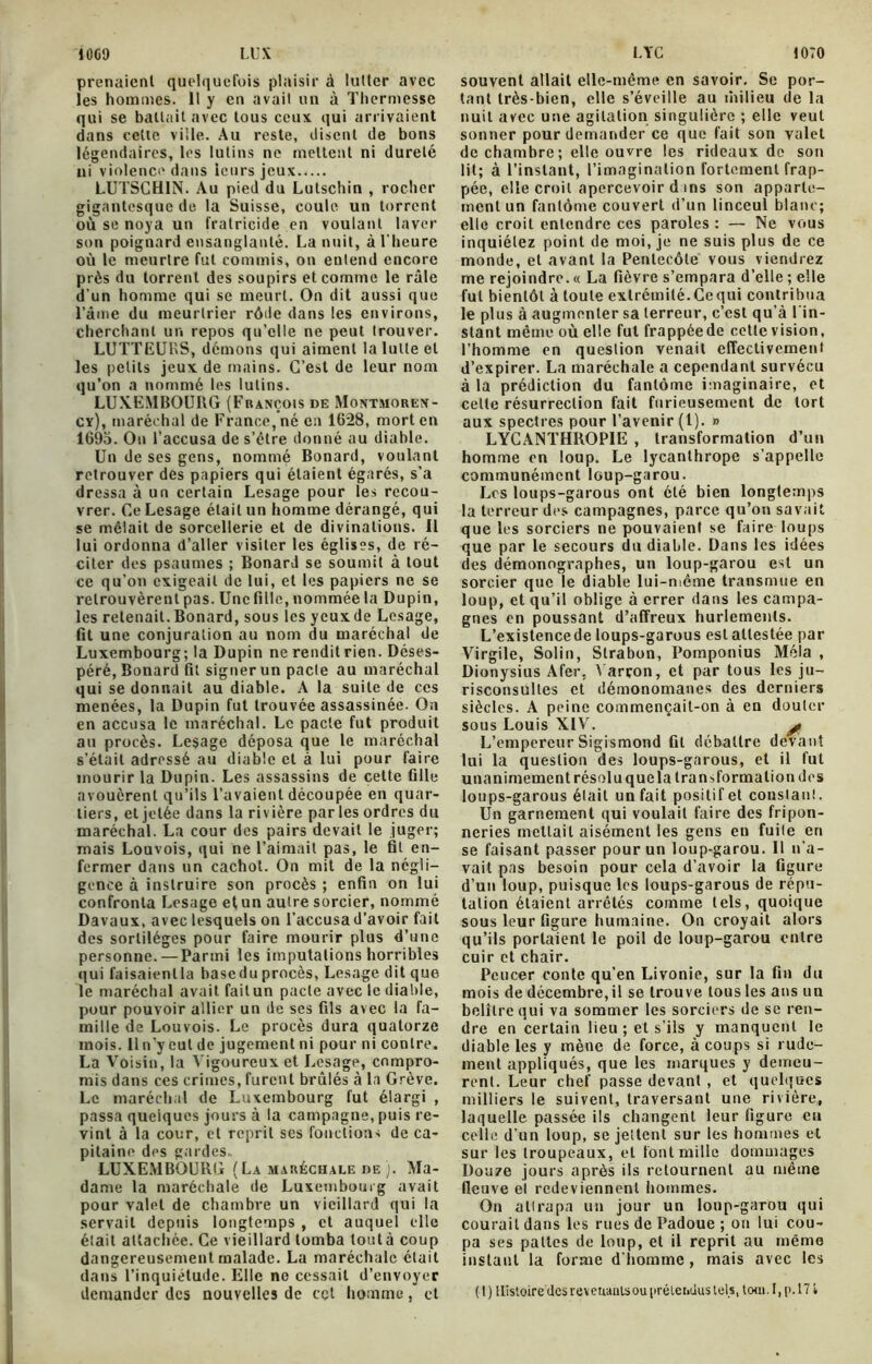 1009 LUX LTC 1070 prenaient quelquefois plaisir à lutter avec les hommes. 11 y en avait un à Thermesse qui se battait avec tous ceux qui arrivaient dans celle ville. Au reste, disent de bons légendaires, les lutins ne mettent ni dureté ni violence dans leurs jeux LUTSCH1N. Au pied du Lulschin , rocher gigantesque de la Suisse, coule un torrent où se noya un fratricide en voulant laver son poignard ensanglanté. La nuit, à l'heure où le meurtre fut commis, on entend encore près du torrent des soupirs et comme le râle d’un homme qui se meurt. On dit aussi que l’âme du meurtrier rôtie dans les environs, cherchant un repos qu’elle ne peut trouver. LUTTEURS, démons qui aiment la lutte et les petits jeux de mains. C’est de leur nom qu’on a nommé les lutins. LUXEMBOURG (François de Montmoren- cy), maréchal de France, né en 1628, mort en 1695. On l'accusa de s’être donné au diable. Un de ses gens, nommé Bonard, voulant retrouver des papiers qui étaient égarés, s’a dressa à un certain Lesage pour les recou- vrer. Ce Lesage était un homme dérangé, qui se mêlait de sorcellerie et de divinations. Il lui ordonna d’aller visiter les églises, de ré- citer des psaumes ; Bonard se soumit à tout ce qu’on exigeait de lui, et les papiers ne se retrouvèrent pas. Une fille, nommée la Dupin, les retenait. Bonard, sous les yeux de Lesage, fit une conjuration au nom du maréchal de Luxembourg; la Dupin ne rendit rien. Déses- péré, Bonard fit signer un pacte au maréchal qui se donnait au diable. A la suite de ces menées, la Dupin fut trouvée assassinée. On en accusa le maréchal. Le pacte fut produit au procès. Lesage déposa que le maréchal s’était adressé au diable et à lui pour faire mourir la Dupin. Les assassins de cette fille avouèrent qu’ils l’avaient découpée en quar- tiers, et jetée dans la rivière parles ordres du maréchal. La cour des pairs devait le juger; mais Louvois, qui ne l’aimait pas, le fit en- fermer dans un cachot. On mit de la négli- gence à instruire son procès ; enfin on lui confronta Lesage et un autre sorcier, nommé Davaux, avec lesquels on l’accusad’avoir fait des sortilèges pour faire mourir plus d’une personne. — Parmi les imputations horribles qui faisaient la basedu procès, Lesage dit que le maréchal avait failun pacte avec le diable, pour pouvoir allier un de ses fils avec la fa- mille de Louvois. Le procès dura quatorze mois. Un’y eut de jugement ni pour ni contre. La Voisin, la Vigoureux et Lesage, compro- mis dans ces crimes, furent brûlés à la Grève. Le maréchal de Luxembourg fut élargi , passa quelques jours à la campagne, puis re- vint à la cour, et reprit ses fonctions de ca- pitaine des gardes,. LUXEMBOURG ( La maréchale de ). Ma- dame la maréchale de Luxembourg avait pour valet de chambre un vieillard qui la servait depuis longtemps , et auquel elle était attachée. Ce vieillard tomba loutà coup dangereusement malade. La maréchale était dans l’inquiétude. Elle ne cessait d’envoyer demander des nouvelles de cet homme, et souvent allait elle-même en savoir. Se por- tant très-bien, elle s’éveille au milieu de la nuit avec une agitation singulière ; elle veut sonner pour demander ce que fait son valet de chambre ; elle ouvre les rideaux de son lit; à l’instant, l’imagination fortement frap- pée, elle croit apercevoir d ins son apparte- ment un fantôme couvert d’un linceul blanc; elle croit entendre ces paroles : — Ne vous inquiétez point de moi, je ne suis plus de ce monde, et avant la Pentecôte vous viendrez me rejoindre. « La fièvre s’empara d’elle ; elle fut bientôt à toute extrémité. Ce qui contribua le plus à augmenter sa terreur, c’est qu’à l'in- stant même où elle fut frappéede cette vision, l’homme en question venait effectivement d’expirer. La maréchale a cependant survécu à la prédiction du fantôme imaginaire, et celle résurrection fait furieusement de tort aux spectres pour l’avenir (1). » LYCANTHROPIE , transformation d’un homme en loup. Le lycanthrope s’appelle communément loup-garou. Los loups-garous ont été bien longtemps la terreur des campagnes, parce qu’on savait que les sorciers ne pouvaient se faire loups que par le secours du diable. Dans les idées des démonographes, un loup-garou est un sorcier que le diable lui-même transmue en loup, et qu’il oblige à errer dans les campa- gnes on poussant d’affreux hurlements. L’existencede loups-garous est attestée par Virgile, Solin, Strabon, Pomponius Mêla , Dionysius Afer, l arron, et par tous les ju- risconsultes et démonomanes des derniers siècles. A peine commençait-on à en douter sous Louis XIV. £ L’empereur Sigismond fit débattre devant lui la question des loups-garous, et il fut unanimement résol u que la transformation des loups-garous était un fait positif et conslanl. Un garnement qui voulait faire des fripon- neries mettait aisément les gens en fuite en se faisant passer pour un loup-garou. Il n’a- vait pas besoin pour cela d’avoir la figure d’un loup, puisque les loups-garous de répu- tation étaient arrêtés comme tels, quoique sous leur figure humaine. On croyait alors qu’ils portaient le poil de loup-garou entre cuir et chair. Pcucer conte qu’en Livonie, sur la fin du mois de décembre, il se trouve tous les ans un belîlre qui va sommer les sorciers de se ren- dre en certain lieu ; et s’ils y manquent le diable les y mène de force, à coups si rude- ment appliqués, que les marques y demeu- rent. Leur chef passe devant , et quelques milliers le suivent, traversant une rivière, laquelle passée ils changent leur figure eu celle d’un loup, se jettent sur les hommes et sur les troupeaux, et font mille dommages Douze jours après ils retournent au même fleuve el redeviennent hommes. On attrapa un jour un loup-garou qui courait dans les rues de Padoue ; on lui cou- pa ses pattes de loup, et il reprit au même instant la forme d’homme, mais avec les ( t ) Histoire (les revenants ou prétendus tels, tenu. I, p. 171