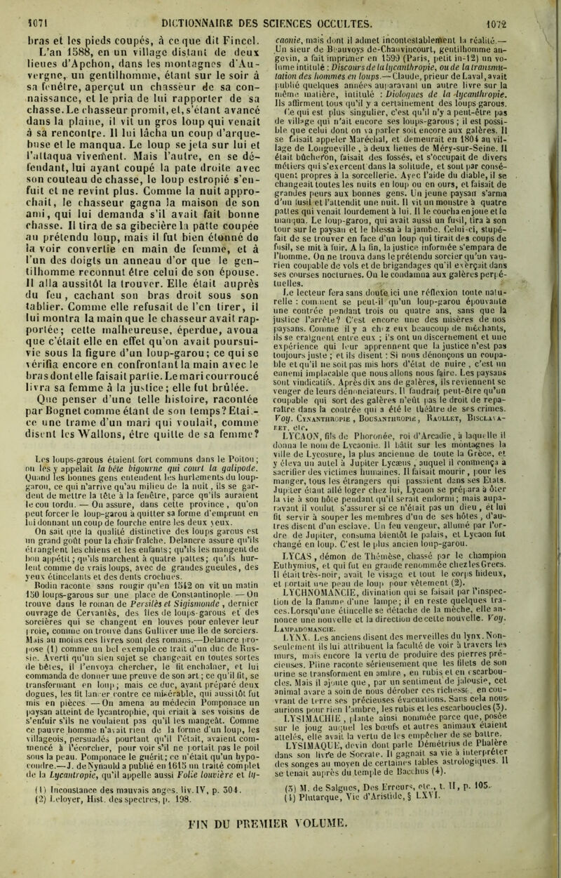 liras et les pieds coupés, à ce que dit Fincel. L’an 1588, en un village distant de deux lieues d’Apchon, dans les montagnes d'Au- vergne, un gentilhomme, étant sur le soir à sa fenêtre, aperçut un chasseur de sa con- naissance, et le pria de lui rapporter de sa chasse.Le chasseur promit, et, s’étant avancé dans la plaine, il vit un gros loup qui venait à sa rencontre. 11 lui lâcha un coup d’arque- hnse et le manqua. Le loup se jeta sur lui et l’attaqua viveiïient. Mais l’autre, en se dé- fendant, lui ayant coupé la pâte droite avec son couteau de chasse, le loup estropié s’en- fuit et ne revint plus. Comme la nuit appro- chait, le chasseur gagna la maison de son ami, qui lui demanda s’il avait fait bonne chasse. Il lira de sa gibecière la patte coupée au prétendu loup, mais il fut bien étonné do la voir convertie en main de femme, et à l’un des doigts un anneau d’or que le gen- tilhomme reconnut être celui de son épouse. 11 alla aussitôt la trouver. Elle était auprès du feu , cachant son bras droit sous son tablier. Comme elle refusait de l’cn tirer, il lui montra la main que le chasseur avait rap- portée; celte malheureuse, éperdue, avoua que c’était elle en effet qu’on avait poursui- vie sous la figure d’un loup-garou ; ce qui se vérifia encore en confrontant la main avec le liras dont elle faisait partie. Le mari courroucé livra sa femme à la justice; elle fut brûlée. Que penser d’une telle histoire, racontée par Bognet comme étant de son temps? Etai- ce une trame d’un mari qui voulait, comme disent les Wallons, être quille de sa femme? Los loups-garous étaient Tort communs dans le Poitou ; nn les y appelait la bêle bigourne qui court la galipode. Quand les bonnes gens entendent les hurlements du loup- garou, ce qui n’arrive qu’au milieu de la nuit, ils se gar- dent de mettre la tête à la fenêtre, parce qu’ils auraient le cou tordu. — On assure, dans cette province, qu’on peut forcer le loup-garou à quitter sa forme d’emprunt en lui donnant un coup de fourche entre les deux jeux. On sait que la qualité distinctive des loups garous est nn grand goût pour la chair fraîche. Delancre assure qu’ils étianglenl les chiens et les enfants; qu’ils les mangent de lion appétit ; qu’ils marchent à quatre pattes; qu’ils hur- lent comme de vrais loups, avec de grandes gueules, des yeux étincelants et des dents crochues. Rodin raconte sans rougir qu’en 1542 on vit un matin 130 loups-garous sur une place de Constantinople —On trouve dans le roman de Persitès et Sigismonde , dernier ouvrage de Cervantès, des îles de loups-garous et des sorcières qui se changent en louves pour enlever leur I roie, comme on trouve dans Gulliver une île de sorciers. Mais au moins ces livres sont des romans.—Delancre pro- pose (1) comme un bel exemple ce trait d’un duc de Rus- sie. Averti qu’un sien sujet se changeait en toutes sortes de bêles, il l’envoya chercher, le lit enchaîner, et lui commanda de donner une preuve de son art ; ce qu’il lit, se transformant en loup; mais ce duc, ayant préparé deux dogues, les lit lan; er contre ce misérable, qui aussitôt fut mis en pièces —Ou amena au médecin Pomponace un paysan atteint de lycanlrophie, qui criait a ses voisins de s’enfuir s’ils ne voulaient pas qu’il les mangeât. Comme ce pauvre homme n’avait rien de la forme d'un loup, les villageois, persuadés pourtant qu’il l’était, avaient com- mencé à l’écorcher, pour voir s’il ne portait pas le poil sous la peau. Pomponace le guérit; ce n’était qu’un hypo- condre.— J. deNynauld a publié en 1615 un traité complet de la Lycantropie, qu’il appelle aussi Folie louvière et lq- (1) Inconstance des mauvais anges. liv.IV, p. 301. (2) Leloyer, Hist. des spectres, p. 198. caonie, mais dont il admet incontestablement la réalité.— Un sieur de Bt auvoys de-Chanvincourt, gentilhomme an- gevin, a fait imprimer en 1599 (Paris, petit in-12) un vo- lume intitulé : Discours de la hjcanlhropie, oude la transmu- tation des hommes en loups.— Claude, prieur de Laval, avait publié quelques années auparavant un autre livre sur la même matière, intitulé : Dialogues de la 'hjcanlhropie. Ils affirment tous qu’il y a certainement des loups garous. Ce qui est plus singulier, c’est qu’il n’y a peut-être pas de village qui n’ait encore ses loups-garous ; il est possi- ble que celui dont on va parler soit encore aux galères, il se faisait appeler Maréchal, et demeurait en 1801 au vil- lage de Longueville , à deux lieues de Méry-sur-Seine. Il était bûcheron, faisait des fossés, et s’occupait de divers métiers qui s'exercent dans la solitude, et sont par consé- quent propres à la sorcellerie. Ayec l’aide du diable, il se changeait toutes les nuits en loup ou en ours, et faisait de grandes peurs aux bonnes gens. Un jeune paysan s'arma d’un lusil et l’attendit une nuit. Il vit un monstre à quatre pattes qui venait lourdement à lui. Il le coucha en joue et le manqua. Le loup-garou, qui avait aussi un fusil, tira à son tour sur le paysan et le blessa à la jambe. Celui-ci, stupé- fait de se trouver en face d’un loup qui tirait des coups de fusil, se mit à fuir. A la fin, la justice informée s’empara de l’homme. On ne trouva dans le prétendu sorcier qu’un vau- rien coupable de vols et de brigandages qu'il exèrçait dans ses courses nocturnes. Ou le condamna aux galères perpé- tuelles. Le lecteur fera sans doute ici une réflexion toute natu- relle : cornaient se peut-il qu’un loup-garou épouvante une contrée pendant trois ou quatre ans, sans que la justice l’arrête? C’est encore une des misères de nos paysans. Comme il y a chi z eux beaucoup de méchants, ils se craignent entre eux ; i's ont un discernement et une expérience qui leur apprennent que la justice n’est pas toujours juste ; et ils disent : Si nous dénonçons un coupa- ble et qu’il ne soit pas mis hors d’étal de nuire , c’est un ennemi implacable que nous allons nous faire. Les paysans sont vindicatifs. Après dix ans de galères, ils reviennent se venger de leurs dénonciateurs. Il faudrait peut-être qu’un coupable qui sort des galères n’eût pas le droit de repa- raître dans la contrée qui a été le théâtre de scs crimes. VOIJ. Cï.XANTimOPlE , BoUSANTHROPIfi , RaOLLET, BlSCLA\À- r.ET, etc. LYCAON', fils de Phoronée, roi d’Arcadie, à laquelle il donna le nom de Lycaonie. 11 bâtit sur les montagnes la ville de Lycosure, la plus ancienne de toute la Grèce, et y éleva un autel à Jupiter Lycæus , auquel il commença a sacrifier des victimes humaines. Il faisait mourir, pour les manger, tous les étrangers qui passaient dans ses Etals. Jupiter étant allé loger chez lui, Lycaon se prépara à ôter la \ie à son hôte pendant qu’il serait endormi; mais aupa- ravant il voulut s'assurer si ce n’était pas un dieu , et lui fil servir à souper les membres d’un de ses hôtes , d’au1 2- tres disent d’un esclave. Un feu vengeur, allumé par l’or- dre de Jupiter, consuma bientôt le palais, cl Lycaon lut changé en loup. C’est le plus ancien loup-garou. LYCAS , démon de Thémèse, chassé par le champion Euthymius, et qui fut en grande renommée chezlesGrecs. Il était très-noir, avait le visage et tout le corps hideux, et portait nue peau de loup pour vêtement (2). LYCHNOMANCIE, divination qui se faisait par l’inspec- tion de la flamme d'une lampe; il en reste quelques tra- ces. Lorsqu’une étincelle se détache de la mèche, elle an- nonce une nouvelle et la direction de celte nouvelle. \ oy. Lampadomakcie. LYNX. Les anciens disent des merveilles du lynx. Non- seulefnent ils lui attribuent la faculté de voir à travers les murs, mais encore la vertu de produire des pierres pré- cieuses. Piine raconte sérieusement que les filets de son urine se transforment en ambre , en rubis et en i scarbou- cles. Mais il ajoute que, par un sentiment de jalousie, cet animal avare a soin de nous dérober ces richesse, en cou- vrant de terre ses précieuses évacuations. Sans cela nous' aurions pour rien l’ambre, les rubis et les escarbouclcs (3). I.YS1MACH1E , plante ainsi nommée parce que, posée sur le joug auquel les bœufs ot autres animaux étaient attelés, elle avait la vertu de les empêcher de se battre. LYSIMAQUE, devin dont parle Démétrius de Phalere dans son livre de Socrate. Il gagnait sa vie à interpréter des songes au moyen de certaines tables astrologiques. 11 se tenait auprès du temple de Racchus (4). (5) M. de Saignes, Des Erreurs, etc., t. II, p. 105. (!) Plutarque, Vie d’Aristide, § LXVI. FIN DU PREMIER VOLUME.