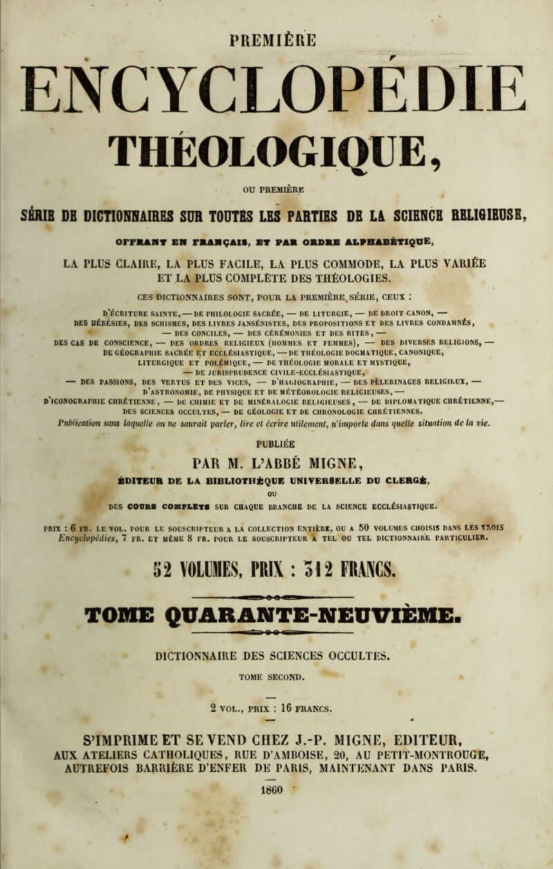 PREMIÈRE ENCYCLOPEDIE THEOLOGIQIIE, OU PREMIÈRE SÉRIE DE DICTIONNAIRES SDR TOUTES LES PARTIES DE LA SCIENCE RELISIEDSE, OFFRANT EN FRANÇAIS, ET FAR ORDRE ALPHABÉTIQUE, LA PLUS CLAIRE, LA PLUS FACILE, LA PLUS COMMODE, LA PLUS VARIÉE ET LA PLUS COMPLÈTE DES THÉOLOGIES. CES DICTIONNAIRES SONT, POUR LA PREMIÈRE SÉRIE, CEUX : D’ÉCRITURE SAINTE, — DE PHILOLOGIE SACRÉE, — DE LITURGIE, — DE DROIT CANON, — DES HÉRÉSIES, DES SCHISMES, DES LIVRES JANSÉNISTES, DES PROPOSITIONS ET DES LIVRES CONDAMNÉS, — DES CONCILES, — DES CÉRÉMONIES ET DES RITES, — DES CAS DE CONSCIENCE, — DES ORDRES RELIGIEUX (HOMMES ET FEMMES), — DES DIVERSES RELIGIONS, — DE GÉOGRAPHIE SACRÉE ET ECCLÉSIASTIQUE, —DE THÉOLOGIE DOGMATIQUE, CANONIQUE, LITURGIQUE ET POLÉMIQUE,— DE THÉOLOGIE MORALE ET MYSTIQUE, — DE JURISPRUDENCE CIV1LE-ECCLÉSIASTIQUE, — DES PASSIONS, DES VERTUS ET DES VICES, — D HAGIOGRAPHIE, — DES PÈLERINAGES RELIGIEUX,— D’ASTRONOMIE, DE PHYSIQUE ET 1)E MÉTÉOROLOGIE RELIGIEUSES,— D’ICONOGRAPHIE CHRÉTIENNE, — DE CHIMIE ET DE MINÉRALOGIE RELIGIEUSES, — DE DIPLOMATIQUE CHRÉTIENNE,— DES SCIENCES OCCULTES,— DE GÉOLOGIE ET DE CHRONOLOGIE CHRÉTIENNES. Publication sans laquelle on ne saurait parler, lire et écrire ulilement, n'importe dans quelle situation de la vie. PUBLIÉE PAR M. L’ABBÉ MIGNE, ÉDITEUR DE LA BIBLIOTHÈQUE UNIVERSELLE DU CLERGÉ, ou DES COURS COMPLETS SUR CHAQUE BRANCHE DE LA SCIENCE ECCLÉSIASTIQUE. PRIX : 6 FR. LE VOL. POUR LE SOUSCRIPTEUR A LA COLLECTION ENTIÈRE, OU A 50 VOLUMES CHOISIS DANS LES T.\OIS Encyclopédies, 7 fr. et même 8 fr. tour le souscripteur à tel ou tel dictionnaire particulier. 52 VOLUMES, PRIX : 312 FRMCS. i a a n-« — - ■ TOME QUARANTE-NEUVIÈME. DICTIONNAIRE DES SCIENCES OCCULTES. TOME SECOND. 2 VOL., PRIX : 16 FRANCS. S’IMPRIME ET SE VEND CHEZ J.-P. MIGNE, EDITEUR, AUX ATELIERS CATHOLIQUES, RUE D’AMBOISE, 20, AU PETIT-MONTROUGE, AUTREFOIS BARRIÈRE D’ENFER DE PARIS, MAINTENANT DANS PARIS.