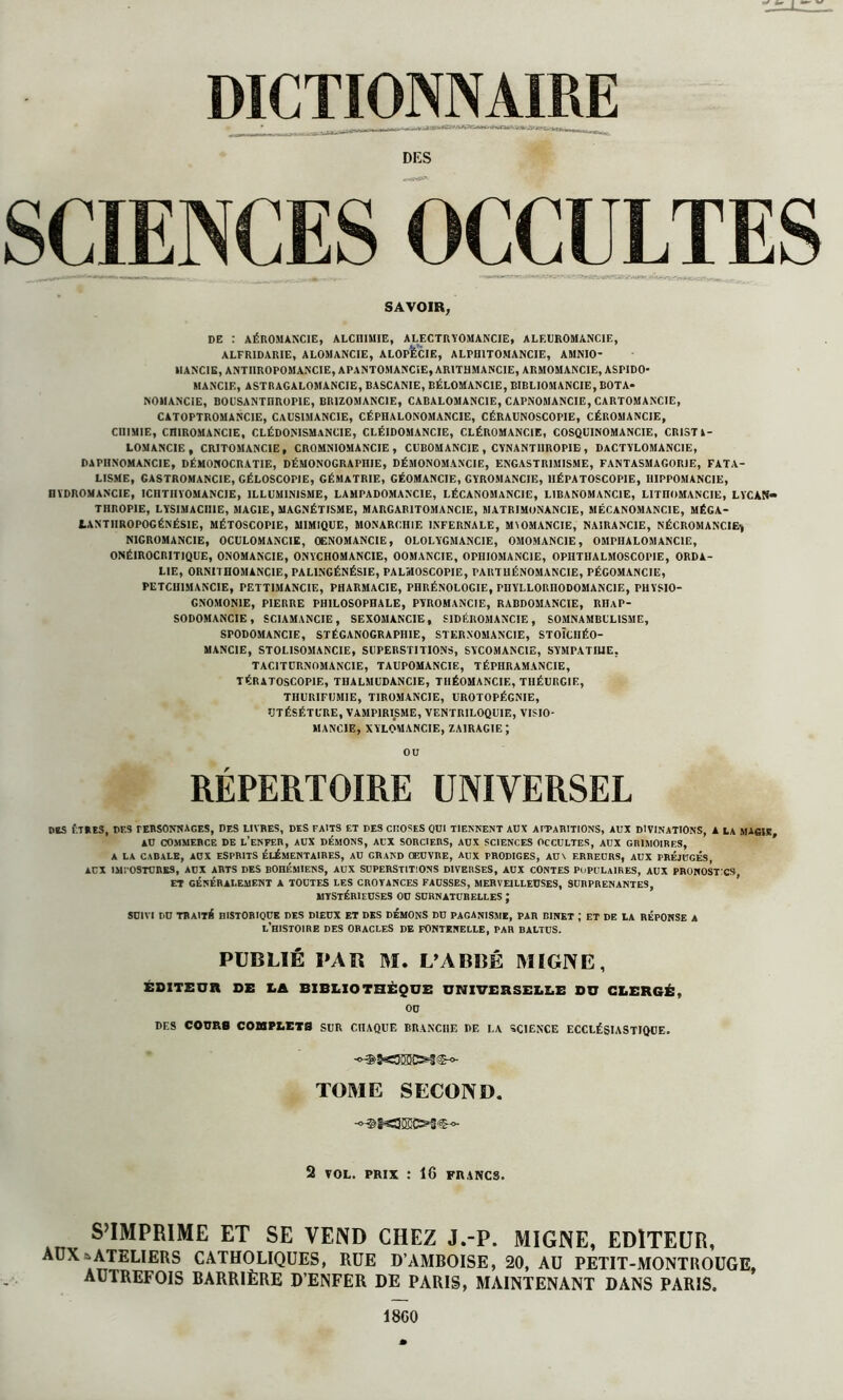 DICTIONNAIRE DES SCIENCES OCCULTES SAVOIR, DE : AÉROMANCIE, ALCHIMIE, ALECTRYOMANCIE, ALEUROMANCIE, ALFRIDARIE, ALOMANCIE, ALOPECIE, ALPH1TOMANCIE, AMNIO* HANCIE, ANTIIROPOMANCIE, APANTOMANCIE, ARITHMANCIE, ARMOMANCIE, ASPIDO MANC1E, A ST R AG ALOMANCIE, BASCANIE, BÉLOMANC1E, BIBLIOMANCIE, BOTA* NOMANCIE, B0USANTHROP1E, BR1ZOMANCIE, CABALOMANCIE, CAPNOMANCIE, CARTOMANCIE, CATOPTROMANC1E, CAUSIMANCIE, CÉPHALONOMANCIE, CÉRAUNOSCOPIE, CÉROMANCIE, CHIMIE, CHIROMANCIE, CLÉDOMSMANCIE, CLÉIDOMANCIE, CLÉROMANCIE, COSQUINOMANCIE, CRISTl- LOMANCIE, CRITOMANC1E , CR0MN10MANC1E , CUBOM ANCIE , CYNANT1IROPIE , DACTYLOMANCIE, DA PHNOMANCIE, DÉMONOCRATIE, DÉMONOGRAPniE, DËMONOMANCIE, ENGASTRIMISME, FANTASMAGORIE, FATA- LISME, GASTROMANCIE, GÉLOSCOP1E, GÉMATRIE, GÉOMANCIE, GYROMANCIE, 1IÉPATOSCOPIE, HIPPOMANCIE, HYDROMANCIE, ICHTIIYOMANCIE, ILLUMINISME, LAMPADOMANCIE, LÉCANOMANCIE, LIBANOMANCIE, LITnOMANCIE, LYCAN» THROPIE, LYSIMACII1E, MAGIE, MAGNÉTISME, MARGAB1TOMANCIE, MATR1 MON ANCIE, MËCANOM ANCIE, MÉGA- tANTIIROPOGÉNÉSIE, MÉTOSCOPIE, MIMIQUE, MONARCHIE INFERNALE, MIOMANCIE, NA1RANCIE, NÉCROMANCIE, N1GROMANCIE, OCULOMANCIE, OENOMANCIE, OLOLYGMANCIE, OMOMANCIE, OMPHALOMANCIE, ONÉIROCRITIQUE, ONOMANCIE, ONYCHOMANCIE, OOMANCIE, OPIIIOMANC1E, OPHTHALMOSCOPIE, ORDA- LIE, ORNITHOMANCIE, PALINGÉNÉSIE, PALMOSCOPIE, PAUTHÉNOMANCIE, PÉGOMANCIE, PETCII1MANCIE, PETTIMANCIE, PHARMACIE, PHRÉNOLOGIE, PnYLLORnODOMANCIE, PHYSIO- GNOMONIE, PIERRE PHILOSOPHALE, PYROMANCIE, RABDOMANCIE, RIUP- SODOMANCIE, SC1AMANCIE, SEXOMANCIE, SIDÉROMANCIE, SOMNAMBULISME, SrODOMANCIE, STÉGANOGRAPIIIE, STER NOM ANCIE, STOÎCIIÉO- MANCIE, STOLISOMANCIE, SUPERSTITIONS, SYCOMANCIE, SYMPATHIE, TACITURNOMANCIE, TAUPOMANCIE, TÉPHRAMANCIE, T ÉR A TOSCO PIE, THALMUDANCIE, TIIÉOMANCIE, TIIÉURGIE, THURIFUM1E, TIROMANCIE, UROTOPÉGNIE, UTÉSÉTURE, VAMPIRISME, VENTRILOQUIE, VISIO- MANC1E, XYLOMANCIE, zairagie ; OU RÉPERTOIRE UNIVERSEL nés ÊTRES, DES personnages, des livres, des faits et des croses qui tiennent aux apparitions, aux divinations, a la magie AU COMMERCE DE L’ENFER, AUX DÉMONS, AUX SORCIERS, AUX SCIENCES OCCULTES, AUX GR1MOIRF.S, A LA CABALE, AUX ESPRITS ÉLÉMENTAIRES, AU GRAND ŒUVRE, AUX PRODIGES, AUX ERREURS, AUX PRÉJUGÉS, AUX IMI OSTUnKS, AUX ARTS DES BOHÉMIENS, AUX SUPERSTITIONS DIVERSES, AUX CONTES POPULAIRES, AUX PRONOSTICS, ET GÉNÉRALEMENT A TOUTES LES CROYANCES FAUSSES, MERVEILLEUSES, SURPRENANTES, MYSTÉRIEUSES OU SURNATURELLES ; SUIVI DU TRAITÉ HISTORIQUE DES DIEUX ET DES DEMONS DU PAGANISME, PAR BINET J ET DE LA RÉPONSE A L’HISTOIRE DES ORACLES DE FONTENELLE, PAR BALTUS. PUBLIÉ PAR M. L’ABRÉ MIGNE, ÉDITEUR SE LA BIBLIOTHÈQUE UNIVERSELLE DU CLERGÉ, OU DF.S COURS COUPLETS SUR CHAQUE BRANCHE DE LA SCIENCE ECCLÉSIASTIQUE. TOME SECOND. 2 VOL. PRIX î 16 FRANCS. S’IMPRIME ET SE VEND CHEZ J.-P. MIGNE, EDITEUR, AUX & ATELIERS CATHOLIQUES, RUE D’AMBOISE, 20, AU PETIT-MONTROUGE, AUTREFOIS BARRIÈRE D’ENFER DE PARIS, MAINTENANT DANS PARIS. 18G0 *