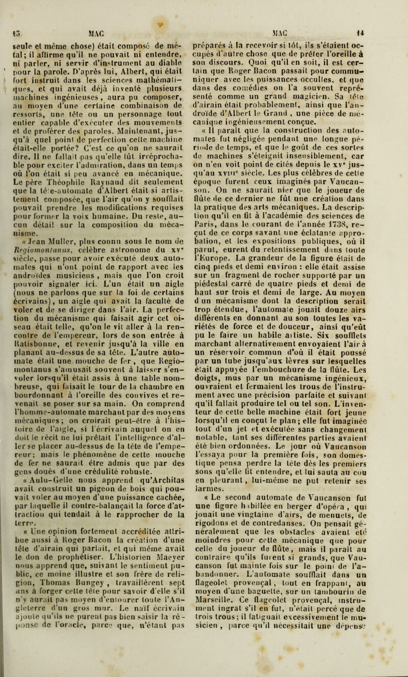 saule et même chose) était composé de mé- tal ; il aftirme qu’il ne pouvait ni entendre, ni parler, ni servir d'instrument au diable pour la parole. D’après lui, Albert, qui était fort instruit dans les sciences mathémati- ques, et qui avait déjà inventé plusieurs machines ingénieuses, aura pu composer, an moyen d’une certaine combinaison de ressorts, une tête ou un personnage tout entier capable d’exécuter des mouvements et de proférer des paroles. Maintenant, jus- qu’à quel point de perfection cette machine était-elle portée? C’est ce qu’on ne saurait dire. 11 ne fallait pas qu’elle lut irréprocha- ble pour exciter l’admiration, dans un temps où l’on était si peu avancé en mécanique. Le père Théophile Raynaud dit seulement que la tête-automate d’Albert était si artis- lement composée, que l’air qu’on y soufflait pouvait prendre les modifications requises pour former la voix humaine. Du reste, au- cun détail sur la composition du méca- nisme. « Jean Muller, plus connu sous le nom de Ilrqiomontanus, célébré astronome du xv” siècle, passe pour avoir exécuté deux auto- mates qui n’ont point de rapport avec les androïdes musiciens , mais que l’on croit pouvoir signaler ici. L’un était un aigle (nous ne parlons que sur la foi de certains écrivains), un aigle qui avait la faculté de voler et de se diriger dans l’air. La perfec- tion du mécanisme qui faisait agir cet oi- seau était telle, qu’on le vit aller à la ren- contre de l’empereur, lors de son entrée à Italisbonne, et revenir jusqu’à la ville en planant au-dessus de sa tète. L’autre auto- mate était une mouche de fer , que Regio- montanus s’amusait souvent à laisser s’en- voler lorsqu’il était assis à une table nom- breuse, qui faisait le tour de la chambre en bourdonnant à l’oreille des convives et re- venait se poser sur sa main. On comprend l’homme-aulomate marchant par des moyens mécaniques; on croirait peut-être à l’his- toire de l’aigle, si l'écrivain auquel on en doit le récit ne lui prêtait l’intelligence d’al- ler se placer au-dessus de la tête de l’empe- reur; mais le phénomène de cette mouche de fer ne saurait être admis que par des gens doués d’une crédulité robuste. « Aulu-Gelle nous apprend qu’Architas avait construit un pigeon de bois qui pou- vait voler au moyen d’une puissance cachée, par laquelle il contre-balançail la force d’at- traction qui tendait à le rapprocher de la terre. « Une opinion fortement accréditée attri- bue aussi à Roger Bacon la création d’une lête d’airain qui parlait, et qui même avait le don de prophétiser. L’historien Maever nous apprend que, suivant le sentiment pu- blic, ce moine illustre et son frère de reli- gion, Thomas Bungey , travaillèrent sept ans à forger cette tête pour savoir d'elle s’il n’v aurait pas moyen d’entourer toute l’An- gleterre d’un gros mur. Le naïf écrivain ajoute qu’ils ne purent pas bien saisir la ré- ponse de l’oracle, parce que, n’étant pas préparés à la recevoir si tôt, ils s’étaient oc- cupés d’autre chose que de prêter l’oreille à son discours. Quoi qu’il en soit, il est cer- tain que Roger Bacon passait pour commu- niquer avec les puissances occultes, et que dans des comédies on l’a souvent repré- senté comme un grand magicien. Sa lêle d’airain était probablement, ainsi que l’an- droïde d’Albert le Grand , une pièce de mé- canique ingénieusement conçue. « Il paraît que la construction des auto- mates fut négligée pendant une longue pé- riode de temps, et que le goût de ces sortes de machines s’éteignit insensiblement, car on n’en voit point de cités depuis le xv’ jus- qu’au xvine siècle. Les plus célèbres de celle époque furent ceux imaginés par Vaucan- son. On ne saurait nier que le joueur de llûle de ce dernier ne fût une création dans la pratique des arts mécaniques. La descrip- tion qu’il en fit à l’académie des sciences de Paris, dans le courant de l’année 1738, re- çut de ce corps savant une éclatan'e appro- bation, et les expositions publiques, où il parut, eurent du retentissement dans loute l’Europe. La grandeur de la figure était de cinq pieds et demi environ : elle était assise sur un fragment de rocher supporté par un piédestal carré de quatre pieds et demi de haut sur trois et demi de large. Au moyen d un mécanisme dont la description serait trop étendue, l’automaïc jouait douze airs différents en donnant au son toutes les va- riétés de force et de douceur, ainsi qu’eût pu le faire un habile ai liste. Six soufllets marchant alternativement envoyaient l’air à un réservoir commun d’où il était poussé par un tube jusqu’aux lèvres sur lesquelles était appuyée l’embouchure de la llute. Los doigts, mus par un mécanisme ingénieux, ouvraient et fermaient les trous de l’instru- ment avec une précision parfaite et suivant qu’il fallait produire tel ou tel son. L’inven- teur de cette belle machine était fort jeune lorsqu’il en conçut le plan ; elle fut imaginée tout d’un jet et exécutée sans changement notable, tant ses différentes parties avaient été bien ordonnées. Le jour où Vaucanson l’essaya pour la première fois, son domes- tique pensa perdre la tête dès les premiers sons qu’elle fit entendre, et lui sauta au cou en pleurant , lui-même ne pu! retenir ses larmes. « Le second automate de Vaucanson fut une figure habillée en berger d’opéra, qui jouait une vingtaine d’airs, de menuets, de rigodons et de contredanses. On pensait gé- néralement que les obstacles avaient été moindres pour celte mécanique que pour celle du joueur de (lute, mais il paraît au contraire qu’ils fuient si grands, que Vau- canson fut mainte fois sur le poim de l’a- bandonner. L’automate soufflait dans un flageolet provençal, tout en frappani, au moyen d’une baguette, sur un tambourin de Marseille. Ce flageolet provençal, instru- ment ingrat s’il en fut, n’était percé que de trois trous; il fatiguait excessivement le mu- sicien , parce qu’il nécessitait une dépense