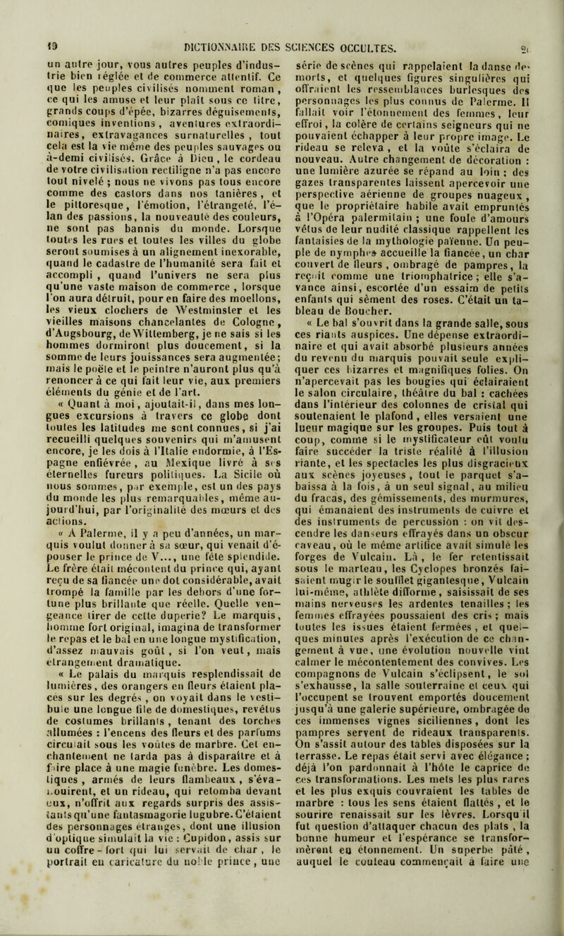 un autre jour, vous autres peuples d’indus- trie bien téglce et de commerce attentif. Ce que les peuples civilisés nomment roman , ce qui les amuse et leur plaît sous ce titre, grands coups d’épée, bizarres déguisements, comiques invenlions, avenlures extraordi- naires, extravagances surnaturelles, tout cela est la vie même des peuples sauvages ou à-demi civilisés. Grâce à Dieu , le cordeau de votre civilisation rectiligne n’a pas encore tout nivelé ; nous ne vivons pas tous encore comme des castors dans nos tanières , et le pittoresque, l'émotion, l’étrangeté, l’é- lan des passions, la nouveauté des couleurs, ne sont pas bannis du monde. Lorsque toutes les rues et toules les villes du globe seront soumises à un alignement inexorable, quand le cadastre de l’humanité sera fait et accompli , quand l’univers ne sera plus qu’une vaste maison de commerce , lorsque l'on aura détruit, pour en faire des moellons, les vieux clochers de Westminster et les vieilles maisons chancelantes de Cologne, d’Augsbourg, de Wiltemberg, je ne sais si les hommes dormiront plus doucement, si la somme de leurs jouissances sera augmentée; mais le poêle et le peintre n’auront plus qu’à renoncer à ce qui fait leur vie, aux premiers éléments du génie et de l’art. « Quant à moi, ajoutait-il, dans mes lon- gues excursions à travers ce globe dont toutes les latitudes me sont connues, si j’ai recueilli quelques souvenirs qui m’amusent encore, je les dois à l’Italie endormie, à l’Es* pagne enfiévrée , au Mexique livré à si s éternelles fureurs politiques. La Sicile où nous sommes, par exemple, est un des pays du monde les plus remarquables, même au- jourd’hui, par l’originalité des mœurs et des actions. « A Palerme, il y a peu d’années, un mar- quis voulut donner à sa sœur, qui venait d’é- pouser le prince de V..., une fête splendide. Le frère était mécontent du prince qui, ayant reçu de sa fiancée une dot considérable, avait trompé la famille par les dehors d’une for- tune plus brillante que réelle. Quelle ven- geance tirer de celte duperie? Le marquis, homme fort original, imagina de transformer le repas et le bal en une longue mystification, d’assez mauvais goût, si l’on veut, mais étrangement dramatique. « Le palais du marquis resplendissait de lumières, des orangers en fieurs étaient pla- ces sur les degrés , on voyait dans le vesti- bule une longue file de domestiques, revêtus de costumes brillants , tenant des torches allumées : l’encens des fleurs et des parfums circulait sous les voûtes de marbre. Cet en- chantement ne larda pas à disparaître et à f dre place à une magie funèbre. Les domes- tiques , armés de leurs flambeaux, s’éva- nouirent, et un rideau, qui retomba devant eux, n’offrit aux regards surpris des assis- tants qu’une fantasmagorie lugubre.C’élaient des personnages étranges, dont une illusion d'optique simulait la vie : Cupidon, assis sur un coffre - fort qui lui servait de ciiar , le portrait en caricature du noble prince, une série de scènes qui rappelaient la danse de* morts, et quelques figures singulières qui offraient les ressemblances burlesques des personnages les plus connus de Palerme. Il fallait voir l'étonnement des femmes, leur effroi, la colère de certains seigneurs qui ne pouvaient échapper à leur propre image. Le rideau se releva, et la voûte s’éclaira de nouveau. Autre changement de décoration : une lumière azurée se répand au loin : des gazes transparentes laissent apercevoir une perspective aérienne de groupes nuageux , que le propriétaire habile avait empruntés à l’Opéra palerrnilain ; une foule d’amours vêtus de leur nudité classique rappellent les fantaisies de la mythologie païenne. Un peu- ple de nymphe» accueille la fiancée, un char couvert de fleurs , ombragé de pampres, la recuit comme une triomphatrice; elle s’a- vance ainsi, escortée d’un essaim de petits enfants qui sèment des roses. C’était un ta- bleau de Boucher. « Le bal s’ouvrit dans la grande salle, sous ces riants auspices. Une dépense extraordi- naire et qui avait absorbé plusieurs années du revenu du marquis pouvait seule expli- quer ces bizarres et magnifiques folies. On n’apercevait pas les bougies qui éclairaient le salon circulaire, théâtre du bal : cachées dans l’intérieur des colonnes de cristal qui soutenaient le plafond , elles versaient une lueur magique sur les groupes. Puis tout à coup, comme si le mystificateur eût voulu faire succéder la triste réalité à l’illusion riante, et les spectacles les plus disgracieux aux scènes joyeuses , tout le parquet s’a- baissa à la fois, à un seul signal, au milieu du fracas, des gémissements, des murmures, qui émanaient des instruments de cuivre et des instruments de percussion : on vit des- cendre les danseurs effrayés dans un obscur caveau, où le même artifice avait simulé les forges de Vulcain. Là , le fer retentissait sous le marteau, les Cyclopes bronzés fai- saient mugir le soufflet gigantesque, Vulcain lui-même, athlète difforme, saisissait de ses mains nerveuses les ardentes tenailles ; les femmes effrayées poussaient des cris ; mais tuutes les issues étaient fermées , et quel- ques minutes après l’exécution de ce chan- gement à vue, une évolution nouvelle vint calmer le mécontentement des convives. Les compagnons de Vulcain s’éclipsent, le sol s’exhausse, la salle souterraine et ceux qui l’occupent se trouvent emportés doucement jusqu’à une galerie supérieure, ombragée do ces immenses vignes siciliennes, dont les pampres servent de rideaux transparents. On s’assit autour des tables disposées sur la terrasse. Le repas était servi avec élégance ; déjà l’on pardonnait à l’hôte le caprice de ces transformations. Les mets les plus rares et les plus exquis couvraient les tables de marbre : tous les sens étaient flattés , et le sourire renaissait sur les lèvres. Lorsqu il fut question d’attaquer chacun des plats , la bonne humeur et l’espcrance se transfor- mèrent eu étonnement. Un snperbe pâté , auquel le couteau commençait a faire une