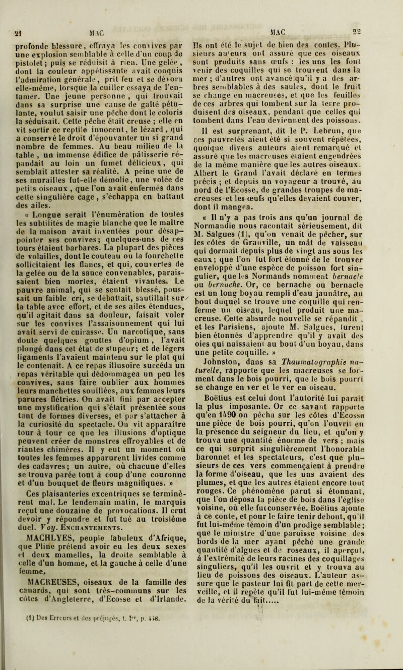 profonde blessure, effraya les convives par une explosion semblable â celle d'un coup de pistolet ; puis se réduisit à rien. Une gelée , dont la couleur appétissante avait conquis l’admiration générale, prit feu et se dévora elle-même, lorsque la cuiller essaya de l’en- tamer. Une jeune personne , qui trouvait dans sa surprise une cause de gaîté pétu- lante, voulut saisir une pèche dont le coloris la séduisait. Celte pêche était creuse ; elle en vil sortir ce reptile innocent, le lézard , qui a conservé le droit d’épouvanter un si grand nombre de femmes. Au beau milieu de la table , un immense édifice de pâlisserie ré- pandait au loin un fumet délicieux, qui semblait attester sa réalité. A peine une de ses murailles fut-elle démolie, une volée de petits oiseaux , que l’on avait enfermés dans celle singulière cage, s’échappa en battant des ailes. « Longue serait l’énumération de toutes les subtilités de magie blanche que le maître «le la maison avait inventées pour désap- pointer ses convives; quelques-uns de ces tours étaient barbares. La plupart des pièces de volailles, dont le couteau ou la fourchette sollicitaient les flancs, et qui, couvertes de la gelée ou de la sauce convenables, parais- saient bien mortes, étaient vivantes. Le pauvre animal, qui se sentait blessé, pous- sait un faible cri, se débattait, sautillait sur/ la table avec effort, et de ses ailes étendues, qu’il agitait dans sa douleur, faisait voler sur les convives l’assaisonnement qui lui avait servi de cuirasse. Un narcotique, sans doute quelques gouttes d’opium , l’avait plongé dans cet état de stupeur; et de légers ligaments l’avaient maintenu sur le plat qui le contenait. A ce repas illusoire succéda un repas véritable qui dédommagea un peu les convives, sans faire oublier aux hommes leurs manchettes souillées, aux femmes leurs parures flétries. On avait fini par accepter une mystification qui s’était présentée sous tant de formes diverses, et par s’attacher à la curiosité du spectacle. On vit apparaître tour à tour ce que les illusions d’optique peuvent créer de monstres effroyables et de riantes chimères. 11 y eut un moment où toutes les femmes apparurent livides comme des cadavres; un autre, où chacune d’elles se trouva parée tout à coup d’une couronne et d’un bouquet de fleurs magnifiques. » Ces plaisanteries excentriques se terminè- rent mal. Le lendemain matin, le marquis reçut une douzaine de provocations. Il crut devoir y répondre et fut tué au troisième duel. Voy. Enchantements. MACHLYES, peuple fabuleux d’Afrique, que Pline prétend avoir eu les deux sexes et deux mamelles, la droite semblable à celle d’un homme, et la gauche à celle d’une femme, MACREUSES, oiseaux de la famille des canards, qui sont très-communs sur les côtes d’Angleterre, d’Ecosse et d’Irlande. (I) Des Erreurs et des préjugés, t. îr,l p. 4ië. Us ont été le sujet de bien des contes. Plu- sieurs au'eurs ont assuré que ces oiseaux sont produits sans œufs : les uns les font venir des coquilles qui se trouvent dans la mer ; d’autres ont avancé qu’il y a des ar- bres semblables à des saules, dont le fruit se change en macreuses, et que les feuilles de ces arbres qui tombent sur la terre pro- duisent des oiseaux, pendant que celles qui tombent dans l’eau deviennent des poissons. 11 est surprenant, dit le P. Lebrun, que ces pauvretés aient été si souvent répétées, quoique divers auteurs aient remarqué et assuré que les macreuses éiaieut engendrées de la même manière que les autres oiseaux. Albert le Grand l’avait déclaré en termes précis ; et depuis un voyageur a trouvé, au nord de l’Ecosse, de grandes troupes de ma- creuses et les œufs qu’elles devaient couver, dont il mangea. a II n’y a pas trois ans qu’un journal de Normandie nous racontait sérieusement, dit M. Salgues (1), qu’on venait de pécher, sur les côtes de Granville, un mât de vaisseau qui donnait depuis plus de vingt ans sous les eaux; que l’on fut fort étonné de le trouver enveloppé d’une espèce de poisson fort sin- gulier, que les Normands nomment bernacle. ou btrnuche. Or, ce bernache ou bernacle est un long boyau rempli d’eau jaunâtre, au bout duquel se trouve une coquille qui ren- ferme un oiseau, lequel produit une ma- creuse. Celte absurde nouvelle se répandit , et les Parisiens, ajoute M. Salgues, lurent bien étonnés d’apprendre qu’il y avait des oies qui naissaient au bout d’un boyau, dans une petite coquille. » Johnston, dans sa Thaumatograpliie na- turelle, rapporte que les macreuses se for- ment dans le bois pourri, que le bois pourri se change en ver et le ver en oiseau. Boëtius est celui dont l’autorité lui parait la plus imposante. Or ce savant rapporte qu’en 1490 on pêcha sur les côtes d’Ecosse une pièce de bois pourri, qu’on l’ouvrit en la présence du seigneur du lieu, et qu’on y trouva une quantité énorme de vers; mais ce qui surprit singulièrement l’honorable baronnet et les spectateurs, c’est que plu- sieurs de ces vers commençaient à prendre la forme d’oiseau, que les uns avaient des plumes, et que les autres étaient encore tout rouges. Ce phénomène parut si étonnant, que l’on déposa la pièce de bois dans l’église voisine, où elle futconservée. Boëtius ajoute à ce conte, et pour le faire tenir debout, qu’il fut lui-même témoin d’un prodige semblable ; que le ministre d’une paroisse voisine des bords de la mer ayant pêché une grande quantité d’algues et de roseaux, il aperçut, à l’extrémité de leurs racines des coquillages singuliers, qu’il les ouvrit et y trouva au lieu de poissons des oiseaux. L’auteur as- sure que le pasteur lui fit part de cette mer- veille, et il repète qu’il fut lui-mènie témoin de la verile du fait