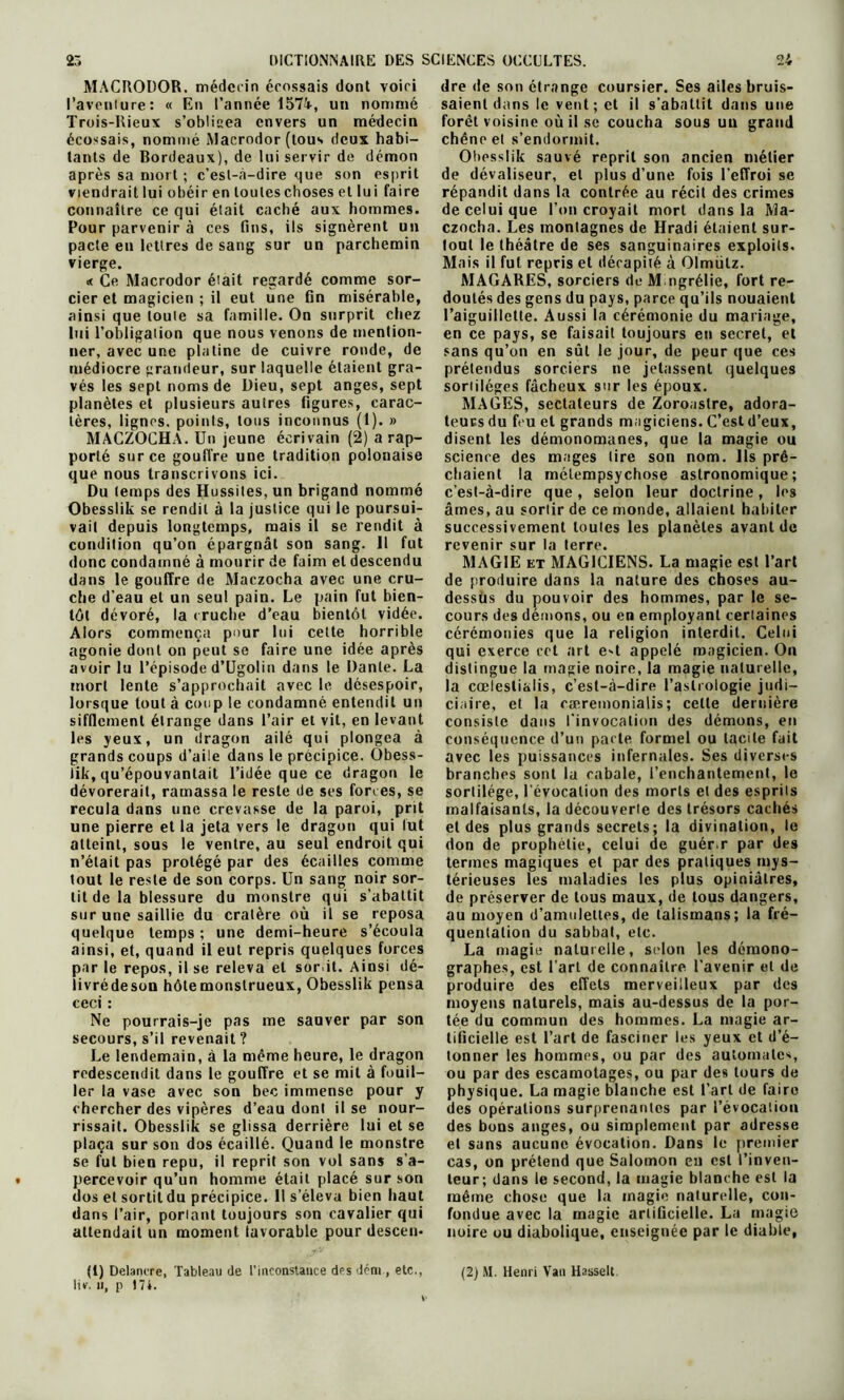 MACRODOR. médecin écossais dont voici Pavenlure: « En l’année 157k, un nommé Trois-Rieux s’oblisea envers un médecin écossais, nommé Macrodor (tous deux habi- tants de Bordeaux), de lui servir de démon après sa mort ; c’esl-à-dire que son esprit viendrait lui obéir en toutes choses et lui faire connaître ce qui était caché aux hommes. Pour parvenir à ces fins, ils signèrent un pacte en lettres de sang sur un parchemin vierge. « Ce Macrodor était regardé comme sor- cier et magicien ; il eut une fin misérable, ainsi que toute sa famille. On surprit chez lui l’obligation que nous venons de mention- ner, avec une platine de cuivre ronde, de médiocre grandeur, sur laquelle étaient gra- vés les sept noms de Dieu, sept anges, sept planètes et plusieurs autres figures, carac- tères, lignes, points, tous inconnus (1). » MACZOCHA. Un jeune écrivain (2) a rap- porté sur ce gouffre une tradition polonaise que nous transcrivons ici. Du temps des Hussiles, un brigand nommé Obesslik se rendit à la justice qui le poursui- vail depuis longtemps, mais il se rendit à condition qu’on épargnât son sang. 11 fut donc condamné à mourir de faim et descendu dans le gouffre de Maczocha avec une cru- che d’eau et un seul pain. Le pain fut bien- tôt dévoré, la (ruche d’eau bientôt vidée. Alors commença pour lui cette horrible agonie dont on peut se faire une idée après avoir lu l’épisode d’Ugolin dans le Dante. La mort lente s’approchait avec le désespoir, lorsque tout à coup le condamné entendit un sifflement étrange dans l’air et vit, en levant les yeux, un dragon ailé qui plongea à grands coups d’aile dans le précipice. Obess- lik, qu’épouvantait l’idée que ce dragon le dévorerait, ramassa le reste de ses forces, se recula dans une crevasse de la paroi, prit une pierre et la jeta vers le dragon qui lut atteint, sous le ventre, au seul endroit qui n’était pas protégé par des écailles comme tout le reste de son corps. Un sang noir sor- tit de la blessure du monstre qui s’abattit sur une saillie du cratère où il se reposa quelque temps ; une demi-heure s’écoula ainsi, et, quand il eut repris quelques forces par le repos, il se releva et sor.il. Ainsi dé- livrédeson hôte monstrueux, Obesslik pensa ceci : Ne pourrais-je pas me sauver par son secours, s’il revenait? Le lendemain, à la même heure, le dragon redescendit dans le gouffre et se mit à fouil- ler la vase avec son bec immense pour y chercher des vipères d’eau dont il se nour- rissait. Obesslik se glissa derrière lui et se plaça sur son dos écaillé. Quand le monstre se fut bien repu, il reprit son vol sans s’a- percevoir qu’un homme était placé sur son dos et sortit du précipice. 11 s’éleva bien haut dans l’air, poriant toujours son cavalier qui attendait un moment lavorable pour descen* (1) Delanere, Tableau de l’inconstance des déni, etc., liv. n, p 174. dre de son étrange coursier. Ses ailes bruis- saient dans le vent; et il s’abattit dans une forêt voisine où il se coucha sous uu grand chêne et s’endormit. Obesslik sauvé reprit son ancien métier de dévaliseur, et plus d’une fois l’effroi se répandit dans la contrée au récit des crimes de celui que l’on croyait mort dans la Ma- czocha. Les montagnes de Hradi étaient sur- lout le théâtre de ses sanguinaires exploits. Mais il fut repris et décapité à Olmülz. MAGARES, sorciers de M ngrélie, fort re- doutés des gens du pays, parce qu’ils nouaient l’aiguillette. Aussi la cérémonie du mariage, en ce pays, se faisait toujours en secret, et sans qu’on en sût le jour, de peur que ces prétendus sorciers ne jetassent quelques sortilèges fâcheux sur les époux. MAGES, sectateurs de Zoroastre, adora- teurs du feu et grands magiciens. C’est d’eux, disent les démonomanes, que la magie ou science des mages lire son nom. Us prê- chaient la mélempsychose astronomique; c’est-à-dire que, selon leur doctrine, les âmes, au sortir de ce monde, allaient habiter successivement loules les planètes avant de revenir sur la lerre. MAGIE et MAGICIENS. La magie est l’art de produire dans la nature des choses au- dessus du pouvoir des hommes, par le se- cours des démons, ou en employant certaines cérémonies que la religion interdit. Celui qui exerce cet art e't appelé magicien. On distingue la magie noire, la magie naturelle, la cœlesli&lis, c’est-à-dire l’astrologie judi- ciaire, et la cæremonialis ; celte dernière consiste dans l'invocation des démons, en conséquence d’un pacte formel ou tacite fait avec les puissances infernales. Ses diverses branches sont la cabale, l’enchantement, le sortilège, l’évocation des morts et des esprits malfaisants, la découverte des trésors cachés et des plus grands secrets; la divination, le don de prophétie, celui de guér.r par des termes magiques et par des pratiques mys- térieuses les maladies les plus opiniâtres, de préserver de tous maux, de tous dangers, au moyen d’amulettes, de talismans; la fré- quentation du sabbat, etc. La magie naturelle, scion les démono- graphes, est l’art de connaître l’avenir et de produire des effets merveilleux par des moyens naturels, mais au-dessus de la por- tée du commun des hommes. La magie ar- tificielle est l’art de fasciner les yeux et d’é- tonner les hommes, ou par des automates, ou par des escamotages, ou par des tours de physique. La magie blanche est l’art de faire des opérations surprenantes par l’évocation des bons anges, ou simplement par adresse et sans aucune évocation. Dans le premier cas, on prétend que Salomon en est l’inven- teur; dans le second, la magie blanche est la même chose que la magie naturelle, con- fondue avec la magie artificielle. La magie noire ou diabolique, enseignée par le diable, (2) M. Henri Van Hasselt