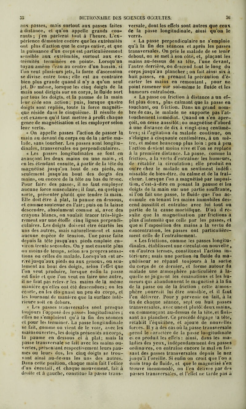 aux passes, mais surtout aux passes faites à distance, et qu’on appelle grands cou- rants ; j’en parlerai tout à l’heure. L’ex- périence démontre encore que les extrémités ont plus d’action que le corps entier, et que la puissance d’un corps est particulièrement sensible aux extrémités, surtout aux ex- trémités terminées en pointe. Lorsqu’un tuyau amène l’eau au centre d’un bassin, si l’on veut plusieurs jets, la force d’ascension se divise entre tous; elle est au contraire bien plus grande quand il n’y a qu’un seul jet. De même, lorsque les cinq doigts de la main sont dirigés sur un corps, le fluide sort par tous les doigts, et la paume de la main leur cède son action; puis, lorsque quatre doigts sont repliés, toute la force magnéti- que réside dans le cinquième. Il résulte de cet examen qu’il faut mettre à profit chaque genre de magnétisation et les employer selon leur vertu. « On appelle passes l’action de passer la main au devant du corps ou de la partie ma- lade, sans toucher. Les passes sont longitu- dinales, transversales ou perpendiculaires. « Les passes longitudinales se font en avançant les deux mains ou une main, et en les étendant ensuite, à partir de la tête du magnétisé jusqu’au bout de ses pieds, ou seulement jusqu’au bout des doigts des mains, ou encore de la tête au bas du tronc. Pour faire des passes, il ne faut employer aucune force musculaire; il faut, en quelque sorte, présenter plutôt que tendre la main. Elle doit être à plat, la paume en dessous, et comme soutenue en l’air ; puis on la laisse descendre, absolument comme si, avec des crayons blancs, on voulait tracer très-légè- rement sur une étoffe cinq lignes perpendi- culaires. Les doigts doivent être écartés les uns des autres, mais naturellement et sans aucune espèce de tension. Une passe faite depuis la tête jusqu’aux pieds emploie en- viron trente secondes. On y met ensuite plus ou moins de temps, selon ses propres sensa- tions ou celles du malade. Lorsqu’on est ar- r.vé jusqu’aux pieds ou aux genoux, ou seu- lement au bout des doigts, selon l’effet que l’on veut produire, lorsque enfin la passe est finie et que l’on veut en faire une autre, il ne faut pas releve r les mains de la même manière qu elles oui été descendues; on les éc arte, en les éloignant un peu du corps, et les tournant de manière que la surface inté- rieure soit en dehors. « Les passes transversales sont presque toujours l’opposé des passes longitudinales ; elles ne s’emploient qu’à la fin des séances et pour les terminer. La passe longitudinale sc fait, comme on vient de le voir, avec les mainsouverles, les doigts présentés aucorps, la paume en dessous et à plat; mais la passe transversale se fait avec les mains ou- vertes, présentant respectivement leurs pau- mes ou leurs dos, les cinq doigts se trou- vant ainsi au-dessus les uns des autres. Dans cette position, chaque main fait l'office d’un éventail, et chaque mouvement, fait à droite cl à gauche, constitue la passe trans- versale, dont les effets sont autres que ceux de la passe longitudinale, ainsi qu’on le verra. « La passe perpendiculaire ne s’emploie qu’à la fin des séances et après les passes transversales. On prie le malade de se tenir debout, on se met à son côté, et, plaçant les mains au-dessus de sa télé, l’une devant, l’autre derrière, on descend tout le long du corps jusqu’au plancher ; on fait ainsi six à huit passes, en prenant la précaution d’é- carter les mains en remontant, pour ne point ramener sur soi-méme le lluidc et les humeurs entraînées. « La passe ou friction à distance a un ef- fet plus doux, plus calmant que la passe en touchant, ou friction. Dans un grand nom- bre de cas, le malade ne supporte pas l’at- touchement immédiat. Quand on s’en aper- çoit, on cesse aussitôt; on magnétise d’abord à une distance de dix à vingt-cinq centimè- tres ; si l’agitation du malade continue, on s’éloigne à cinquante centimètres, à un mè- tre, et même beaucoup plus loin : peu à peu l’action devient moins vive et l’on se replace à la première distance. La passe, comme la friction, a la vertu d’entraîner les humeurs, de rétablir la circulation; elle produit en outre chez le malade un sentiment indéfi- nissable de bien-être, du calme et de la fraî- cheur. Lorsque l’on a magnétisé par imposi- tion, c’est-à-dire en posant la paume et les doigts de la main sur une partie souffrante, si l’on fait une passe, le fluide que l’on ac- cumule en tenant les mains immobiles des- cend aussitôt et entraîne avec lui tout ou partie de !a cause morbifique. D’où il ré- sulte que la magnétisation par frictions a plus d’intensité que celle par les passes, et que si l’imposition des mains a la vertu de concentration, les passes ont particulière- ment celle de l’entraînement. « Les frictions, comme les passes longitu- dinales, établissent une circulation nouvelle , en d’autres termes, constituent l’action in- térieure; mais une portion du fluide du ma- gnétiseur se répand toujours à la sortie du corps de ce dernier, et forme autour du malade une atmosphère particulière à la- quelle se joignent les émanations et les hu- meurs qui abandonnent le magnétisé à la fin de la passe ou de la friction ; cette atmos- phère pourrait lui être nuisible, et il faut l’en délivrer. Pour y parvenir on fait, à la fin de chaque séance, sept ou huit passes transversales, avec uneel plulôtdeux mains, en commençant au-dessus de la tète,et finis- sant au plancher. Ce procédé dégage la tête, rétablit l’équilibre, et ajoute (le nouvelles forces. Il y a des cas où la passe transversale prend le caractère de la passe longitudinale et en produit les effets : ainsi, dans les ma- ladies des yeux, indépendamment des passes ordinaires, on entraîne encore le mal en fai- sant des passes transversales depuis le nez jusqu’à l’oreille. Si enfin on croit que l’on a émis trop de lluide, et que le magnétisé s’en trouve incommodé, on l’en délivre par des passes transversales, cl l’effet ne tarde pas à