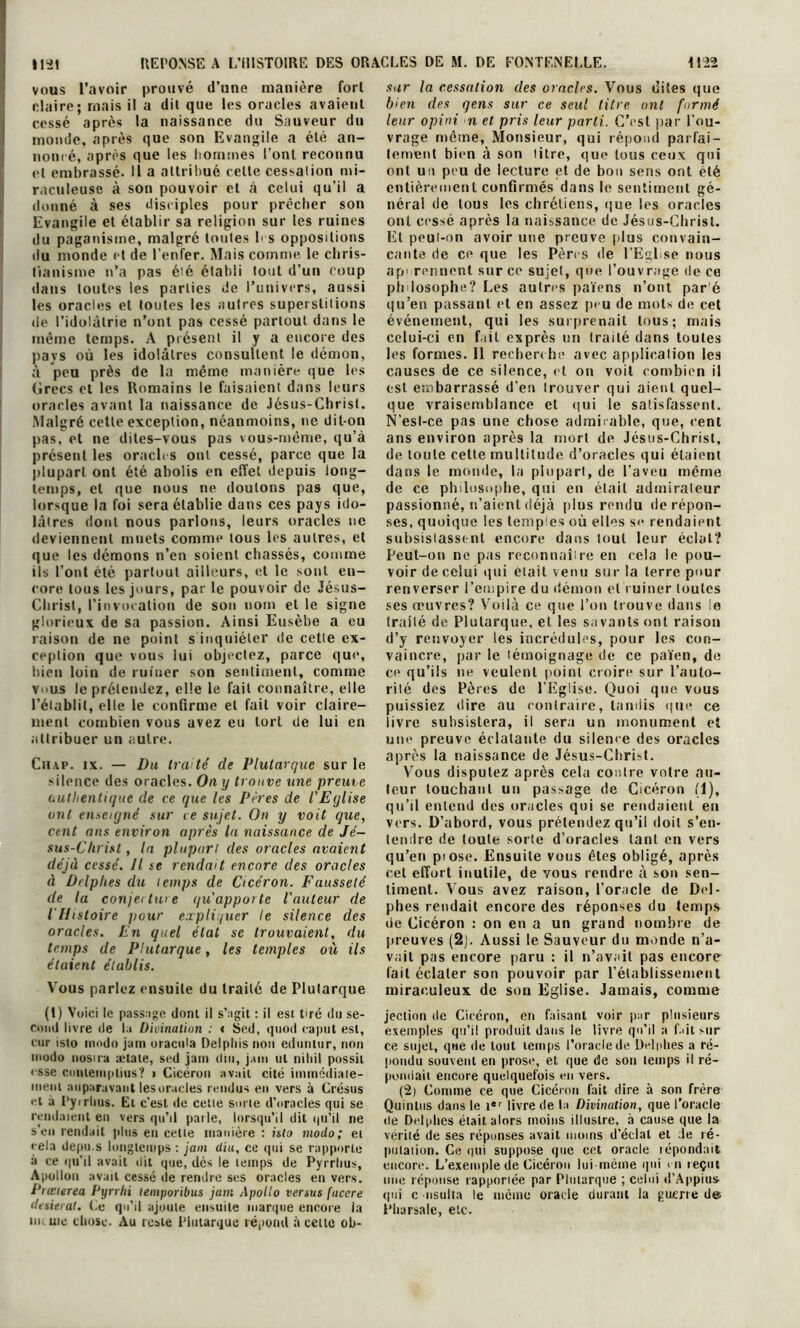 vous l’avoir prouvé d’une manière fort claire; mais il a dit que les oracles avaient cessé après la naissance du Sauveur du monde, après que son Evangile a été an- noncé, après que les hommes Font reconnu et embrassé. Il a attribué celte cessation mi- raculeuse à son pouvoir et à celui qu’il a donné à ses disciples pour prêcher son Evangile et établir sa religion sur les ruines du paganisme, malgré tonies 1 s oppositions du monde et de l’enfer. Mais comme, le chris- tianisme n’a pas été établi lout d’un coup dans toutes les parties de l’univers, aussi les oracles et toutes les autres supeislilions de l’idolâtrie n’ont pas cessé partout dans le même temps. A présent il y a encore des pays où les idolâtres consultent le démon, à peu près de la même manière que les Grecs et les Romains le faisaient dans leurs oracles avant la naissance de Jésus-Christ. Malgré cette exception, néanmoins, ne dit-on pas, et ne dites-vous pas vous-même, qu’à présent les oracles ont cessé, parce que la plupart ont été abolis en effet depuis long- temps, et que nous ne doutons pas que, lorsque la foi sera établie dans ces pays ido- lâtres dont nous parlons, leurs oracles ne deviennent muets comme tous les autres, et que les démons n’en soient chassés, comme ils l’ont été partout ailleurs, et le sont en- core tous les jours, par le pouvoir de Jésus- Christ, l’invocation de son nom et le signe glorieux de sa passion. Ainsi Eusèbe a eu raison de ne point s inquiéter de cette ex- ception que vous lui objectez, parce que, bien loin de ruiner son sentiment, comme vous le prétendez, elle le fait connaître, elle l’établit, elle le confirme et fait voir claire- ment combien vous avez eu tort de lui en attribuer un autre. Chap. ix. — Du tra té de Plutarque sur le silence des oracles. Ou y trouve une preuve authentique de ce que les Pères de l'Eglise ont enseigné sur ce sujet. On y voit que, cent ans environ après la naissance de Jé- sus-Christ , la plupart des oracles avaient déjà cessé. Il se rendait encore des oracles à Delphes du temps de Cicéron. Fausseté de la conjecture qu'apporte l'auteur de l'Histoire pour expliquer le silence des oracles. En quel étal se trouvaient, du temps de Plutarque, les temples où ils étaient établis. Vous parlez ensuite du traité de Plutarque (t) Voici le passage dont il s’agit : il est tiré du se- cond livre de la Divination : « Sed, quod caput est, cur isto modo jain oracida Delphis non eduntur, non modo nosua ælate, sed jam (lin, jam ut niliil possii < sse cunteinplius? i Cicéron avait cité immédiate- ment auparavant les oracles rendus eu vers à Crésus et à Pyirhus. Et c’est de cette sorte d’oracles qui se rendaient en vers qu’il parle, lorsqu’il dit qu'il ne s’en rendait plus en cette manière : isto modo; et cela depn.s longtemps: jam diu, ce qui se rapporte à ce qu’il avait dit que, dès le temps de Pyrrhus, Apollon avait cessé de rendre ses oracles en vers. Prœierea Pyrrhi temporibus jam Apollo versus facere desierat. Le qu’il ajoute ensuite marque encore la m me chose. Au reste Plutarque répond à cette ob- sitr la cessation des oracles. Vous dites que bien des qens sur ce seul titre ont formé leur opini n et pris leur parti. C’est par l’ou- vrage même, Monsieur, qui répond parfai- tement bien à son litre, que tous ceux qui ont un peu de lecture et de bon sens ont été entièrement confirmés dans le sentiment gé- néral de tous les chrétiens, que les oracles ont cessé après la naissance de Jésus-Christ. Et peut-on avoir une preuve plus convain- cante de ce que les Pères de l’Egl se nous ap' rennent sur ce sujet, que l’ouvrage de ce ph losophe? Les autres païens n’ont par é qu’en passant et en assez peu de mots de cet événement, qui les surprenait tous; mais celui-ci en fait exprès un traité dans toutes les formes. 11 recherche avec application les causes de ce silence, et on voit combien il est embarrassé d’en Irouver qui aient quel- que vraisemblance et qui le satisfassent. N’esl-ce pas une chose admirable, que, cent ans environ après la mort de Jésus-Christ, de toute cette multitude d’oracles qui étaient dans le monde, la plupart, de l’aveu même de ce philosophe, qui en était admirateur passionné, n’aient déjà plus rendu de répon- ses, quoique les temples où elles s<* rendaient subsistassent encore dans tout leur éclat? Peut-on ne pas reconnaître en cela le pou- voir de celui qui était venu sur la terre pour renverser l’empire du démon et ruiner toutes ses œuvres? Voilà ce que l’on trouve dans le traité de Plutarque, et les savants ont raison d’y renvoyer les incrédules, pour les con- vaincre, par le témoignage de ce païen, de ce qu’ils ne veulent point croire sur l’auto- rité des Pères de l’Eglise. Quoi que vous puissiez dire au contraire, tandis que ce livre subsistera, il sera un monument et une preuve éclatante du silence des oracles après la naissance de Jésus-Christ. Vous disputez après cela contre votre au- teur touchant un passage de Cicéron (1), qu’il entend des oracles qui se rendaient en vers. D’abord, vous prétendez qu’il doit s’en- tendre de toute sorte d’oracles tant en vers qu’en pi ose. Ensuite vous êtes obligé, après cet effort inutile, de vous rendre à son sen- timent. Vous avez raison, l’oracle de Del- phes rendait encore des réponses du temps de Cicéron : on en a un grand nombre de preuves (2). Aussi le Sauveur du monde n’a- vait pas encore paru : il n’avait pas encore lait éclater son pouvoir par l’établissement miraculeux de son Eglise. Jamais, comme jection de Cicéron, en faisant voir par plusieurs exemples qu’il produit dans le livre qu’il a fait sur ce sujet, que de lout temps l’oracle de Delphes a ré- pondu souvent en prose, et que de son temps il ré- pondait encore quelquefois en vers. (2) Comme ce que Cicéron fait dire à son frère Quinlus dans le ier livre de la Divination, que l’oracle de Delphes était alors moins illustre, à cause que la vérité de ses réponses avait moins d’éclat et .le ré- putation. Ce qui suppose que cet oracle répondait encore. L’exemple de Cicéron lui même qui en reçut une réponse rapporiée par Plutarque ; celui d’Appim» (pii c nsulia le même oracle durant la guerre de Pliarsale, etc.