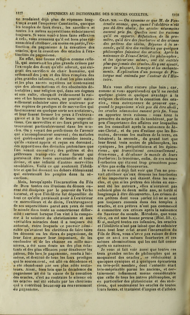 ne rendaient déjà plus de réponses long- temps avant l’empereur Constantin, quoique les temples de faux dieux, les sacrifices et toutes U s autres superstitions subsistassent toujours. Si vous voulez bien faire réflexion à cela, vous avouerez qu’il est bien plus rai- sonnabled'attribuer, au moins en partie,l’ex- tinction du paganisme à la cessation des oracles, que la cessation des oracles à l’ex- tinction du paganisme. En effet, une fausse religion comme celle- là, qui autorisait les plus grands crimes par l’exemple des dieux qu’elle adorait, qui exi- geait des sacrifices de chair humaine, qui ordonnait des jeux et des fêtes remplies des plus grandes infamies, et dont les plus saints et les plus sacrés mystères ne contenaient que des abominations et des obscénités dé- testables ; une religion qui, dans ses dogmes et son culte, choquait évidemment la rai- son et les bonnes moeurs, ne pouvait natu- rellement subsister sans être soutenue par des espèces de prodiges et de merveilles qui fascinassent en quelque sorte ses sectateurs, et leur fissent fermer les yeux à l’extrava- gance et à la brutalité de leurs supersti- tions. Ces merveilles et ces faux prodiges se trouvaient particulièrement dans les ora- cles. On y voyait des prédictions de l’avenir qui s'accomplissaient souvent; des malades qui guérissaient par des remèdes inouïs, qu’ils avaient appris et reçus en dormant, des apparitions des divinités prétendues que l’on venait consulter; des prêtres et des prêtresses transportés dune fureur qui paraissait être toute surnaturelle et toute divine, et une infinité d’autres merveilles semblables. Voilà ce qui soutenait l’idolâ- trie et qui lui donnait un dehors éblouissant qui entretenait les peuples dans la sé- duction. Mais, lorsqu’après l’incarnation du Fils de Dieu toutes ces illusions du démon eu- rent été dissipées par le pouvoir du Verbe incarné, et que l’idolâtrie fut dépouillée de tout ce qu’elle paraissait avoir à l’extérieur de merveilleux et de divin, l’extravagance de ses superstitions parut aux yeux de tout le monde dans toute sa monstrueuse diffor- mité : surtout lorsque l’on vint à la compa- rer à la sainteté du christianisme et aux véritables miracles dont il a toujours été autorisé, entre lesquels ce pouvoir admi- rable qu’avaient les chrétiens de faire taire les démons ou les dieux du paganisme, de leur faire avouer leur imposture, de les confondre et de les chasser en mille ma- nières, a été sans doute un des plus écla- tants et des plus efficaces pour désabuser les païens. Dès lors le paganisme, rendu à lui- même, et destitué de tous les faux prodiges qui le soutenaient, est allé en décadence et a été abandonné par ses plus zélés secta- teurs. Ainsi, bien loin que la décadence du paganisme ait été la cause de la cessation des oracles, c’est au contraire le silence où les oracles ont été réduits par les chrétiens qui a contribué beaucoup au renversement du paganisme. Cu.4P. xii. — On examine ce que M. de Fon- tenelle* avance, que, quand l’idolâtrie n'eût pas dû être abolie, les oracles néanmoins eussent pris fin. Quelles sont les raisons qu’il en apporte. Réfutation de la pre- mière, qu’il tire des fourberies et des crimes des prêtres des idoles. Réponse à la se- conde, qu’il tire des railleries que quelques philosophes faisaient des oracles. Après la naissance de Jésus-Christ, les philosophes , et les épicuriens mêmes, ont été entêtés plus que jamais des oracles. Ils y ont ajouté, pour la plupart, la magie et les enchante- ments. Explication d'un passage de Plu- tarque mal entendu par l’auteur de l’His- toire. Mais vous allez encore plus loin ; car, comme si vous appréhendiez qu’il ne revînt quelque gloire et quelque avantage à la religion chrétienne de la cessation des ora- cles , vous entreprenez de prouver que, quand le paganisme n’eût pas dû être aboli, les oracles néanmoins eussent pris fin. Vous en apportez trois raisons : vous tirez la première du mépris où ils tombèrent, par le peu d’importance des affaires sur lesquelles on les consultait après la naissance de Jé- sus-Christ, et du peu d’estime que les Ro- mains, devenus les maîtres de la terre, en faisaient; la seconde, du grand tort que leur firent trois sectes de philosophes, les cyniques , les péripatéliciens et les épicu- riens , qui travaillaient continuellement, dites-vous , à désabuser le monde de leurs fourberies : la troisième, enfin, de ces mêmes fourberies qui étaient trop grossières pour n’être pas enfin découvertes. Je vous ai déjà fait voir que l’on ne pou- vait attribuer qu’aux démons les fourberies et les impostures qui étaient dans les ora- cles, et que si les prêtres des idoles en eus- sent été les auteurs , elles n’auraient pas subsisté plus de deux mille ans, ni tardé si longtemps à être découvertes. Les crimes de ces prêtres dont vous parlez ici ne se sont pas toujours commis dans des temples à oracles, et ces prêtres n’ont pas commencé à commettre ces crimes après la naissance du Sauveur du monde. Hérodote, que vous citez, en est une bonne preuve (Hist. lib. i). Et si, malgré toutes ces infamies, les oracles et l’idolâtrie n’ont pas laissé que de subsister dans tout leur éclat avant l’incarnation du Fils de Dieu, vous n’avez pas raison de dire que ce sont ces mêmes fourberies et ces mêmes abominations qui les ont fait cesser après sa naissance. Je vous ai fait voir aussi que toutes ces trois grandes sectes de philosophes qui se moquaient des oracles , se réduisaient à quelques cyniques et à quelques épicuriens en très-petit nombre, dont l’autorité était très-méprisable parmi les anciens, et cer- tainement infiniment moins considérable que celle de tous les autres philosophes, et eu particulier des platoniciens et des stoï- ciens, qui soutenaient les oracles de toutes leurs forces, et traitaient d’impies et d’athées